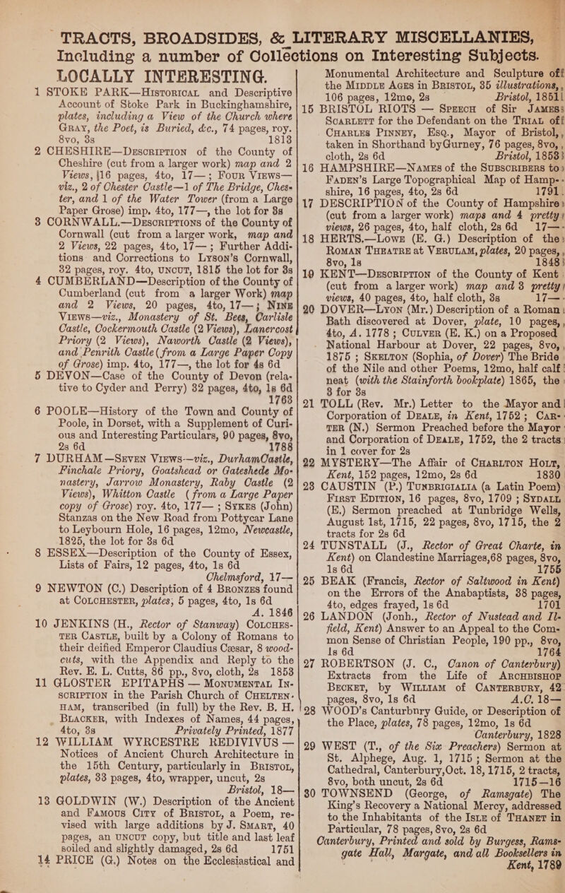  LOCALLY INTERESTING. 1 STOKE PARK—Historicat and Descriptive Account of Stoke Park in Buckinghamshire, plates, including a View of the Church where Gray, the Poet, is Buried, &amp;c., 74 pages, roy. 8vo, 35 181] 2 CHESHIRE—Dzscription of the County of Cheshire (cut from a larger work) map and 2 Views, 116 pages, 4to, 17—; Four Views— viz., 2 of Chester Castle—1 of The Bridge, Ches« ter, and 1 of the Water Tower (from a Large Paper Grose) imp. 4to, 177—, the lot for 8s 3 CORNWALL.—Desorrrtions of the County of Cornwall (cut from a larger work, map and 2 Views, 22 pages, 4to, 17—; Further Addi- tions: and Corrections to Lyson’s Cornwall, 32 pages, roy. 4to, UNCUT, 1815 the lot for 3s 4 CUMBERLAND—Description of the County of Cumberland (cut from a larger Work) map and 2 Views, 20 pages, 4to,17—; Ning Virws—viz., Monastery of St. Bees, Carlisle Castle, Cockermouth Castle (2 Views), Lanercost Priory (2 Views), Naworth Castle (2 Views), and Penrith Castle( from a Large Paper Copy of Grose) imp. 4to, 177—, the lot for 4s 6d 5 DEVON—Case of the County of Devon (rela- tive to Cyder and Perry) 32 pages, 4to, 1s 6d 1763 6 POOLE—History of the Town and County of Poole, in Dorset, with a Supplement of Curi- ous and Interesting Particulars, 90 pages, 8vo, 2s 6d 178 7 DURHAM —Szven Views—viz., DurhamOastle, Finchale Priory, Goatshead or Gateshede Mo- nastery, Jarrow Monastery, Raby Castle (2 Views), Whitton Castle (from a Large Paper copy of Grose) roy. 4to, 177— ; SyKrs (John) Stanzas on the New Road from Pottycar Lane to Leybourn Hole, 16 pages, 12mo, Neweastle, 1825, the lot for 8s 6d 8 ESSEX—Description of the County of Essex, Lists of Fairs, 12 pages, 4to, 1s 6d Chelmsford, 17— 9 NEWTON (C.) Description of 4 Bronzzs found at COLCHESTER, plates, 5 pages, 4to, 1s 6d A. 1846 10 JENKINS (H., Rector of Stanway) CoLcHEs- TER CasTLE, built by a Colony of Romans to their deified Emperor Claudius Cesar, 8 wood- cuts, with the Appendix and Reply to the Rev. E. L. Cutts, 86 pp., 8vo, cloth, 28 1853 11 GLOSTER EPITAPHS — Monvmentat In- SCRIPTION in the Parish Church of CHELTEN: HAM, transcribed (in full) by the Rev. B. H. _ BLacKER, with Indexes of Names, 44 pages, 4to, 3s Privately Printed, 1877 12 WILLIAM WYRCESTRE REDIVIVUS — Notices of Ancient Church Architecture in the 15th Century, particularly in Brisrot, plates, 33 pages, 4to, wrapper, uncut, 2s Bristol, 18— 13 GOLDWIN (W.) Description of the Ancient and Famous City of Bristor, a Poem, re- vised with large additions by J. Smart, 40 pages, an UNOUT copy, but title and last leaf soiled and slightly damaged, 2s 6d 1751 14 PRICE (G.) Notes on the Ecclesiastical and co Pa ES NOY aE SAD ORR LIS LT te OREO SLID SIO DT ETERS BR eA. «aE SRS. Monumental Architecture and Sculpture off the Mippte Aags in BRISTOL, 35 illustrations, , 106 pages, 12moe, 23 Bristol, 18511 15 BRISTOL RIOTS — SperecaH of Sir Jamess ScaRLeEeTT for the Defendant on the Triat off CHARLES Pinney, Esq., Mayor of Bristol,, taken in Shorthand byGurney, 76 pages, 8vo, , cloth, 2s 6d Bristol, 18533 16 HAMPSHIRE—NameEs of the SUBSCRIBERS to» Fapen’s Large Topographical Map of Hamp-- shire, 16 pages, 4to, 28 6d 17911 17 DESCRIPTION of the County of Hampshire: (cut from a larger work) maps and 4 pretty) views, 26 pages, 4to, half cloth,2s6d 17—- 18 HERTS.—Lowe (E. G.) Description of the) ROMAN THEATRE at VERULAM, plates, 20 pages, , 8vo, ls 1848} 19 KENT—Desoription of the County of Kent | (cut from a larger work) map and 3 pretty) views, 40 pages, 4to, half cloth, 3s 17—. 20 DOVER—Lyon (Mr.) Description of a Roman} Bath discovered at Dover, plate, 10 pages, , 4to, A. 1778 ; CuLtver (EH. K.) on a Proposed National Harbour at Dover, 22 pages, 8vo, , 1875 ; SKELTON (Sophia, of Dover) The Bride of the Nile and other Poems, 12mo, half calf! neat (with the Stainforth bookplate) 1865, the : 3 for 3s 21 TOLL (Rev. Mr.) Letter to the Mayor and! Corporation of DALE, in Kent, 1752; Car-: TER (N.) Sermon Preached before the Mayor: and Corporation of DEaLE, 1752, the 2 tracts: in 1 cover for 2s 22 MYSTERY—The Affair of CHariTon Hott, | Kent, 152 pages, 12mo, 2s 6d 1830 | 23 CAUSTIN (P.) TuNBRIGIALIA (a Latin Poem) First Epition, 16 pages, 8vo, 1709 ; SyDaLL (K.) Sermon preached at Tunbridge Wells, August Ist, 1715, 22 pages, 8vo, 1715, the 2 tracts for 28 6d 24 TUNSTALL (J., Rector of Great Charte, in Kent) on Clandestine Marriages,68 pages, 8vo, 1s 6d 1755 25 BEAK (Francis, Rector of Saltwood in Kent) onthe Errors of the Anabaptists, 38 pages, 4to, edges frayed, 1s 6d 1701 26 LANDON (Jonh., Rector of Nustead and Il- field, Kent) Answer to an Appeal to the Com- mon Sense of Christian People, 190 pp., 8vo, ls 6d 1764 27 ROBERTSON (J. C., Canon of Canterbury) Extracts from the Life of ARCHBISHOP BECKET, by WiuuutamM of CANTERBURY, 42 pages, 8vo, ls 6d A.C, 18 28 WOOD’s Canturbnry Guide, or Description of the Place, plates, 78 pages, 12mo, 1s 6d Canterbury, 1828 29 WEST (T., of the Siw Preachers) Sermon at St. Alphege, Aug. 1, 1715; Sermon at the Cathedral, Canterbury, Oct. 18, 1715, 2 tracts, 8vo, both uncut, 2s 6d 1715—16 30 TOWNSEND (George, of Ramsgate) The King’s Recovery a National Mercy, addressed to the Inhabitants of the Istz of THaneT in Particular, 78 pages, 8vo, 28 6d Canterbury, Printed and sold by Burgess, Rams- gate Hall, Margate, and all Booksellers in Kent, 1789