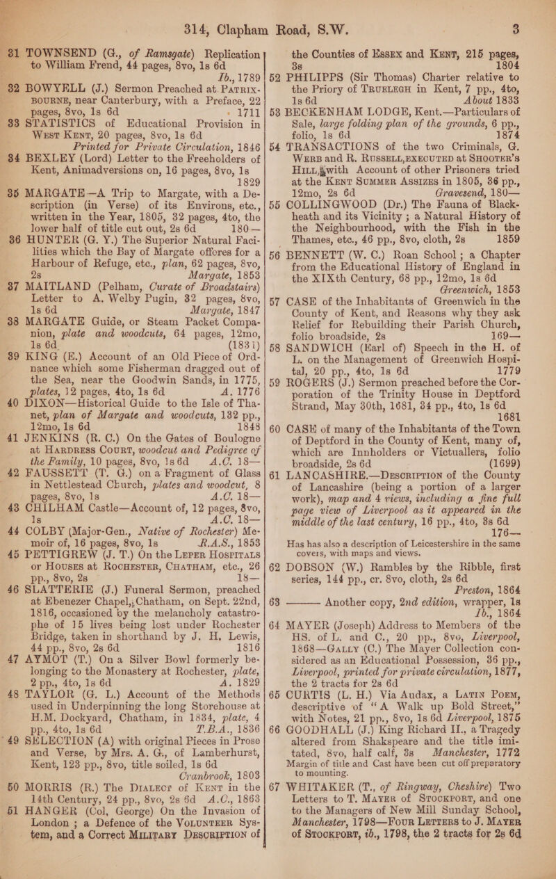  1 TOWNSEND (G., of Ramsgate) Replication to William Frend, 44 pages, 8vo, 1s 6d 82 BOWYELL (J.) Sermon Preached at. PaTRIx- BOURNE, near Canterbury, with a Preface, 22 ‘ pages, 8vo, ls 6d 1711 383 STATISTICS of Educational Provision in West Kent, 20 pages, 8vo, 1s 6d Printed for Private Circulation, 1846 84 BEXLEY (Lord) Letter to the Freeholders of Kent, Animadversions on, 16 pages, 8vo, 1s 1829 35 MARGATE—A Trip to Margate, with a De- scription (in Verse) of its Environs, etc., written in the Year, 1805, 32 pages, 4to, the lower half of title cut out, 2s 6d 180.— 86 HUNTER (G. Y.) The Superior Natural Faci- lities which the Bay of Margate offores for a pernour of Refuge, etc., plan, 62 pages, 8vo, ; Margate, 1853 37 MAITLAND (Pelham, Curate of Broadstairs) Letter to A, Welby Pugin, 32 pages, 8vo, 1s 6d Margate, 1847 38 MARGATE Guide, or Steam Packet Compa- nion, plate and woodcuts, 64 pages, 12mo, Is 6d. (183i) 39 KING (E.) Account of an Old Piece of Ord- nance which some Fisherman dragged out of the Sea, near the Goodwin Sands, in 1775, plates, 12 pages, 4to, 1s 6d A. 1776 40 DIXON—Historical Guide to the Isle of Tha- net, plan of Margate and woodcuts, 132 pp., 12mo, Is 6d 1848 41 JENKINS (R. C.) On the Gates of Boulogne at HarpREss Court, woodcut and Pedigree of the Family, 10 pages, 8vo, Is6d = A.C. 18— 42 FAUSSETT (T. G.) on a Fragment of Glass } in Nettlestead Church, plates and woodcut, 8 pages, 8vo, 1s A.C. 18— 43 CHILHAM Castle—Account of, 12 pages, 8vo, A.C, 18— Is 44 COLBY (Major-Gen., Native of Rochester) Me- moir of, 16 pages, 8vo, 1s RAS, 18538 45 PETTIGREW (J. T.) On the Leper Hospirats or Houses at RocHESTER, CHATHAM, etc., 26 pp., 8vo, 28 ~ 1s— 46 SLATTERIE (J.) Funeral Sermon, preached at Ebenezer Chapel,,;Chatham, on Sept. 22nd, 1816, occasioned by the melancholy catastro- phe of 15 lives being lost under Rochester Bridge, taken in shorthand by J. H, Lewis, 44 pp., 8vo, 2s 6d 1816 47 AYMOT (T.) Ona Silver Bowl formerly be- longing to the Monastery at Rochester, plate, 2 pp., 4to, 1s 6d A. 1829 48 TAYLOR (G. L.) Account of the Methods used in Underpinning the long Storehouse at H.M. Dockyard, Chatham, in 1834, plate, 4 pp., 4to, 1s 6d T.B.A., 1836 '49 SELECTION (A) with original Pieces in Prose and Verse, by Mrs. A. G., of Lamberhurst, Kent, 123 pp., 8vo, title soiled, 1s 6d Cranbrook, 1803 50 MORRIS (R.) The Drauzor of Kuyt in the . 14th Century, 24 pp., 8vo, 28 5d A.C., 1863 61 HANGER (Col, George) On the Invasion of London ; a Defence of the VOLUNTEER Sys- tem, and a Correct Minitary DsscRIPrIoN of the Counties of Esszx and Kent, 215 Pages, 1804 the Priory of TRUELEGH in Kent, 7 pp., 4to, 1s 6d About 1833 58 BECKENHAM LODGE, Kent.—Particulars of Sale, large folding plan of the grounds, 6 pp., folio, 1s 6d 1874 54 TRANSACTIONS of the two Criminals, G. Were and R. RUSSELL,EXECUTED at SHOOTER’S Hitt, §with Account of other Prisoners tried at the Kent SUMMER AssizEs in 1805, 36 pp., 12mo, 2s 6d Gravesend, 180— COLLINGWOOD (Dr.) The Fauna of Black- heath and its Vicinity ; a Natural History of the Neighbourhood, with the Fish in the Thames, etc., 46 pp., 8vo, cloth, 2s 1859 BENNETT (W. C.) Roan School; a Chapter from the Educational History of England in the XIXth Century, 68 pp., 12mo, 1s 6d Greenwich, 1853 CASE of the Inhabitants of Greenwich in the County of Kent, and Reasons why they ask Relief for Rebuilding their Parish Church, folio broadside, 2s 169— SANDWICH (Karl of) Speech in the H. of L. on the Management of Greenwich Hospi- tal, 20 pp., 4to, 1s 6d 1779 ROGERS (J.) Sermon preached before the Cor- poration of the Trinity House in Deptford Strand, May 30th, 1681, 34 pp., 4to, 1s 6d 1681 CASH of many of the Inhabitants of the Town of Deptford in the County of Kent, many of, which are Innholders or Victuallers, folio broadside, 2s 6d (1699) LANCASHIRE.—Dkssortetion of the County of Lancashire (being a portion of a larger work), map and 4 views, including a fine full page view of Liverpool as it appeared in the middle of the last century, 16 pp., 4to, 3s 7 176 55 60 61 Has has also a description of Leicestershire in the same covers, with maps and views, DOBSON (W.) Rambles by the Ribble, first series, 144 pp., cr. 8vo, cloth, 28 6d Preston, 1864 Another copy, 2nd edition, wrapper, 1s Ib., 1864 MAYER (Joseph) Address to Members of the HS. of L. and C., 20 pp., 8vo, Liverpool, 1868—Gatty (C.) The Mayer Collection con- sidered as an Educational Possession, 86 pp., Liverpool, printed for private circulation, 1877, the 2 tracts for 28 6d CURTIS (L. H.) Via Audax, a LatIN Porm, descriptive of “A Walk up Bold Street,” with Notes, 21 pp., 8vo, 1s 6d Liverpool, 1875 GOODHALL (J.) King Richard II., a Tragedy altered from Shakspeare and the title imi- tated, 8vo, half calf, 88 Manchester, 1772 Margin of title and Cast have been cut off preparatory to mounting. 67 WHITAKER (T., of Ringway, Cheshire) Two Letters to T. Mayer of Strookport, and one to the Managers of New Mill Sunday School, Manchester, 1798—Four Letters to J. MAYER of Stockport, 1b., 1798, the 2 tracts for 2s 6d 62  63 64 65 66