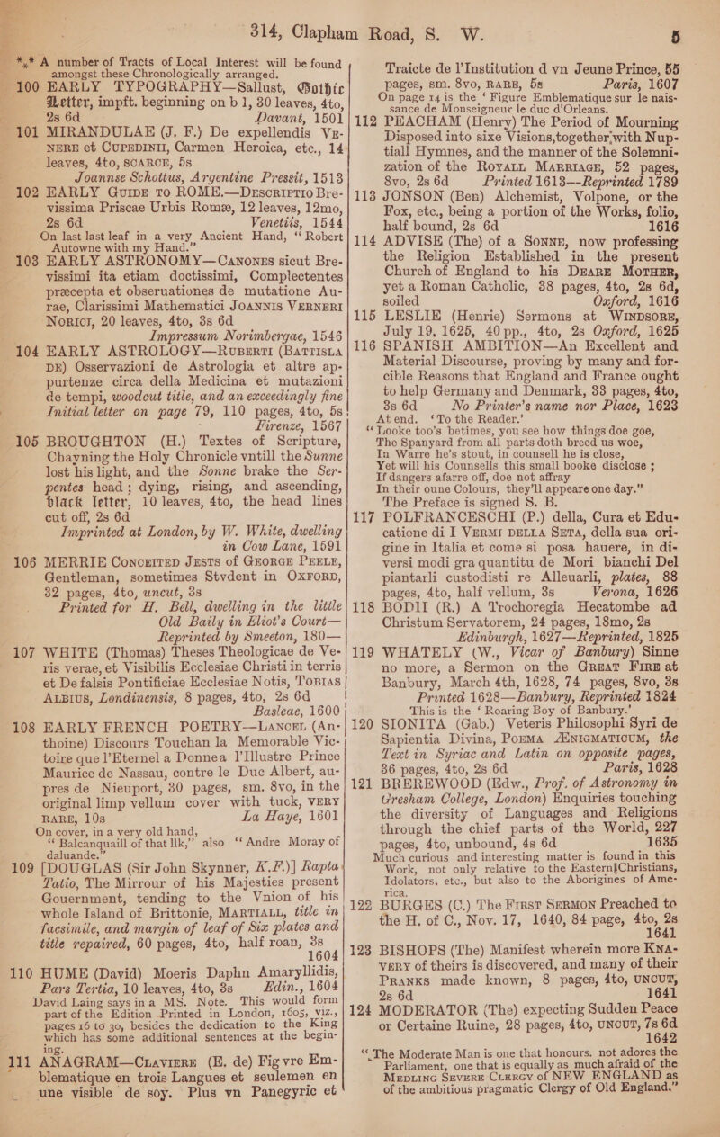  ~*,* A number of Tracts of Local Interest will be found a amongst these Chronologically arranged. . 100 EARLY TYPOGRAPHY—Sallust, Gothic a detter, impft. beginning on b 1, 30 leaves, 4to, 4 28 6d Davant, 1501 101 MIRANDULAE (J. F.) De expellendis Vz- . NERE et CUPEDINII, Carmen Heroica, etc., 14 leaves, 4to, SCARCE, 5s ? Joannse Schottus, Argentine Pressit, 1513 102 EARLY GuipE To ROME.—Descrietio Bre- vissima Priscae Urbis Rome, 12 leaves, 12mo, : 8 Venetiis, 1544 On last last leaf in a very Ancient Hand, ‘ Robert 4 Autowne with my Hand.” 103 EARLY ASTRONOMY—Canonszs sicut Bre- vissimi ita etiam doctissimi, Complectentes preecepta et obseruationes de mutatione Au- rae, Clarissimi Mathematici JoANNIS VERNERI Norict, 20 leaves, 4to, 3s 6d .. Impressum Norimbergae, 1546 104 EARLY ASTROLOGY—Roupssrti (Batrisna DE) Osservazioni de Astrologia et altre ap- purtenze circa della Medicina et mutazioni de tempi, woodcut title, and an exceedingly fine Initial letter on page 79, 110 pages, 4to, 5s Firenze, 1567 BROUGHTON (H.) Textes of Scripture, Chayning the Holy Chronicle yntill the Sunne lost his light, and the Sonne brake the Ser- pentes head ; dying, rising, and ascending, black letter, 10 leaves, 4to, the head lines cut off, 2s 6d Imprinted at London, by W. White, dwelling in Cow Lane, 1691 MERRIE ConcerteD Jests of GEORGE PEELE, Gentleman, sometimes Stvdent in OXFORD, 82 pages, 4to, uncut, 3s Printed for H. Bell, dwelling in the litile Old Baily in Eliot’s Court— Reprinted by Smeeton, 180— WHITE (Thomas) Theses Theologicae de Ve- ris verae, et Visibilis Ecclesiae Christi in terris et De falsis Pontificiae Ecclesiae Notis, Tosras | AuBius, Londinensis, 8 pages, 4to, 28 6d | Basleae, 1600 EARLY FRENCH POETRY—Lancet (An- thoine) Discours Touchan la Memorable Vic- | toire que l’Eternel a Donnea 1’Illustre Prince Maurice de Nassau, contre le Duc Albert, au- pres de Nieuport, 80 pages, sm. 8vo, in the original limp vellum cover with tuck, VERY RARE, 10s La Haye, 1601 On cover, in a very old hand, Balcanquaill of that llk,” also ‘‘ Andre Moray of daluande.” 109 [DOUGLAS (Sir John Skynner, A./.)] Rapta: Tatio, The Mirrour of his Majesties present Gouernment, tending to the Vnion of his whole Island of Brittonie, MARTIALL, title im facsimile, and margin of leaf of Six plates and title repaired, 60 pages, 4to, half roan, oe 110 HUME (David) Moeris Daphn Amaryllidis, Pars Tertia, 10 leaves, 4to, 3s Edin., 1604 David Laing saysina MS. Note. This would form part of the Edition Printed in London, 1605, viz., pages 16 to 30, besides the dedication to the King which has some additional sentences at the begin- : ing. 111 ANAGRAM—Ctavirre (E. de) Fig vre En- blematique en trois Langues et seulemen en une visible de soy. Plus vn Panegyric et or 10 106 107 108 5 Traicte de I’ Institution d yn Jeune Prince, 55 pages, sm. 8vo, RARE, 5s Paris, 1607 On page 14 is the ‘ Figure Emblematique sur le nais- sance de Monseigneur le duc d’Orleans. 112 PEACHAM (Henry) The Period of Mourning Disposed into sixe Visions,together;with Nup- tiall Hymnes, and the manner of the Solemni- zation of the Royatn Marriace, 52 pages, 8vo, 2s 6d Printed 16138—-Reprinted 1789 118 JONSON (Ben) Alchemist, Volpone, or the Fox, etc., being a portion of the Works, folio, half bound, 2s 6d 1616 ADVISE (The) of a SonnE, now professing the Religion Established in the present Church of England to his DEarz MorTuErR, yet a Roman Catholic, 38 pages, 4to, 28 6d, soiled Oxford, 1616 LESLIE (Henrie) Sermons at WINDSORE,. July 19, 1625, 40 pp., 4to, 28s Oxford, 1625 SPANISH AMBITION—An Excellent and Material Discourse, proving by many and for- cible Reasons that England and France ought to help Germany and Denmark, 33 pages, 4to, 38 6d No Printer’s name nor Place, 1628 Atend. ‘To the Reader.’ ‘ Tooke too’s betimes, you see how things doe goe, The Spanyard from all parts doth breed us woe, In Warre he’s stout, in counsell he is close, Yet will his Counsells this small booke disclose ; If dangers afarre off, doe not affray In their oune Colours, they’ll appeare one day.” The Preface is signed 8. B. 117 POLFRANCESCHI (P.) della, Cura et Edu- catione di I VERMI DELLA SETA, della sua ori- gine in Italia et come si posa hauere, in di- versi modi gra quantitu de Mori bianchi Del piantarli custodisti re Alleuarli, plates, 88 pages, 4to, half vellum, 38s Verona, 1626 BODII (R.) A Trochoregia Hecatombe ad Christum Servatorem, 24 pages, 18mo, 28 Edinburgh, 1627—Reprinted, 1825 WHATELY (W., Vicar of Banbury) Sinne no more, a Sermon on the GREAT FIRE at Banbury, March 4th, 1628, 74 pages, 8vo, 38 Printed 1628—Banbury, Reprinted 1824 This is the ‘ Roaring Boy of Banbury.’ SIONITA (Gab.) Veteris Philosophi Syri de Sapientia Divina, Porma nremMaTicuM, the Text in Syriac and Latin on opposite pages, 36 pages, 4to, 2s 6d Paris, 1628 BREREWOOD (Edw., Proj. of Astronomy in Gresham College, London) Enquiries touching the diversity of Languages and Religions through the chief parts of the World, 227 pages, 4to, unbound, 4s 6d 1635 Much curious and interesting matter is found in this Work, not only relative to the Eastern{Christians, Idolators, etc., but also to the Aborigines of Ame- rica, 122 BURGES (C.) The First Sermon Preached to the H. of C., Nov. 17, 1640, 84 page, Ate 114 115 116 118 119 120 121 123 BISHOPS (The) Manifest wherein more Kna- vary of theirs is discovered, and many of their Pranks made known, 8 pages, 4to, UNCUT, 2s 6d 164 124 MODERATOR (The) expecting Sudden Peace or Certaine Ruine, 28 pages, 4to, UNCUT, i ys “‘ The Moderate Man is one that honours. not adores the Parliament, one that is equally as much afraid of the MEDLING SEVERE CLERGY of NEW ENGLAND as of the ambitious pragmatic Clergy of Old England.”