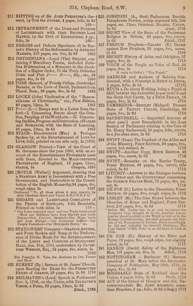 169— of LAUDERDALE with their Brotusr Lord Harton, by the Ciry of Eprnsouran, 4 pp., folio, 35, 169— 213 ERRORS and Defects (Specimen of) in Bur- net’s History of the Reformation by ANTHONY HaRMER, 210 pages, sm. 8vo, 2s 6d 1693 214 DRYDENIANA —Loyal (The) Satyrist, con- taining 8 Miscellany Poems, included Lcebo- lius Brittannicus, or a Memento to the Jacob- ites of a Higher Order, 7’ the Truly Orthodox Critic and Poet J—— D——, Esq., etc., 86 pages, 4to, 3s 6d 1690 215 COBB (Samuel, of Trinity College, Cambridge) Bersaba, or the Love of David, Imitated from Theod. Beza., 26 pages, 4to, 2s 6d 1695 216 LOCKE (John) Vindication of the ‘ Reason- ableness of Christianity,” etc., First Edition, 40 pages, 12mo, 2s 1695 217 P—— (L—) Essays sent in a Letter from Ox- ford—I. Concerning Errors about the Crea- tion, Peopling of theWorld,ete.—II. Concern- ing theRise, Progress andDestruction of FaBizs and RoMANOES, with the State of Learning, 56 pages, 12mo, 2s 6d 1695 STAGE-—BracecirDite (Mrs.) A _ Prologue Spoken by, at the Entertainment of LovE for Lovs, folio, printed on one side only, 5s (1695) GLASGOW Printed—View of the Court of St. Germans since the year 1690, with an ac- count of the Entertainment Protestants meet with there, directed to the MALE-cONTENTS Protestants of England, 16 pages, 12mo, SCARCE, 5s Glasgow, 1690 [MOYLE (Walter)] Argument, shewing that a STanDING ARMY is Inconsistent with a Free Government, and Destructive to the Consti- tution of the English Monarchy,34 pages, 4to, rough edges, 3s 1697 Dedicated ‘*To all those whom it ee concrrn, by their Obedient Slave and Vassal A.B.C.D.E.F.G.” 221 GROANS: and LaAMENTABLE CoMPLAINTS of the Prorte of ScoTLanD, folio Broadside, Printed on both sides, 3s 170— ‘* Our Laws trampled upon and our Trade interrupted —How our Brethren have been Starved and made Slaves—Our CoLony deserted—Our Ships burnt and Lost Abroad— Our Company baffled— Our People Famished—Our Metropolis Burnt,” etc. 222 STATIONERS’ Company —ORatTiIon, ANTHEM, and Poem Spoken and Sung at the Perform- ance of Divine Music for the ENTERTAINMENT of the Lorps and Commons at STATIONERS’ Hatt, Jan. 31st, 1701, undertaken by CavEn- DISH WEEDON, Esq., 24 pages, 4to, scarce, se 1702 The Poemiby N. Tate, the Anthems by Drs. Turner and Blow. 228 BURNET (Bp.) Sermon at St. James’ Church, upon Reading the Brizr for the PERSECUTED ExInes of ORANGE, 28 pages, 4to, 2s 6d 1704 224 BEILHAVEN’s (Lord) Speech in Parliament Nov. 2, 1706, on the Union, with BELHAVEN’s Vision, aiPocm 86 pages 12mo 28 6d oe ’ Edinb., 1766 218 219 220 9 225 JONSTONI (A., Scott) Psalmorum Davidis pages, sm. 12mo, ORIGINAL Boarps, Uncovt, 2s 6d Amst., 1706 SHORT View of the State of the Protestant Religion in Britain, 48 pages, 8vo, UNCUT, 28 6d Edinb., 1707 FRENCH Prophets—CaLamy (E.) Caveat against New Prophets, 55 pages, 8vo, uncut, 2s 6d 1708 SECRET History of Arlus and Odolphus, 37 pages, 8vo, 2s 1710 VOICE of the People no Voice of God, 24 pages, 8vo, 28 1710 A reply to Defoe’s ‘f Vox Populi.” RABBLES and Authors of Rabbles Con- demned, with a Postcript in REPLY to DEFor, 2 pages, folio, 2s 6d (1710) MUCH a Do about Nothing, being a Tryall of Skill betwixt the JAcoBITES hopes reviv’d and the Goop OLD Cavsz, by a TRUE TRrogan, 16 pages, 8vo, 2s 6d 1710 CAMBRIDGE—BEeEntTLEy (Richard) Present State of Trinity CoLiaz, Cambridge, 90- pages, 8vo, 2s 6d 1710 SACHEVERELL. — Impartiall Account of what pass’d most Remarkable in the jLast Session of Parliament relating to the Case of Dr. Henry Sacheverell, 20 pages, folio, uNcuT, in a fine clean state, 28 6d 710 SWIFT (Dean) The Conduct of the Allies and of the Ministry, First EDITION, 96 pages, 8vo, uncut, but stained, 5s 1712 SWIFT—Another Copy, S1xtH EpitTion, 48 pages, 8vo, uncut, 28 6d 1712 236 SWIFT—Remarks on the Barrier Treaty, First Epirion, 48 pages, 8vo, UNCUT, title soiled, 3s 6d 1712 237 LITURGY—Answer to the Dialogue between the Curat and the COUNTRYMAN concerning the CoMMON PRAYER Book, 72 pages, 4to, un- cut, 38 1712 238 DE FOE (D.) Letter to the Dissenters, First EpiTion, 48 pages, 8vo, rough edges, 38 1713 239 LESLEY (Mr.) The Case Stated between the Churches of Rome and England, First Ep1- TION, 218 pages, 8vo, 3s 6d 1713 ‘Before Mr. Lesley was to go over to convert the Pretender ’twas thought fit by the Jacobite Juncto that he should publish to the World as well as to the Roman Confederateship, the chief grounds and Arti- cles of his Nunciature in Lorrain, which accordingly he did, and intituled his farewell Dialogue,; The Case Stated.”—-MS. Note in an old hand on back of Title. 240 DE FOE (D.) History of the Mitre and Purse, 72 pages, 8vo, rough edges but slightly soiled, 2s 6d 1717 241 RANKIN (David) Safety of ie Righteous Man, 107 pages, sm. 8vo, 2s Edinb., 1716 242 NOTTINGHAM — Berdmore (S.) Sermon preached at St. Mary before the ARTILLERY Company of Nottingham, May 28th, 1716, 24 pages, 8vo, 2s 6d 1716 243 MISERABLE State of Scotland since the Union, 4 pages, folio, 2s 6d Perth,.1716 244 ACT of tha Synod of Glasgow and Air, Ex- COMMUNICATING Mr. JOHN ADAMSON, some- time Preacher, 2 pp., folio, 28 6d (Glasg.) 1717 226 227 228 229 230 231 232 233 234 235 *