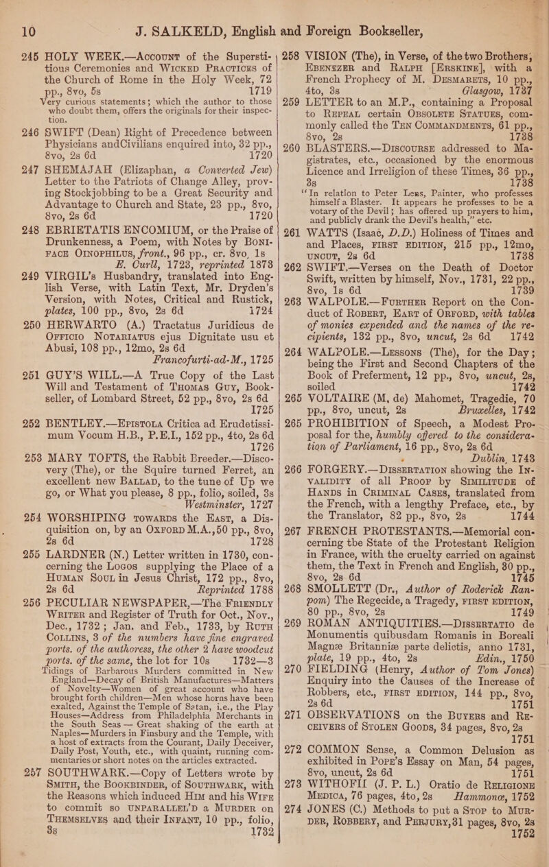 245 HOLY WEEK.—Account of the Supersti- tious Ceremonies and WicKED PRAcTICES of the Church of Rome in the Holy Week, 72 pp., 8vo, 5s 1719 Very curious statements; which the author to those who doubt them, offers the originals for their inspec- tion. 246 SWIFT (Dean) Right of Precedence between Physicians andCivilians enquired into, 32 pp., 8vo, 2s 6d 247 SHEMAJAH (Elizaphan, a Converted Jew) Letter to the Patriots of Change Alley, prov- ing Stockjobbing to be a Great Security and Advantage to Church and State, 23 pp., 8vo, 8vo, 28 6d 1720 248 EBRIETATIS ENCOMIUM, or the Praise of Drunkenness, a Poem, with Notes by Bonl- FACE OINOPHILUS, front., 96 pp., cr. 8vo, 1s E, Curll, 1723, reprinted 1873 249 VIRGIL’s Husbandry, translated into Eng- lish Verse, with Latin Text, Mr. Dryden’s Version, with Notes, Critical and Rustick, plates, 100 pp., 8vo, 28 6d 1724 250 HERWARTO (A.) Tractatus Juridicus de OrFicio NoTaRiaTus ejus Dignitate usu et Abusi, 108 pp., 12mo, 2s 6d Francofurti-ad-M., 1725 251 GUY’S WILL.—A True Copy of the Last Will and Testament of THomas Guy, Book- seller, of Lombard Street, 52 pp., 8vo, 2s oe 172 252 BENTLEY.—Epistota Critica ad Erudetissi- mum Vocum H.B., P.E,I., 152 pp., 4to, 2s 6d 1726 253 MARY TOFTS, the Rabbit Breeder.—Disco- very (The), or the Squire turned Ferret, an excellent new BaLuaD, to the tune of Up we go, or What you please, 8 pp., folio, soiled, 3s Westminster, 1727 254 WORSHIPING rowarps the East, a Dis- quisition on, by an OxrorD M.A.,50 pp., 8vo, 2s 6d 1728 LARDNER (N.) Letter written in 1730, con- cerning the Locos supplying the Place of a Human Sout in Jesus Christ, 172 pp., 8vo, 2s 6d Reprinted 1788 PECULIAR NEWSPAPER,—The Frimypiy WRiTeER and Register of Truth for Oct., Nov., Dec., 1732; Jan. and Feb., 1733, by Ruts Cotuins, 3 of the numbers have fine engraved ports. of the authoress, the other 2 have woodcut ports. of the same, the lot for 10s 1732—3 Tidings of Barbarous Murders committed in New England—Decay of British Manufactures—Matters of Novelty—Women of great account who have brought forth children—Men whose horns have been exalted, Against the Temple of Satan, i.e., the Play Houses—Address from Philadelphia Merchants in the South Seas — Great shaking of the earth at Naples-—- Murders in Finsbury and the Temple, with a host of extracts from the Courant, Daily Deceiver, Daily Post, Youth, etc., with quaint, running com- mentaries or short notes on the articles extracted. SOUTHWARK.—Copy of Letters wrote by SMITH, the BOOKBINDER, of SOUTHWARK, with the Reasons which induced Him and his WIFE to commit so UNPARALLEL’D a MURDER on THEMSELVES and their Inrant, 10 pp., folio, 338 1732 255 256 257 ee ie ad - 258 VISION (The), in Verse, of the two Brothers, EBENSZER and RaupH [ERSsKINE], with a French Prophecy of M. Drsmagets, 10 pp., 4to, 3s Glasgow, 1737 259 LETTER to an M.P., containing a Proposal - to REPEAL certain OBSOLETE STATUES, com- monly called the TEN COMMANDMENTS, 61 pp., — 8vo, 28 . 173 260 BLASTERS.--DiscoursE addressed to Ma- gistrates, etc., occasioned by the enormous Licence and Irreligion of these Times, 36 pp., 38 1738 ‘‘In relation to Peter Lens, Painter, who professes himself a Blaster. It appears he professes to be a votary of the Devil; has offered up prayers to him, and publicly drank the Devil’s health,” etc. 261 WATTS (Isaac, D.D.) Holiness of Times and and Places, FIRST EDITION, 215 pp., 12mo, | UNcUT, 28 6d 173 262 SWIFT,—Verses on the Death of Doctor Swift, written by himself, Noy., 1731, 22 pp., 8vo, 1s 6d 1739 263 WALPOLE.—ForrHerR Report on the Con- duct of RoBert, Eart of ORFORD, with tables of monies expended and the names of the re- cipients, 1382 pp., 8vo, uncut, 23 6d 1742 264 WALPOLE.—Lessons (The), for the Day; being the First and Second Chapters of the Book of Preferment, 12 pp., 8vo, uncut, 2s, soiled 1742 265 VOLTAIRE (M, de) Mahomet, Tragedie, 70 pp., 8vo, uncut, 2s Bruxelles, 1742 265 PROHIBITION of Speech, a Modest Pro- posal for the, humbly offered to the considera- tion of Parliament, 16 pp., 8vo, 2s 6d ° Dublin, 1748 266 FORGERY.— Dissertation showing the In- VALIDITY of all PRroor by SrminirupE of HANDS in CRIMINAL Caszs, translated from the French, with a lengthy Preface, etc., by the Translator, 82 pp., 8vo, 2s 1744 267 FRENCH PROTESTANTS.—Memorial con- cerning tbe State of the Protestant Religion in France, with the cruelty carried on against them, the Text in French and English, 80 pp., 8vo, 28 6d 1745 SMOLLETT (Dr., Author of Roderick Ran- pom) The Regecide, a Tragedy, FIRST EDITION, 80 pp., 8vo, 2s 1749 ROMAN ANTIQUITIES.—Disszrtatio de Monumentis quibusdam Romanis in Boreali Magne Britannie parte delictis, anno 1731, plate, 19 pp., 4to, 2s Edin., 1750 _ FIELDING (Henry, Author of Tom Jones) Enquiry into the Causes of the Increase of Robbers, etc., FIRST EDITION, 144 pp., 8vo, 1751 268 269 270 28 6d OBSERVATIONS on the Buyers and Re- CEIVERS of STOLEN Goons, 34 pages, 8vo, 2s «lg 271 272 COMMON Sense, a Common Delusion as exhibited in Popr’s Essay on Man, 54 pages, 8vo, uncut, 2s 6d 1751 WITHOFIL (J. P. L.) Oratio de RELIGIoNE Menica, 76 pages, 4to,2s Hammone, 1752 JONES (C.) Methods to put a Stop to Mur- DER, ROBBERY, and PuRJuRy,31 pages, er a 1 273 274