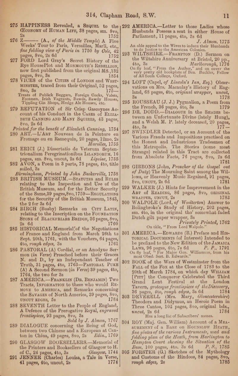  Ciconomy of Human Lire, 38 pages, sm. 8vo, 28 1752 276 Z (A., of the Middle Temple) A Five Weeks’ Tour to Paris, Versailles, Marli, etc,, fine folding view of Paris in 1750 by Cole, 42 pages, 8vo, 2s 6d 1752 277 FORD Lord Gray’s Secret History of the Rye HousePlot and MonMoutn’s REBELLION, now first published from the original MS. ,132 pages, 8vo, 3s 1854 278 VICES of the Cities of Lonpon and Wsst- MINSTER, traced from their Original, 52 pages, 8vo, 3s 1 Treats of Publick Beggars, Foreign Cooks, Valets, Footmen, Irish Vagrants, Bawds, Bawdy Houses, Tippling Gin Shops, Hedge Ale Houses, etc. 279 REFUTATION of Sir Crisp Gascoynes Ac- count of his Conduct in the Casms of Extza- ' BETH CANNING AND Many Squires, 43 pages, 8vo, 2s 6d Printed for the benefit of Elizabeth Canning, 1754 280 ART.—L’Art Nouveau de la Peinture en Fromage ou en Ramequin, 20 pages, 12mo, 2s Marolles, 1755 281 ERICI (J.) Dissertatio de Veterum Septen- trionalium Peregrinationibus IsLanporuM, 16 pages, sm. 8vo, uncut, 2s 6d Lipsiae, 1755 282 AVON, a Poem in 38 parts, 78 pages, 4to, title soiled, 33 Birmingham, Printed by John Baskerville, 1758 283 BRITISH MUSEUM.—Srarturszs and RuLzs relating to the Inspection and Use of the British Museum, and for the Better Security of the Same,39 pages,8vo, 1759—REGULATIONS for the Security of the British Museum, 1848, the 2 for 3s 6d BIRCH (Busby) Remarks on City Latin, relating to the Inscription on the FOUNDATION Stone of BLACKFRIARS BRIDGE, 36 pages, 8vo, Za Gq 1760 HISTORICAL Memorial’of the Negotiations of France and England from March 26th to Sept. 20th, 1761, with the Vouchers, 64 pages, 4to, rough edges, 3s 1761 PASTORAL (A) Cordial, or an Anodyne Ser- mon (in Verse) Preached before their Graces N. and D., by an Independant Teacher of Truth, 31 pages, 4to, 1763—PastoraL PUKE (A) A Second Sermon (in Verse) 39 pages, 4to, 1764, the two for 3s AMERICA.—Frank.Lin (DR. Bengamin) Two Tracts, INFoRMATION to these who would RE- MOVE to AMERICA, and Remarks concerning the Savaaes of North America, 39 pages, 8vo, UNOUT EDGES, 5s © SEVENTH Letter to the People of England, A Defence of the Prerogative Royal, engraved frontispiece, 93 pages, 8vo, 38  284 285 286 287 288 289 between two Chinese and a European at Can- ton in China, 49 pages, 8vo, 2s Hdin., 1769 GLASGOW BOOKSELLERS.—Mewmorial of the Printers and Booksellers of Glasgow to H. of C., 24 pages, 4to, 3s 291 JENNER (Charles) Louisa, a Tale in Verse, 41 pages, 4to, uncut, 2s 1774 290.  11 292 AMERICA.—Letter to those Ladies whose Husbands Possess a seat in either House of Parliament, 11 pages, 4to, 8s 6d J. Almon. 1775 An able appeal to the Wives to induce their Hunbands to do Justice to the American Colonies. 298 WILTSHIRE.—Frampron (D.) Sermon on the Wiltshire Anniversary at Bristol, 20 pp., 4to, 3s Marlborough, 1776 On fly leaf, ‘‘ From the Author,” and on cover the very pretty old bookplate of Ben. Buckler, Fellow of All Souls College, Oxford. 294 LOFT (Capel, of Lincoln’s Inn, Esq.) Obser- vations on Mrs. Macaulay’s History of Eng- land, 68 pages, 4to, original wrapper, uncut, 38 1778 ROUSSEAU (J. J.) Pygmalion, a Poem from the French, 36 pages, 4to, 3s 1779 DR. DODD.—DtaLocue in the SHapes be- tween an Unfortunate Divine (lately Hung), and a Welsh M. P. lately deceased, 20 pages, 4to, 38 ' WT— SWINDLER Detected, or an Account of the Various Frauds and Impositions practised on the Honest and Industrious Tradesmen of this Metropolis. The Stories (some most Strange) related in this Tract are collected from Absolute Facts, 76 pages, 8vo, 2s 6d 1781 GIBBONS (John, Preacher of the Gospel out of Duty) The Mourning Saint among the Wil- lows, or Heavenly Music Regained, 91 pages, 8vo, UNCUT, 2s 6d 1781 WALKER (J.) Hints for Improvement in the Art of Reapine, 86 pages, 8vo, ORIGINAL WRAPPER, UNCUT, 28 1788 WALPOLE (Lord, of Woolterton) Answer to Bolingbroke’s Study of History, 202 pages, sm. 4to, in the original tho’ somewhat faded Dutch gilt paper wrapper, 3s Privately Printed, 1762 On title, ‘‘ From Lord Walpole.” AMERICA.—Epwarps (B.) Preface and His- TORICAL DocumENTS (of Interest) Intended to be prefixed to the New Edition of the Jamaica Laws, 96 pages, 4to, 7s 6d Py Bo hoe On fly leaf, ‘‘ For Major Gen. Williamson, from his most Obed. Sert. B. Edwards.” 302 BOOK of the Wars of Westminster from the Fatt of the Fox at the Close of 1783 to the 20th of March 1784, on which day WILLIAM [Pirr] the Conqueror Celebrated the Third Grand Lent Festival at the London Tavern, grotesque frontispiece of theDiscovery, 36 pages, 4to, rough edges, 3s 6d 1784 308 DEVERELL (Mrs. Mary, Gloucestershire) Theodora and Didymus, an Heroic Poem in Three Cantos, 102 pages, 8vo, original bds., uncut, 23 6d 1784 Has a long list of Subscribers’ names. 804 ROY (Maj. Gen. William) Account of a Mwa- SUREMENT of a Base on Hounstow Heatu, fine plates of the various Instruments, used and folding plan of the Heath, from Harlington to Hampton Court shewing the Situation of the Base, 100 pages, 4to, 38 6d POSS Tes 305 FORSTER (G.) Sketches of the Mythology and Customs of the Hindoos, 84 pages, 8vo, rough edges, 28 1785 295 298 299 300 301