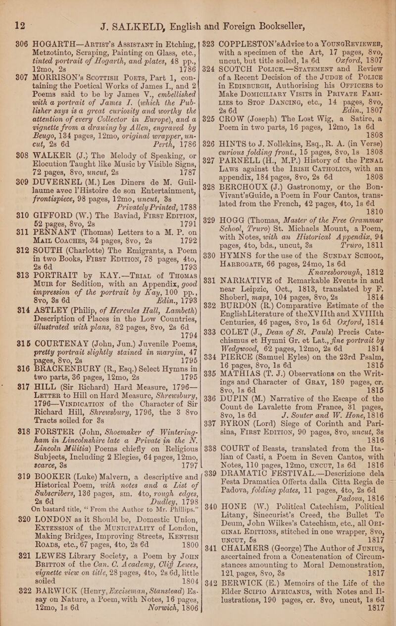 3806 HOGARTH—Anrtist’s Assistant in Etching, Metzotinto, Scraping, Painting on Glass, etc., tinted portrait of Hogarth, and plates, 48 pp., 307 MORRISON’s ScorrisH Ports, Part 1, con- taining the Poetical Works of James I., and 2 Poems said to be by James V., embellished with a portrait of James I. (which the Pub- lisher says is a great curiosity and worthy the attention of every Collector in Europe), and a vignette from a drawing by Allen, engraved by Beugo, 134 pages, 12mo, original wrapper, un- cut, 28 6d Perth, 1786 308 WALKER (J.) The Melody of Speaking, or Elocution Taught like Music by Visible Signs, 72 pages, 8vo, uncut, 2s 1787 309 DUVERNEL (M.) Les Diners de M. Guil- Jaume avec |’ Histoire de son Entertainment, frontispiece, 98 pages, 12mo, uncut, 3s Privately Printed, 1788 310 GIFFORD (W.) The Baviad, First Eprrion, 52 pages, 8vo, 2s 1791 311 PENNANT (Thomas) Letters toa M. P. on Mai Coacuss, 84 pages, 8vo, 2s 1792 312 SOUTH (Charlotte) The Emigrants, a Poem in two Books, First Eptrion, 78 pages, 4to, 28 6d 1793 813 PORTRAIT by KAY.—Triat of THomas Murr for Sedition, with an Appendix, good impression of the portrait by Kay, 100 pp., 8vo, 3s 6d Edin., 1793 314 ASTLEY (Philip, of Hercules Hall, Lambeth) Description of Places in the Low Countries, illustrated with plans, 82 pages, 8vo, 28 6d 1794 315 COURTENAY (John, Jun.) Juvenile Poems, pretty portrait slightly stained in margim, 47 pages, 8vo, 2s 1795 316 BRACKENBURY (R., Esq.) Select Hymns in two parts, 36 pages, 12mo, 2s 1795 317 HILL (Sir Richard) Hard Measure, 1796— LETTER to Hill on Hard Measure, Shrewsbury, 1796—VinpicaTion of the Character of Sir Richard Hill, Shrewsbury, 1796, the 3 8vo Tracts soiled for 3s 318 FORSTER (John, Shoemaker of Wintering- ham in Lincolnshire late a Private in the N. Lincoln Militia) Poems chiefly on Religious Subjects, Including 2 Elegies, 64 pages, 12mo, scarce, 38 1797 319 BOOKER (Luke) Malvern, a descriptive and Historical Poem, with notes and a List of Subscribers, 136 pages, sm. 4to, rough edges, 28 6d Dudley, 1798 On bastard title, ‘‘ From the Author to Mr. Phillips.” 320 LONDON as it Should be, Domestic Union, EXTENSION of the Municipatitry of London, Making Bridges, Improving Streets, Kenrisu Roaps, etc., 67 pages, 4to, 2s 6d 1800 821 LEWES Library Society, a Poem by Joun Britton of the Can. C. Academy, Clif Lewes, vignette view on title, 28 pages, 4to, 2s 6d, little soiled 1804 822 BARWICK (Henry, Huciseman, Stanstead) Es- say on Nature, a Poem, with Notes, 16 pages, 12mo, Is 6d Norwich, 1806 823 COPPLESTON’sAdvice to a YOUNGREVIEWER, with a specimen of the Art, 17 pages, 8vo, uncut, but title soiled, 1s 6d Oxford, 1807 of a Recent Decision of the JuDGE of POLICE in EpinpurGcH, Authorising his OFFICERS to Make DomiIcILIARy VISITS in PRIVATE FaMI- Lies to Stop DANCING, etc., 14 pages, 8vo, — 2s 6d Edin., 1807 325 CROW (Joseph) The Lost Wig, a Satire, a Poem in two parts, 16 pages, 12mo, 1s sane 8 326 HINTS to J. Nollekins, Esq., R. A. (in Verse) curious folding front., 15 pages, 8vo, 1s 1808 327 PARNELL (H., M,P.) History of the PENAL Laws against the IrisH CaTHOoLics, with an appendix, 184 pages, 8vo, 2s 6d 1808 328 BERCHOUX (J.) Gastronomy, or the Bon: Vivant’sGuide, a Poem in Four Cantos, trans- lated from the French, 42 pages, 4to, 1s 6d 1810 329 HOGG (Thomas, Master of the Free Grammar School, Truro) St. Michaels Mount, a Poem, with Notes, with an Historical Appendix, 94 pages, 4to, bds., uncut, 3s Truro, 1811 330 HYMNS for the use of the SunDay ScHOOL, HARROGATE, 66 pages, 24mo, 1s 6d Knaresborough, 1812 331 NARRATIVE of Remarkable Events in and near Leipzic, Oct., 1818, translated by F. Shoberl, maps, 104 pages, 8vo, Zs 1814 322 BURDON (R.) Comparative Estimate of the EnglishLiterature of theX VIIth and XVIIIth Centuries, 46 pages, 8vo, 1s 6d Oxford, 1814 333 COLET (J., Dean of St. Pauls) Precis Cate- chismus et Hymni Gr. et Lat., fine portrait by Wedgwood, 62 pages, 12mo, 2s 6d 1814 3384 PIERCE (Samuel Eyles) on the 23rd Psalm, 335 MATHIAS (T. J.) Observations on the Writ- ings and Character of Gray, 180 pages, er. 8vo, 1s 6d 386 DUPIN (M.) Narrative of the Escape of the Count de Lavalette from France, 31 pages, — 8vo, Is 6d J. Souter and W. Hone, 1816 3837 BYRON (Lord) Siege of Corinth and Pari- sina, First EDITION, 90 pages, 8vo, uncut, 3s 1816 338 COURT of Beasts, translated from the Ita- Jian of Casti, a Poem in Seven Cantos, with Notes, 110 pages, 12mo, uncut, ls 6d 1816 3389 DRAMATIC FESTIVAL.—Descrizione dela Festa Dramatica Offerta dalla Citta Regia de ~ Padova, folding plates, 11 pages, 4to, 28 6d Padova, 1816 840 HONE (W.) Political Catechism, Political Litany, Sinecurist’s Creed, the Bullet Te Deum, John Wilkes’s Catechism, etc., all ORI- GINAL EDITIONS, stitched in one wrapper, 8vo, UNCUT, 5s 181 341 CHALMERS (George) The Author of Junius, ascertained from a Coneatenation of Circum- stances amounting to Moral Demonstration, 121 pages, 8vo, 3s 1817 342 BERWICK (E.) Memoirs of the Life of the Elder Scipio AFRICANUS, with Notes and Il- lustrations, 190 pages, cr. 8vo, uncut, See nas