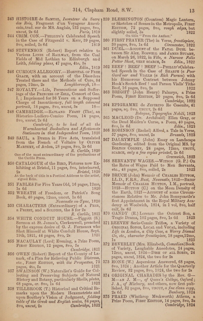  ES i Co   345 346 347 348 849 350 3851 352 353 3854 855 356 357 358 HISTOIRE de Samuen, Jnventeur du Sacre des Rois, Fragment d’un Voyageur Ameri- cain, trad. sur de MS. Anglais, 133 pages, 8vo, uncut, 2s 6d Paris, 1819 CRIM. CON.—PaHIttips’s Celebrated Speech in the Case of Fitzgerald v. Kerr, 39 pages, 8vo, soiled, 2s 6d 1819 STEVENSON (Robert) Report relative to Various Lines of Rattway, from the Coal Fields of Mid Lothian to Edinburgh and Leith, folding plans, 47 pages, 4to, 3s Edin., 1819 GRack, with an account of the Disorders Treated there and the Methods of Cure, 84 pages, 12mo, 2s Loughborough, 18— ROYALTY.—Life, Persecutions and Suffer- ings of the Princess OF ZELL, Consort of Geo. I. ; Imprisoned for 36 Years on a Supposed Charge of Incontinency, full length coloured portrait, 18 pages, 8vo, uncut, 3s 18— CAMBRIDGE.—Ratianpd Feast (The), an Historico-Ludicro-Comico Poem, 14 pages, 8vo, uncut, 28 6d Cambridge, to be had of all the “Warmhearted Booksellers and A ffectionate Stationers in that Independent Town, 1820 SAUL, a Drama in Five Acts, translated from the French of Voltaire by OrIvER MaRrrTeExtT, of Arden, 28 pages, 8vo, 2s 6d k. Carlile, 1820 the Carlile Press. CATALOGUE of the Birp, Pictures now Ex- hibiting at Bristol, 11 pages, 8vo, interleaved, Bristol, 1820 signed Edin. FABLES For Five Years Old, 16 pages, 12mo, Is 6d 1820 WREATH of Freedom, or Patriot’s Song Book, 40 pages, 12mo, uncut, 1s 6d Newcastle on-Tyne, 1820 CHARACTERS (Extraordinary) of A PEER, a PRIEST, and a SoupieEr, the 3 for 2s R. Carlile, 1821 WHITE CONDUIT HOUSE.—Piggott (S.) Sermon at St. James’s, Clerkenwell, preached by the express desire of G. J. Furneaux who Shot Himself at White Conduit House, Sept. 19th, 1821, 44 pages, 8vo, 2s 1821 MACAULAY (Lord) Evening, a Prize Poem, First Epirion, 12 pages, 8vo, 5s Cambridge, i821 OWEN (Robert) Report of the County of La- nark, of a Plan for Kelieving Public Distress, etc., First Eprrion, with the Prospectus, 73 pages, 4to, 5s 182 SWAINSON (W.) Naturalist’s Guide for Col- lecting and Preserving Subjects of Natural History and Botany, particularly Shells, plates, 68 pages, cr. 8vo, 1s 6d 182 TILLBROOK (T.) Historical and Critical Re- marks upon the Modern Hexametrists and upon Southey’s Vision of Judgment, folding table of the Greek and English scales, 84 pages, 8yvo, uncut, 28 Cambridge, 1822 a a ee bo = ee 359 360 361 362 370 372 373 374 375 13 BLESSINGTON (Countess) Magic Lantern, or Sketches of Scenes in the Metropolis, First Epirion, 72 pages, 8vo, rough edges, but slightly soiled, 3s 1822 On title ‘‘ From the Anthor.” FIRST PRAYER (The) in Verse, frontispiece, 30 pages, 8vo, 1s 6d Cirencester, 1822 DUEL.—Acoount of the Fata, Dua be- tween Sir Alex. Boswett and JamEs Sruart, on March 26, 1822, in Fife, a Naroow Folio Patter Sheet, VERY SCARCE, 5s Ldin., 1822 BEEF ! BEEF ! BEEF !—Purtuip’sCelebra- ted Speech in the Case of SHarpgE (a Poor Gardner and VIALLS (a Rich Parson) with his Humorous Contrast between Johnny Hook’s Scotch Beef ! and Parson Vialls’ Tithe Beef, 16 pages, 8vo, 2s 1822 BRIGHT (John Henry) Palmrya, a Prize Poem, First EpITiIon, 20 pages, 8vo, 2s 6d Cambridge, 1822 EPIGRAMMI de Zeririno Re Cesenite, 41 pages, sq. 8vo, UNCUT, 28 6d Bologna, Tipografen Nobili, 1828 MACLEOD (Dr. Archibald) Ellen Gray, or the Dead Maiden’s Curse, a Poem, 40 pages, 8vo, 1s 6d Edin., 1823 ROBINSON (Rachel) Alfred, a Tale in Verse, 57 pages, 8vo, uncut, 28 Brussels, 1828 DALRYMPLE (John) Essay on Landscape Gardening, edited from the Original MS. by Botton Corney, 24 pages, 12mo, UNOcUT, SCARCE, only a few copies printed, 2s 6d ‘ Greenwich, 1823 SERVANTS’ WAGES.—Wirson (G. P.) On the Rates of Wages Paid to Men Servants, etc., 48 pages, 8vo, soiled, 2s 18238 BRUCE (John) Memoir of CHartes Hutton, LL.D., F.R.S., Bust, Newcastle, 1825—BRiaF Memoir of Cuartus Huron, I.M., portrait, 1823—Hutton (C.) on the Mean Density of the Earth, 1821—AccountT of some Circum- stances Relative to Mr. John Bonnycastle’s first Appointment in the Royal Military Aca- demy at Woolwich, 1814, in 1 vol, 8vo, half calf, 8s 6d GANDY (E.) Lorenzo the Outcast Son, a Tragic Drama, 102 pages, 8vo, 1s 6d 1823 ORIGINAL Sones, Loca and Vooat, including Life in London, a City Case, a Werry Dismal (to, etc., character frontispiece, 18 pages,12mo, Is 1823 BEVERLEY (Mrs. Elizabeth, Comedian) Book of Variety, Laughable Anecdotes, 24 pages, 12mo, uncut, 1824—DisH oF atu Sorts, 24 pages, uncut, 1824, the two for 28 HONE (W.) Aspersions Answered, 68 pages, 8vo, 1824; Another Article for the Quarterly Review, 32 pages, 8vo, 1824, the two for 2s ORIGINAL CHARADES by the Rev. G— M—an J. M—, of Queen’s College, Oxford ; J.A., of Mixbury, and others, now first pub- lished, 52 pages, 8vo, UNCUT, a fine clean copy, 2s 6d Banbury, 1824 PRAED (Winthrop Meckworth) Athens, a Prize Poem, First EDITION, 14 pages, 8vo, 3s Cambridge, 1824