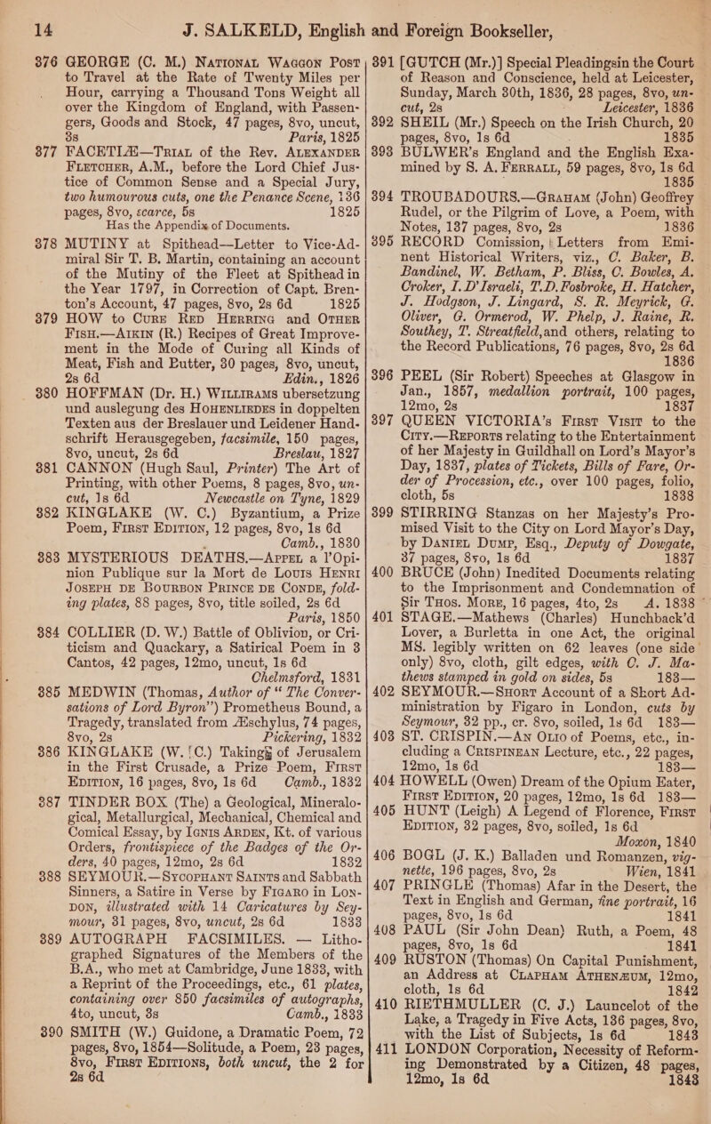     14 376 377 378 379 380 381 382 383 384 885 386 387 388 389 390 GEORGE (C. M.) Natronan Waaaon Post to Travel at the Rate of Twenty Miles per Hour, carrying a Thousand Tons Weight all over the Kingdom of England, with Passen- gers, Goods and Stock, 47 pages, 8vo, uncut, 38 Paris, 1825 FACETIA#—Triat of the Rev. ALEXANDER FLETCHER, A.M., before the Lord Chief Jus- tice of Common Sense and a Special Jury, two humourous cuts, one the Penance Scene, 136 pages, 8vo, scarce, 5s 1825 Has the Appendix of Documents. MUTINY at Spithead—Letter to Vice-Ad- miral Sir T. B. Martin, containing an account of the Mutiny of the Fleet at Spithead in the Year 1797, in Correction of Capt. Bren- ton’s Account, 47 pages, 8vo, 2s 6d 1825 HOW to Cure Rep HERRING and OTHER FisH.—AIKIN (R.) Recipes of Great Improve- ment in the Mode of Curing all Kinds of Meat, Fish and Putter, 30 pages, 8vo, uncut, 2s 6d Edin., 1826 HOFFMAN (Dr. H.) WILLtRAMs ubersetzung und auslegung des HOHENLIEDES in doppelten Texten aus der Breslauer und Leidener Hand- schrift Herausgegeben, facsimile, 150 pages, 8vo, uncut, 2s 6d Breslau, 1827 CANNON (Hugh Saul, Printer) The Art of Printing, with other Poems, 8 pages, 8vo, un- cut, 1s 6d Newcastle on Tyne, 1829 KINGLAKE (W. C.) Byzantium, a Prize Poem, First Epirion, 12 pages, 8vo, 1s 6d ‘ Camb., 1830 MYSTERIOUS DEATHS.—Appet a l’Opi- nion Publique sur la Mort de Louis HENRI JOSEPH DE BOURBON PRINCE DE CONDE, fold- ing plates, 88 pages, 8vo, title soiled, 2s 6d Paris, 1850 COLLIER (D. W.) Battle of Oblivion, or Cri- ticism and Quackary, a Satirical Poem in 3 Cantos, 42 pages, 12mo, uncut, 1s 6d Chelmsford, 1831 MEDWIN (Thomas, Author of “ The Conver- sations of Lord Byron’) Prometheus Bound, a Tragedy, translated from Aischylus, 74 pages, 8vo, 28 Pickering, 1832 KINGLAKE (W.'C.) Taking of Jerusalem in the First Crusade, a Prize Poem, Frrst EDITION, 16 pages, 8vo, ls 6d Camb., 1832 TINDER BOX (The) a Geological, Mineralo- gical, Metallurgical, Mechanical, Chemical and Comical Essay, by Iannis ARDEN, Kt. of various Orders, frontispiece of the Badges of the Or- ders, 40 pages, 12mo, 2s 6d 1832 SEYMOUR.—SycopuHant Saints and Sabbath Sinners, a Satire in Verse by Ficaro in Lon- DON, dlustrated with 14 Caricatures by Sey- mour, 31 pages, 8vo, uncut, 28 6d 1833 AUTOGRAPH FACSIMILES. — Litho. graphed Signatures of the Members of the B.A., who met at Cambridge, June 1833, with a Reprint of the Proceedings, etc., 61 plates, containing over 850 facsimiles of autographs, 4to, uncut, 3s Camb., 1833 SMITH (W.) Guidone, a Dramatic Poem, 72 pages, 8vo, 1854—Solitude, a Poem, 23 pages, saat EDITIONS, both uncut, the 2 for 28 392 393 394 395 396 397 399 400 401 402 403 of Reason and Conscience, held at Leicester, — Sunday, March 30th, 1836, 28 pages, 8vo, un- cut, 2s Leicester, 1836 SHEIL (Mr.) Speech on the Irish Church, 20 pages, 8vo, 1s 6d ; 1835 BULWER’s England and the English Exa- mined by 8. A. FERRALL, 59 pages, 8vo, 1s ry: 1835 © TROUBADOURS.—Grauam (John) Geoffrey Rudel, or the Pilgrim of Love, a Poem, with Notes, 137 pages, 8vo, 2s 1836 RECORD Comission, ! Letters from Emi- nent Historical Writers, viz., C. Baker, B. Bandinel, W. Betham, P. Bliss, C. Bowles, A. Croker, I. D’ Israeli, T.D. Fosbroke, H. Hatcher, J. Hodgson, J. Lingard, S. R. Meyrick, G. Olwer, G. Ormerod, W. Phelp, J. Raine, R. Southey, T. Streatfield,and others, relating to the Record Publications, 76 pages, 8vo, 2s 6d 1836 PEEL (Sir Robert) Speeches at Glasgow in Jan., 1857, medallion portrait, 100 pages, 12mo, 2s 1837 QUEEN VICTORIA’s First Visit to the Ciry.— Reports relating to the Entertainment of her Majesty in Guildhall on Lord’s Mayor’s Day, 1837, plates of Tickets, Bills of Fare, Or- der of Procession, etc., over 100 pages, folio, cloth, 5s 1838 STIRRING Stanzas on her Majesty’s Pro- mised Visit to the City on Lord Mayor’s Day, by Danret Dump, Esq., Deputy of Dowgate, 37 pages, 850, 1s 6d 1837 BRUCE (John) Inedited Documents relating to the Imprisonment and Condemnation of Sir THos. Mors, 16 pages, 4to, 2s <A. 1838 ” STAGE.—Mathews (Charles) Hunchback’d Lover, a Burletta in one Act, the original MS. legibly written on 62 leaves (one side’ only) 8vo, cloth, gilt edges, with C. J. Ma- thews stamped in gold on sides, 5s 183— SEYMOUR.—Suort Account of a Skort Ad- ministration by Figaro in London, cuts by Seymour, 32 pp., cr. 8vo, soiled, Is 6d 183— ST. CRISPIN.—Awn Otto of Poems, etc., in- cluding a CrisPiInzaNn Lecture, etc., 22 pages, 12mo, 1s 6d 1 405 406 407 408 409 410 411 First Epition, 20 pages, 12mo, 1s 6d 183— HUNT (Leigh) A Legend of Florence, First EDITION, 32 pages, 8vo, soiled, 1s 6d Moxon, 1840 BOGL (J. K.) Balladen und Romanzen, vig- nette, 196 pages, 8vo, 2s Wien, 1841 PRINGLE (Thomas) Afar in the Desert, the Text in English and German, fine portrait, 16 pages, 8vo, 1s 6d 1841 PAUL (Sir John Dean) Ruth, a Poem, 48 pages, 8vo, 1s 6d 1841 RUSTON (Thomas) On Capital Punishment, an Address at CLAPHAM ATHENZUM, 12mo, cloth, Ils 6d 1842 RIETHMULLER (C. J.) Launcelot of the Lake, a Tragedy in Five Acts, 186 pages, 8vo, with the List of Subjects, 1s 6d 1843 LONDON Corporation, Necessity of Reform- ing Demonstrated by a Citizen, 48 pages, 12mo, 1s 6d 1843