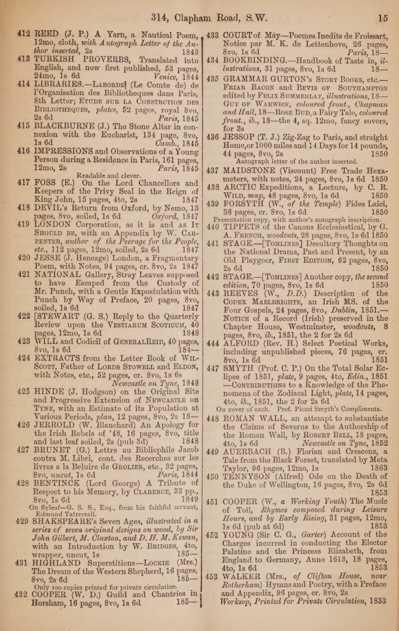   _ 412 REED (J. P.) A Yarn, a Nautical Poem, - 12mo, cloth, with Autograph Letter of the Au- thor inserted, 28 1843 418 TURKISH PROVERBS, Translated into English, and now first published, 53 pages, 24mo, 1s 6d Venice, 1844 414 LIBRARIES.—Laxporpz} (Le Comte de) de VOrganisation des Bibliotheques dans Paris, 8th Letter; EruDE sur LA CONSTROTION DES BIBLIOTHEQUES, plates, 52 pages, royal 8vo, 2s 6d Paris, 1845 415 BLACKBURNE (J.) The Stone Altar in con- nexion with the Eucharist, 184 page, 8vo, 1s 6d Camb., 1845 IMPRESSIONS and Observations of a Young Person during a Residence in Paris, 161 pages, 12mo, 2s Paris, 1845 Readable and clever. FOSS (E.) On the Lord Chancellors and Keepers of the Privy Seal in the Reign of King John, 15 pages, 4to, 2s 1847 DEVIL’s Return from Oxford, by Nemo, 13 pages, 8vo, soiled, 1s 6d Oxford, 1847 LONDON Corporation, as it is and as It SHOULD BE, with an Appendix by W. Car- PENTER, author of the Peerage for the People, etc., 112 pages, 12mo, soiled, 2s 6d 1847 JESSE (J. Heneage) London, a Fragmentary Poem, with Notes, 94 pages, cr. 8vo, 2s 1847 NATIONAL Gallery, Stray Leaves supposed to have Escaped from the Custody of Mr. Punch, with a Gentle Expostulation with Punch by Way of Preface, 20 pages, 8vo, soiled, 1s 6d 1847 422 [STEWART (G. 8.) Reply to the Quarterly Review upon the VEsTIARUM ScorTicum, 40 pages, 12mo, 1s 6d 1848 423 WILL and Codicil of GzenzRALREID, 40-pages, 8vo, 1s 6d 184— 424 EXTRACTS from the Letter Book of W1- Scott, Father of Lorps StowELL and ELDon, with Notes, etc., 52 pages, cr. 8vo, 1s 6s . Newcastle on Tyne, 1848 425 HINDE (J. Hodgson) on the Original Site and Progressive Extension of NEWCASTLE on TYNE, with an Estimate of its Population at Various Periods, plan, 12 pages, 8vo, 2s 18— 426 JERROLD (W. Blanchard) An Apology for the Irish Rebels of ’48, 16 pages, 8vo, title and last leaf soiled, 2s (pub 3d) 1848 427 BRUNET (G.) Lettre au Bibliophile Jacob contra M. Libri, cont. des Recerches sur les livres a la Beluire de GROLIER, etc., 32 pages, 8vo, uncut, 1s 6d Paris, 1844 428 BENTINCK (Lord George) A Tribute of Respect to his Memory, by CLARENCE, 83 pp., 8vo, 1s 6d 1849 On flyleaf—G. S. 8., Esq., from his faithful servant, Edmund Tattersall. ‘ 429 SHAKSPEARE’s Seven Ages, illustrated in a series of seven original designs on wood, by Sir John Gilbert, M. Claxton, and D, H. M. Kewan, with an Introduction by W. Brivaxs, 4to, wrapper, uncut, 1s 1 416 417 418 419 420 421 431 HIGHLAND Superstitions—Locxim (Mrs.) The Dream of the Western Shepherd, 16 pages, 8vo0, 28 6d 185— Only 100 copies printed for private circulation, | 432 COOPER (W. D.) Guild and Chantries in Horsham, 16 pages, 8vo, 1s 6d 185—- I 15 433 COURT of May—Poemes Inedits de Froissart, Notice par M. K. de Lettenhove, 26 pages, 8vo, 1s 6d Paris, 18— 434 BOOKBINDING.—-Handbook of Taste in, d- lustrations, 31 pages, 8vo, 1s 6d 435 GRAMMAR GURTON’s Story Books, ete.— FriaR Bacon and Bevis or SovuTHAMPTON edited by Fexrx SumMERLAY, tlustrations, 18— Guy of Warwick, colowred front., Chapman and Hall, 18—Rosr Bup,a Fairy Tale, coloured front., ib., 18—the 4, sq. 12mo, fancy covers, for 3s 436 JESSOP (T. J.) Zig-Zag to Paris, and straight Home,or 1000 miles and 14 Days for 14 pounds, 44 pages, 8vo, 2s 1850 Autograph letter of the author inserted. 437 MAIDSTONE (Viscount) Free Trade Hexa- meters, with notes, 24 pages, 8vo, Js 6d 1850 438 ARCTIC Expeditions, a Lecture, by C. R. WILD, map, 48 pages, 8vo, 1s 6d 1850 439 FORSYTH (W., of the Temple) Fides Laici, 36 pages, cr. 8vo, Is 6d 1850 Presentation copy, with author’s autograph inscription. 440 TIPPETS of the Canons Ecclesiastical, by G. A. FRENCH, woodcuts, 28 pages, 8vo, 1s 6d 1850 STAGE.—[Tomuines] Desultory Thonghts on the National Drama, Past and Present, by an Old Playgoer, First Epirion, 62 pages, 8vo, 28 6d 1850 STAGE.—[Tomitnzs] Another copy, the second edition, 70 pages, 8vo, 1s 6d 1850 REEVES (W., D.D.) Description of the Copex MAsrtLBRicHTE, an Irish MS. of the Four Gospels, 24 pages, 8vo, Dublin, 1851.— Notice of a Record (Irish) preserved in the - Chapter House, Westminster, woodcuts, 8 pages, 8vo, 2b., 1851, the 2 for 2s 6d ALFORD (Rev. H.) Select Poetical Works, including unpublished pieces, 76 pages, er. 8vo, 1s 6d 1851 SMYTH (Prof. C. P.) On the Total Solar Ec- lipse of 1851, plate, 9 pages, 4to, Hdin., 1851 —CONTRIBUTIONS to a Knowledge of the Phe- nomena of the Zodiacal Light, plate, 14 pages, Ato, ib., 1851, the 2 for 2s 6d On cover ofeach. Prof. Piozzi Smyth’s Compliments. 448 ROMAN WALL, an attempt to substantiate the Claims of Severus to the Authorship of the Roman Wall, by Ropurt BELL, 18 pages, Ato, 1s 6d Newcastle on Tyne, 1852 AUERBACH (B.) Florian and Crescenz, a Tale from the Black Forest, translated by Meta Taylor, 96 pages, 12mo, Is 1863 TENNYSON (Alfred) Ode on the Death of the Duke of Wellington, 16 pages, 8vo, 2s He 1853 COOPER (W., @ Working Youth) The Music of Toil, Rhymes composed during Leisure Hours, and by Early Rising, 31 pages, 12mo, 1s 6d (pub at 6d) 1853 YOUNG (Sir C. G., Garter) Account of the Charges incurred in conducting the Elector Palatine and the Princess Elizabeth, from England to Germany, Anno 16138, 18 pages, Ato, 1s 6d 18538 WALKER (Mrs., of Clifton House, near Rotherham) Hymns and Poetry, with a Preface and Appendix, 96 pages, er. 8vo, 2s Worksop, Printed for Private Circulation, 1853 — 447 442 443 444 447 449 450 453  