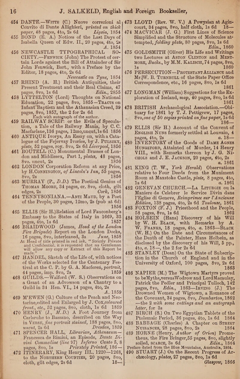  454 DANTE.—WirTteE (C.) Nuove correzioni al Convito di Dante Allighieri, printed on thick 455 BOND (HE. A.) Notices of the Last Days of Isabella Queen of Edw. II., 20 pages, 4to, 2s ‘A. 1854 456 NEWCASTLE TYPOGRAPHICAL §S0O- CIETY.—Fernwick (John) The Protest of cer- tain Lords against the Bill of Attainder of Sir John Fenwick, Bart., with a Preface by the Newcastle on Tyne, 1854 457 RHIND (A. H.) British Antiquities, their ' Present Treatment and their Real Claims, 47 LYTTELTON (Lord) Thoughts on National Infant Baptism and the Athanasian Creed, 39 pages, 8vo, 1857, the 2 for 2s 6d Each with autograph of the author. RAILWAY SCRIP: or the Evils of Specula- tion, a Tale of the Railway Mania, by C.C. ANTIQUE Ivorys, An Essay on, with a Cata- logue of the Fejervay Ivories, by J. PuLszxy, 458 459 460 461 BOUTELL (C.) Monumental Brasses of Lon- don and Middlesex, Part 1, plates, 48 pages, LONDON Corporation Reform at any Price, by H.Conninaton, of Lincoln’s Inn, 55 pages, 8vo, 28 1856 MURRAY (P., D.D.) The Poetical Genius of Tuomas Moorg, 34 pages, cr. 8vo, cloth, gilt edges, 2s Cork, 1856 TENNYSONIANA.—Anti Maun, by a Poet of the People, 30 pages, 12mo, 2s (pub at 6d) 1856 ELLIS (Sir H.)Relation of Lord Fauconberg’s Embassy to the States of Italy in 1669, 33 pages, 4to, 1s 6d 1857 BRAIDWOOD (James, Head of the London Fire Brigade) Report on the London Docks, 16 pages, 8vo, interleaved, 3s June, 1858 At Head of title printed i in red lag: ‘Strictly Private 462 463 464 465 466 oe uy any copy or Extract of this Report be 467 HANDEL, Sketch of the Life of, with notices of the Works selected for the Centenary Fes- tival at the C. P. by G. A. Macferen, portrait, 44 pages, imp. 8vo, 28 1859 GUILDS.—Walford (W. 8.) Observations on a Grant of an Advowson of a Chantry toa Guild in 34 Hen. VI., 14 pages, dto, 2s A. 1859 MW’ EWEN (G.) Culture of the Peach and Nec- tarine,edited and Enlarged by J. Cox,coloured front., etc., 52 pages, 8vo, cloth, 1s 6d 1859 HENRY I, M.D.) A Foot Journey from Carlsruhe to Bassano, described on the Way in VERSE, fine portrait stained, 188 pages, 8vo, uncut, 28 6d Dresden, 1859 SPENCER HALL, Zubrarian, Athenaeum— Francesca de Rimini, an Episode, Dante Dv- vint Commediae (line 97) Inferno Canto 5, 8 pages, 8vo, Is Privately Printed, 186— ITINERARY, King Henry III., 1220—1268, to the NorRTHERN COUNTIES, 20 pages, 8vo, eloth, gllt edges, 2s 6d 1 468 469 470 471 472 473 LLOYD (Rev. W. V.) A Powysian at Agin- — court, 84 pages, 8vo, half cloth, 1s 6d 18— Simplified and the Structure of Molecules at- tempted, folding plate, 80 pages, 8vo, 1s 6d Edin., 1860 475 GOLDSMITH (Oliver) His Life and Writings two Lectures at Aston CLINTON and MEntT- moRE, Bucks., by M.M. Ka.isou, 74 pages, 8vo, — Is 1860 ' Mr.jW. B. Turnsutt of the State Paper Office Correspondence, etc., 16 pages, 8vo, 1s 6d 1861 ploration of Iceland, map, 40 pages, 8vo, 1s 6d 478 BRITISH Archaeological Association.—Obi- tuary for 1861 by T. J. Pettigrew, 17 pages, — 8vo, one of 50 copies printed on fine paper, 1s 6d- 186— 479 ELLIS (Sir H.) Account of the Convent of Ena.isH Nuns formerly settled at Louvain, 4 pages, 4to, 2s a, 18— INVENTORY of the Goods of DAME AGNES Hunaerorn, Attainted of Murder, 14 Henry VIII., with Remarks thereon by J. G. NI- CHOLS and J. E. Jackson, 20 pages, ee 2s KING (T. W., York Herald) Observations relative to Four Deeds from the Muniment Room at Maxstoke Castle, plate, 8 pages, 4to, 1s 6d a. 1861 GENEVAN CHURCH.—La Litvurate ou la Maniere de Celebrer le Service Divin dans lEglise di Geneve, Reimprimee sur I’ Ancienne Edition, 138 pages, 4to, 2s 6d Toulouse, 1861 FOXTON (F. J.) Priesthood and the People, 58 pages, 8vo, 1s 6d 1862 HOLBEIN (Hans) Discovery of his Will by W. H. Buack, with Remarks by A. W. Franks, 18 pages, 4to, a. 1863—BrLack (W. H.) On ‘the Date and Circumstances of the Death of the Painter, Hans Holbein, as disclosed by the discovery of his Will, 5 pp., 4to, a. 18—, the 2 for 2s 6d 485 STANLEY (Dean) On ths State of Subscrip- tion in the Church of England and in the University of Oxford, 100 pages, 8vo, 2s 6d 1863 NAPIER (M.) The Wigtown Martyrs proved to beMyths,versusWodrow and Lord Macaulay, Patrick the Pedler and Principal Tulloch, 142 pages, vo, KHdin., 1863—Irvina (J.) The Drowned Women of Wigtown, a Romance of the Coveuant, 34 pages, 8vo, Dumbarton, 1862 —the 2 with some cuttings and an autograph letter, for 3s BIRCH (S.) On Two Egyptian Tablets of the Ptolemaic Period, 36 pages, 4to, 1s 6d 1864 BABBAGE (Charles) A Chapter on STREET NUISANCES, 28 pages, 8vo, 2s 1864 HORNE (Henry, Author of Orivn) Prome- theus, the Fire Bringer,55 pages, 8vo, slightly soiled, SCARCE, 8s 6d Edin., 1864 Preface dated from the Blue Mountains, Australia, 1864. 490 STUART (J.) On the Recent Progress ‘of Ar- cheology, plates, 27 pages, 8vo, 1s 6d Glasgow, 1866 480 481 482 483 484 486 487 488 489