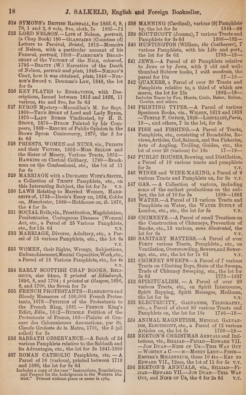 524 525 526 527 528 529 530 531 532 533 534 535 536 537 SYMONS’s British Rarnvratt, for 1865, 6, 9, 70, 1 and 2, 6 vols, 8vo, cloth,7s 1865—72 LORD NELSON.—Lirs of Nelson, portrait, (a Chap Book) 180—Grancarrn (Countess of) Letters to Percival, Bristol, 1812—Memoirs of Nelson, with a particular account of his Funeral, portrait, 1806—FarrBurn’s BroaD- SHEET of the Victory of the Nix, coloured, 1795—Bearty (W.) Narrative of the Death of Nelson, portrait and plate, 1846—Nexson’s Coat, how it was obtained, plate, 1846—NEL- son’s Sword v. Denman’s Law, 1848, the lot for 6s KEY PLATES to Eneravines, with Des- criptions, Issued between 1815 and 1856, 11 various, 4to and 8vo, for 8s 6d BYRON Mystery—Macmillan’s M. for Sept. 1869—TRuvE Srory of Lord and Lady Byron, 1870—Lapy Byron Vindicated, by H. B. StowE, 1870—Byrron Painted by his Com- peers, 1869-—ResumeE of Public Opinion in the ah Byron Controversy, 1870, the 5 for s 6 PRIESTS, WOMEN and NUNS, viz., Prizsts and their Victims, 1852—Miss SeLnon and the Sister of Misery, Various Tracts, 1852— HAWKINS on Clerical Celibacy, 1790—Brock- man on the Confessional, etc., the lot of 11 for 6s MARRIAGE with a DEcEASED Wi1Fkr’s SISTER, a Collection of THrrty Pamphlets, etc., on this Interesting Subject, the lot for 7s —_v.y. LAWS Relating to Married Women, Harp- suips of, 1735—Davis’s Essay on, 1854, Cobbe on, Manchester, 1869—Hobhouse on, 2b. 1870, the 4 for 3s SOCIAL Evils,viz., Prostitution, Magdelenism, Penitentaries, Contageous Diseases (Women) Act, etc., a Parcel of 25 Various Pamphlets, etc., for12s 6d v.Y, MARRIAGE, Divorce, Adultery, etc., a Par- cel of 15 various Pamphlets, etc., the lot 6s Vy, WOMEN, their Rights, Wrongs, Subjections, Enfranchisement,Mental Capacities, Work,etc., a Parcel of 18 Various Pamphlets, etc., for 4s vee EARLY SCOTTISH CHAP BOOKS, Rett- GIOUS, size 24mo, 3 printed at Hdinburgh, 1696, 8, and 1704; 4 printed at Glasgow, 1696, 8, and 1700, the Seven for 7s FRENCH PROTESTANTS—Barparovs and Bloody Massacres of 100,000 French Protes- tants, 1678—Prtition of the Protestants to the French King, 1681 — Frencn King’s Edict, Hdin., 16i2—HumB.E Petition of the Protestants of France, 168—Plainte et Cen- sure des Calomnieuses Accusations, par St. Claude Groleste de la Matre, 1701, the 5 (all soiled) for 5s SABBATH OBSERVANCE.—A Batch of 24 various Pamphlets relative to the Sabbath and its Advantages, etc., the lot for 5s 1641-1869 ROMAN CATHOLIC Pamphlets, etc. —A Parcel of 16 (various), printed between 1719 and 1860, the lot for 6s 6d Includes a copy of the rare ‘‘ Instructions, Regulations, and Prayers fot the Indulgences in the Western Dis- trict.” Printed without place or name in 1764. 538 539 540 541 542 543 544 545 546 550 551 552 553 554 555 556 MANNING (Cardinal), various (9) Pamphlets by, the lot for 5s 1844—69 SOUTHCOTT (Joanna), 7 various Tracts and. Pamphlets for 3s 6d 1806—182— HUNTINGTON (William, the Coalheaver), 7 various Pamphlets, with his Life and port., the lot for 3s 6d 1788—18— JEWS.—A Parcel of 40 Pamphlets relative to Jews or by Jews, with 2 old and well- thumbed Hebrew books, 1 with woodcuts, the parcel for 10s 17—18— QUAKERS, a Parcel of over 30 Tracts and Pamphlets relative to, a third of which are scarce, the lot for 15s 1662—18— Includes Tracts by Fox, Harris, Coale, Baker, Bolton, Gawler, and others. PRINTING TYPES.—A Parcel of various Specimen Books, viz., WILSON, 1812 and 1833 —TrEMPLE P, OFFicr, 1826—LOoEULUIET, Paris, 18—, and others, 7 in the lot, for 5s FISH and FISHING.—A Parcel of Tracts, Pamphlets, etc., consisting of Broadsides, Re- views, Articles, Cod,Salmon, and Sea Fisheries, Arts of Angling, Trolling, Guides, etc., the lot of over 20 (various) for 16s 17—18— PUBLIC HOUSKHS, Brewing, and Distillation, a Parcel of 10 various tracts and pamphlets for 3s V.¥. WINKS and WINE-MAKING, a Parcel of 9 various Tracts and Pamphlets on, for 3s _ v.yY. GAS.—A Collection of various, including some of the earliest productions on the sub- ject, the lot of 10 for 5s 1809—1865 WATER.—A Parcel of 15 various Tracts and Pamphlets on Water, the WATER SUPPLY of London, etc., etc., the lot for 5s V.Ys CHIMNEYS.—A Parcel of small Treatises on the Construction of Chimneys, Prevention of Smoke, etc., 13 various, some tlustrated, the lot for 6s V.%5 SANITARY MATTERS.—A Parcel of over Forty various Tracts, Pamphlets., etc., on Ventilation, Overcrowding, Sewers,and Sewer- age, etc., etc., the lot for 7s 6d Vie CHIMNEY SWEEPS—A Pareel of 7 various Tracts on Climbing Boys, State of the Sweeps, Trade of Chimney Sweeping, etc., the lot for 38 6d 1773—1837 SPIRITUALISM. — A Parcel of over 20 various Tracts, etc., on Spirit Intercourse, Spirit Rapping, Spirit Messages, Mediums, the lot for 6s v.Y. ELECTRICITY, Gatvanism, TELEGRAPHY, etc., a Parcel of about 30 various Tracts and Pamphlets on, the lot for 10s 1745—18 — ANIMAL MAGNETISM, Mepicat Gatvan- I8sM, ELECTRICITY, etc., a Parcel of 12 various Articles on, the lot 5s 1790—18— BEETON’S CHRISTMAS Annvats and Imi- tations, viz., SILLIAD—FIJIAD—Epwarp VII. —Jon Duan—NineE or Us—Tuis Way Our — WortuHY A C—-~Nn—-Monry Lent—Fints— Emprre’s MILLENNIUM, these 10 4to—Kry To Epwasp VII., 12mo, the lot of 11 for 5s v.y. BEETON’S ANNUALS, viz., Smnt1ap—Fr- Out, and Ning oF Us, the 6 for2s6d __—s'V«.Y.