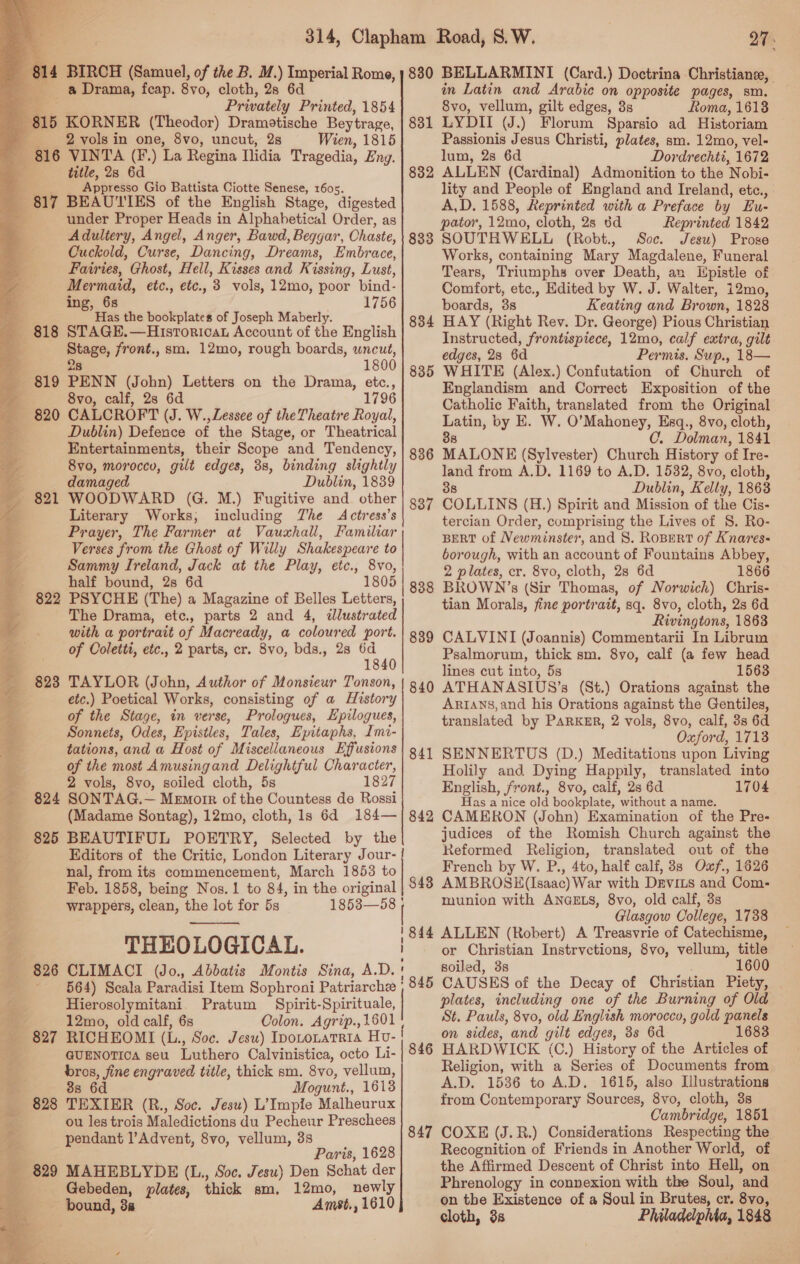     [4 BIRCH (Samuel, of the B. M.) Imperial Rome, a Drama, fcap. 8vo, cloth, 2s 6d — Privately Printed, 1854 815 KORNER (Theodor) Dramotische Beytrage, ____ 2 vols in one, 8vo, uncut, 28 Wien, 1815 816 VINTA (F.) La Regina Ilidia Tragedia, Eng. 3 title, 28 6d Appresso Gio Battista Ciotte Senese, 1605. BEAUTIES of the English Stage, digested under Proper Heads in Alphabetical Order, as Adultery, Angel, Anger, Bawd, Beggar, Chaste, Cuckold, Curse, Dancing, Dreams, Embrace, Fairies, Ghost, Hell, Kisses and Kissing, Lust, Mermaid, etc., etc., 3 vols, 12mo, poor bind- ing, 68 1756 ae Has the bookplates of Joseph Maberly. 818 STAGE.—Historicat Account of the English : Stage, front., sm. 12mo, rough boards, uncut, 28 1800 - 819 PENN (John) Letters on the Drama, etc., ’ 8vo, calf, 2s 6d 1796 820 CALCROFT (J. W., Lessee of theTheatre Royal, Dublin) Defence of the Stage, or Theatrical Entertainments, their Scope and Tendency, 8vo0, morocco, gilt edges, 38, binding slightly damaged Dublin, 1839 WOODWARD (G. M.) Fugitive and. other Literary Works, including The Actress’s Prayer, The Farmer at Vauxhall, Familiar Verses from the Ghost of Willy Shakespeare to Sammy Ireland, Jack at the Play, etc., 8vo, half bound, 2s 6d 1805 822 PSYCHE (The) a Magazine of Belles Letters, The Drama, etc., parts 2 and 4, ilustrated with a portrait of Macready, a coloured port. of Coletti, etc., 2 parts, cr. 8vo, bds., 28 6d 1840 823 TAYLOR (John, Author of Monsieur Tonson, etc.) Poetical Works, consisting of a History of the Stage, in verse, Prologues, Hpilogues, Sonnets, Odes, Epistles, Tales, Epitaphs, Imi- tations, and a Host of Miscellaneous Effusions of the most Amusingand Delightful Character, 2 vols, 8vo, soiled cloth, 5s 1827 824 SONTAG.— Memorr of the Countess de Rossi (Madame Sontag), 12mo, cloth, 1s 6d 184— 825 BEAUTIFUL POETRY, Selected by the Editors of the Critic, London Literary Jour- | be = 817 i nal, from its commencement, March 1853 to +g Feb. 1858, being Nos. 1 to 84, in the original wrappers, clean, the lot for 5s 18538—58 } J }  THEOLOGICAL. 826 CLIMACI (Jo., Abbatis Montis Sina, A ~ 564) Scala Paradisi Item Sophroni Patriarche Hierosolymitani. Pratum Spirit-Spirituale, 3 12mo, old calf, 6s Colon. Agrip., 1601 827 RICHEOMI (L., Soc. Jesu) IpotonatRia Hv- GUENOTICOA seu Luthero Calvinistica, octo Li- bros, fine engraved title, thick sm. 8vo, vellum, 88s 6d Mogunt., 1613 828 TEXIER (R., Soc. Jesu) L’Impie Malheurux ou les trois Maledictions du Pecheur Preschees pendant l’Advent, 8vo, vellum, 3s a Paris, 1628 _ 829 MAHEBLYDE (L., Soc. Jesu) Den Schat der 4 Gebeden, plates, thick sm, 12mo, newly - bound, 3a Amst,, 1610 Di?    831 832 833 834 835 836 83 ~“ 838 839 840 841 842 843 844 845 846 847 in Latin and Arabic on opposite pages, sm. 8vo, vellum, gilt edges, 3s Roma, 1613 LYDII (J.) Florum Sparsio ad Historiam Passionis Jesus Christi, plates, sm. 12mo, vel- lum, 28 6d Dordrechti, 1672 ALLEN (Cardinal) Admonition to the Nobi- lity and People of England and Ireland, etc., A,D. 1588, Reprinted with a Preface by FEu- pator, 12mo, cloth, 2s 6d Reprinted 1842 SOUTHWELL (Robt., Soc. Jesu) Prose Works, containing Mary Magdalene, Funeral Tears, Triumphs over Death, an Epistle of Comfort, etc., Edited by W. J. Walter, i12mo, boards, 3s Keating and Brown, 1828 HAY (Right Rev. Dr. George) Pious Christian Instructed, frontispiece, 12mo, calf extra, gilt edges, 28 6d Permis, Sup., 18— WHITE (Alex.) Confutation of Church of Englandism and Correct Exposition of the Catholic Faith, translated from the Original Latin, by E. W. O’Mahoney, Esq., 8vo, cloth, 38 C. Dolman, 1841 MALONE (Sylvester) Church History of Ire- land from A.D. 1169 to A.D. 1532, 8vo, cloth, 38 Dublin, Kelly, 1863 COLLINS (H.) Spirit and Mission of the Cis- tercian Order, comprising the Lives of 8. Ro- BERT of Newminster, and 8. Ropert of Knares- borough, with an account of Fountains Abbey, 2 plates, cr. 8vo, cloth, 28 6d 1866 BROWN ’s (Sir Thomas, of Norwich) Chris- tian Morals, fine portrait, sq. 8vo, cloth, 2s 6d Rivingtons, 1863 CALVINI (Joannis) Commentarii In Librum Psalmorum, thick sm. 8yvo, calf (a few head lines cut into, 5s 1563 ATHANASIUS’s (St.) Orations against the Artans,and his Orations against the Gentiles, translated by PARKER, 2 vols, 8vo, calf, 3s 6d Oxford, 1713 SENNERTUS (D.) Meditations upon Living Holily and Dying Happily, translated into English, front., 8vo, calf, 2s 6d 1704 Has a nice old bookplate, without a name. CAMERON (John) Examination of the Pre- judices of the Romish Church against the Reformed Religion, translated out of the French by W. P., 4to, half calf, 3s Oxf., 1626 AMBROSH (Isaac) War with Drvits and Com- munion with ANGELS, 8vo, old calf, 3s Glasgow College, 1738 ALLEN (Robert) A Treasvrie of Catechisme, or Christian Instrvctions, 8vo, vellum, title soiled, 3s 1600 plates, including one of the Burning of Old St. Pauls, 8vo, old English morocco, gold panels on sides, and gilt edges, 3s 6d 1683 HARDWICK (C.) History of the Articles of Religion, with a Series of Documents from A.D. 1536 to A.D. 1615, also Illustrations from Contemporary Sources, 8vo, cloth, 3s Cambridge, 1851 COXE (J.R.) Considerations Respecting the Recognition of Friends in Another World, of the Affirmed Descent of Christ into Hell, on Phrenology in connexion with the Soul, and on the Existence of a Soul in Brutes, cr. 8vo, &gt;