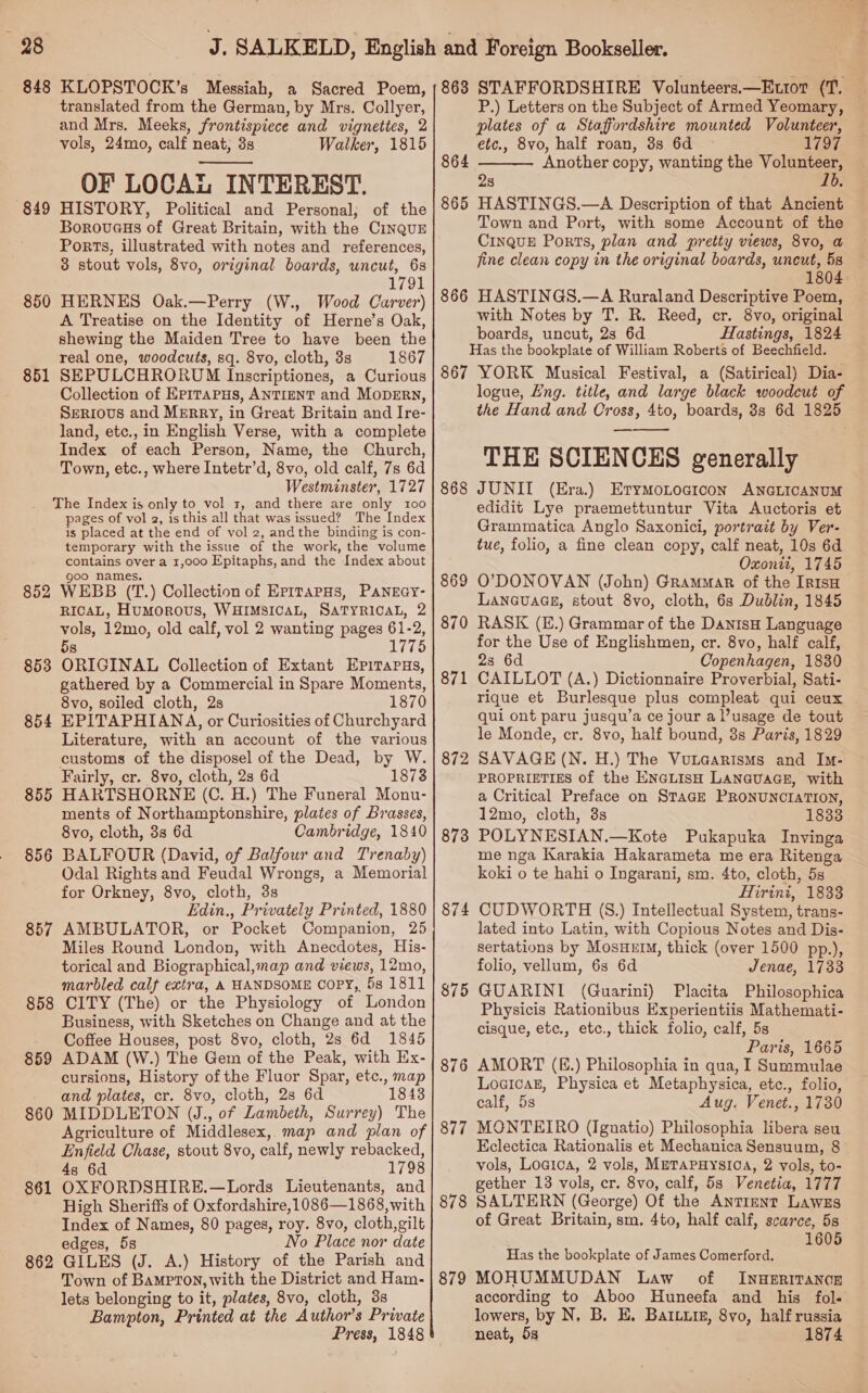 é 98 848 KLOPSTOCK’s Messiah, a Sacred Poem, translated from the German, by Mrs. Collyer, and Mrs. Meeks, frontispiece and vignettes, 2 vols, 24mo, calf neat, 3s Walker, 1815 OF LOCAL INTEREST. HISTORY, Political and Personal, of the Borovuaeus of Great Britain, with the CinquzE Ports, illustrated with notes and references, 3 stout vols, 8vo, original boards, uncut, 6s 1791 HERNES Oak.—Perry (W., Wood Carver) A Treatise on the Identity of Herne’s Oak, shewing the Maiden Tree to have been the real one, woodcuts, sq. 8vo, cloth, 3s 1867 SEPULCHRORUM Inscriptiones, a Curious Collection of Epirapus, ANTIENT and MopErRn, SERIOUS and MERRY, in Great Britain and Ire- land, etc., in English Verse, with a complete Index of each Person, Name, the Church, Town, etc., where Intetr’d, 8vo, old calf, 7s 6d Westminster, 1727 The Index is only to vol 1, and there are only 100 pages of vol 2, is this all that was issued? The Index is placed at the end of vol 2, andthe binding is con- temporary with the issue of the work, the volume contains over a 1,000 Epitaphs, and the Index about  849 850 851 goo names. WEBB (T.) Collection of ErpiTapHs, PANEGY- RICAL, HuMoROUS, WHIMSICAL, SATYRICAL, 2 vols, 12mo, old calf, vol 2 wanting pages 61-2, 5s 1775 ORIGINAL Collection of Extant Epirapus, gathered by a Commercial in Spare Moments, 8vo, soiled cloth, 2s 1870 EPITAPHIANA, or Curiosities of Churchyard Literature, with an account of the various customs of the disposel of the Dead, by W. Fairly, cr. 8vo, cloth, 2s 6d 1878 HARTSHORNE (C. H.) The Funeral Monu- ments of Northamptonshire, plates of Brasses, 8vo, cloth, 3s 6d Cambridge, 1840 BALFOUR (David, of Balfour and Trenaby) Odal Rights and Feudal Wrongs, a Memorial for Orkney, 8vo, cloth, 3s Edin., Privately Printed, 1880 AMBULATOR, or Pocket Companion, 25 Miles Round London, with Anecdotes, His- torical and Biographical,map and views, 12mo, marbled calf extra, A HANDSOME Copy, 58 1811 CITY (The) or the Physiology of London Business, with Sketches on Change and at the Coffee Houses, post 8vo, cloth, 2s 6d 1845 ADAM (W.) The Gem of the Peak, with Ex- cursions, History ofthe Fluor Spar, etc., map and plates, cr. 8vo, cloth, 2s 6d 1843 MIDDLETON (J., of Lambeth, Surrey) The Agriculture of Middlesex, map and plan of Enfield Chase, stout 8vo, calf, newly rebacked, 4s 6d 1798 OXFORDSHIRE.—Lords Lieutenants, and High Sheriffs of Oxfordshire,1086—1868, with Index of Names, 80 pages, roy. 8vo, cloth, gilt edges, 58 No Place nor date GILES (J. A.) History of the Parish and lets belonging to it, plates, 8vo, cloth, 3s Bampton, Printed at the Author’s Prwate Press, 1848 852 853 854 855 856 857 858 859 860 861 862 863 STAFFORDSHIRE Volunteers.—Ettot (T. | P.) Letters on the Subject of Armed Yeomary, — plates of a Staffordshire mounted Volunteer, etc., 8vo, half roan, 3s 6d 1797 Another copy, wanting the Volunteer, 1b.  864 28 865 HASTINGS.—A Description of that Ancient Town and Port, with some Account of the CINQUE Ports, plan and pretty views, 8vo, a fine clean copy in the original boards, uncut, 5s 1804. 866 HASTINGS.—A Ruraland Descriptive Poem, with Notes by T. R. Reed, cr. 8vo, original boards, uncut, 2s 6d Hastings, 1824 Has the bookplate of William Roberts of Beechfield. 867 YORK Musical Festival, a (Satirical) Dia- logue, Eng. title, and large black woodcut of the Hand and Cross, 4to, boards, 8s 6d 1825 THE SCIENCES generally JUNII (Era.) Erymontoacicon ANGLICANUM edidit Lye praemettuntur Vita Auctoris et Grammatica Anglo Saxonici, portrait by Ver- tue, folio, a fine clean copy, calf neat, 10s 6d Oxonit, 1745 O’DONOVAN (John) Grammar of the IRISH LANGUAGE, stout 8vo, cloth, 6s Dublin, 1845 RASK (E.) Grammar of the DanisH Language for the Use of Englishmen, cr. 8vo, half calf, 23 6d Copenhagen, 1830 CAILLOT (A.) Dictionnaire Proverbial, Sati- rique et Burlesque plus compleat qui ceux | qui ont paru jusqu’a ce jour a usage de tout le Monde, cr. 8vo, half bound, 3s Paris, 1829 SAVAGE (N. H.) The Vutaarisms and Im- PROPRIETIES of the ENGLISH LANGUAGE, with a Critical Preface on STAGE PRONUNCIATION, 12mo, cloth, 3s 1833 POLYNESIAN.—Kote Pukapuka Invinga me nga Karakia Hakarameta me era Ritenga koki o te hahi o Ingarani, sm. 4to, cloth, 5s Hirini, 1833 CUDWORTH (S.) Intellectual System, trans- lated into Latin, with Copious Notes and Dis- sertations by MosHeIM, thick (over 1500 pp.), folio, vellum, 63 6d Jenae, 1733 GUARINI (Guarini) Placita Philosophica Physicis Rationibus Experientiis Mathemati- cisque, etc., etc., thick folio, calf, 5s Paris, 1665 AMORT (E.) Philosophia in qua, I Summulae LogicakE, Physica et Metaphysica, etc., folio, calf, 5s Aug. Venet., 1730 MONTEIRO (Ignatio) Philosophia libera seu Kclectica Rationalis et Mechanica Sensuum, 8 vols, Logica, 2 vols, METAPHYSIOA, 2 vols, to- gether 13 vols, cr. 8vo, calf, 5s Venetia, 1777 SALTERN (George) Of the AnTIENT Lawzs of Great Britain, sm. 4to, half calf, scarce, 5s 1605  868 872 873 874 875 876 877 878 Has the bookplate of James Comerford. according to Aboo Huneefa and his fol« lowers, by N, B. HE. Baruyr, 8yo, half russia neat, 5s 1874