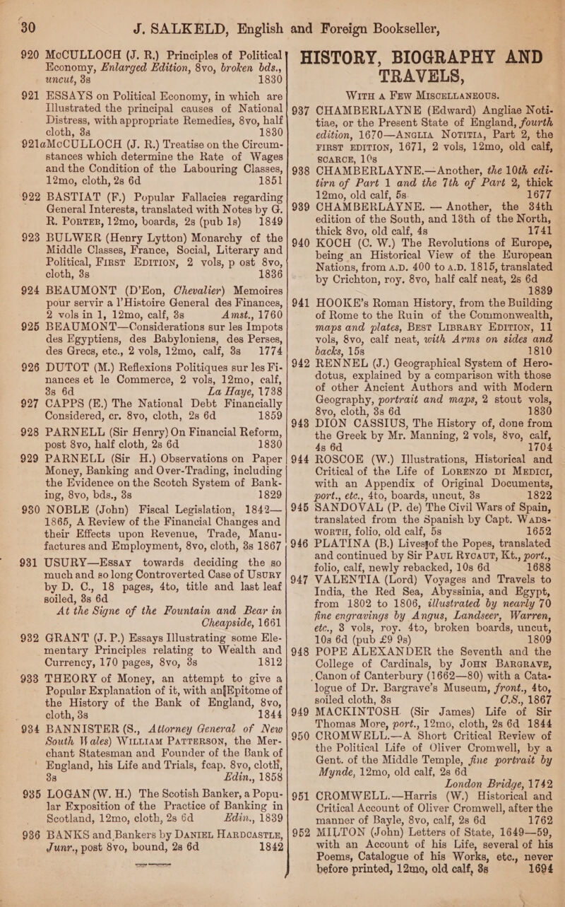 e 30 J. SALKELD, English 920 MoCULLOCH (J. R.) Principles of Political Economy, Enlarged Edition, 8vo, broken bds., uncut, 38 1830 921 ESSAYS on Political Economy, in which are Illustrated the principal causes of National Distress, with appropriate Remedies, 8yvo, half cloth, 38 1830 92laMcCULLOCH (J. R.) Treatise on the Circum- stances which determine the Rate of Wages and the Condition of the Labouring Classes, 12mo, cloth, 2s 6d 1851 BASTIAT (F.) Popular Fallacies regarding General Interests, translated with Notes by G. R. PorTER, 12mo, boards, 2s (pub 1s) 1849 BULWER (Henry Lytton) Monarchy of the Middle Classes, France, Social, Literary and Political, First Epririon, 2 vols, p ost 8vo, cloth, 3s 1836 BEAUMONT (D’Eon, Chevalier) Memoires pour servir a l’Histoire General des Finances, 2 vols in 1, 12mo, calf, 3s Amst., 1760 BEAUMONT—Considerations sur les Impots des Egyptiens, des Babyloniens, des Perses, des Grecs, etc., 2 vols, 12mo, calf, 8s 1774 DUTOT (M.) Reflexions Politiques sur les Fi- nances et le Commerce, 2 vols, 12mo, calf, 8s 6d La Haye, 1738 CAPPS (E.) The National Debt Financially Considered, cr. 8vo, cloth, 2s 6d 1859 PARNELL (Sir Henry) On Financial Reform, post 8vo, half cloth, 2s 6d 1830 PARNELL (Sir H.) Observations on Paper Money, Banking and Over-Trading, including the Evidence on the Scotch System of Bank- ing, 8vo, bds., 3s 1829 930 NOBLE (John) Fiscal Legislation, 1842— 1865, A Review of the Financial Changes and their Effects upon Revenue, Trade, Manu- factures and Employment, 8vo, cloth, 8s 1867 931 USURY—Essay towards deciding the so much and go leng Controverted Case of Usury by D. C., 18 pages, 4to, title and last leaf soiled, 3s 6d At the Signe of the Fountain and Bear in Cheapside, 1661 932 GRANT (J. P.) Essays Illustrating some Ele- mentary Principles relating to Wealth and Currency, 170 pages, 8vo, 3s 1812 933 THEORY of Money, an attempt to give a Popular Explanation of it, with an{Epitome of the History of the Bank of England, 8vo, 3 cloth, 3s 1844 934 BANNISTER (S., Attorney General of New South Wales) WILLIAM PaTTERSON, the Mer- chant Statesman and Founder of the Bank of ' England, his Life and Trials, feap. 8vo, cloth, 38 Edin,, 1858 935 LOGAN (W. H.) The Scotish Banker, a Popu- lar Exposition of the Practice of Banking in Scotland, 12mo, cloth, 2s 6d Edin., 1839 986 BANKS and,Bankers by DanizEL HARDCASTLE, Junr., post 8vo, bound, 2s 6d 1842 929 923 Ts 92 925 926 927 928 929 and Foreign Bookseller, HISTORY, BIOGRAPHY AND — TRAVELS, Witn Aa Few MISCELLANEOUS. 937 CHAMBERLAYNE (Edward) Angliae Noti- tiae, or the Present State of England, fourth edition, 1670—Anatia Noritia, Part 2, the FIRST EDITION, 1671, 2 vols, 12mo, old calf, SCARCE, 1('s CHAMBERLAYNE.—Another, the 10th edi- tirn of Part 1 and the 7th of Part 2, thick 12mo, old calf, 5s. 1677 CHAMBERLAYNE. — Another, the 34th edition of the South, and 13th of the North, thick 8vo, old calf, 4s 1741 KOCH (C. W.) The Revolutions of Europe, being an Historical View of the European Nations, from a.D. 400 to a.D. 1815, translated by Crichton, roy. 8vo, half calf neat, 2s 6d 1839 HOOKE’s Roman History, from the Building of Rome to the Ruin of the Commonwealth, maps and plates, Best LIBRARY EDITION, 11 vols, 8vo, calf neat, with Arms on sides and backs, 15s 1810 942 RENNEL (J.) Geographical System of Hero- dotus, explained by a comparison with those of other Ancient Authors and with Modern Geography, portrait and maps, 2 stout vols, 8vo, cloth, 3s 6d 1830 DION CASSIUS, The History of, done from the Greek by Mr. Manning, 2 vols, 8vo, calf, 4s 6d 1704 ROSCOE (W.) Illustrations, Historical and Critical of the Life of LorENzo Di MeEDIcI, with an Appendix of Original Documents, port., etc., 4to, boards, uncut, 3s 1822 SANDOVAL (P. de) The Civil Wars of Spain, translated from the Spanish by Capt. Waps-— WworTH, folio, old calf, 5s 1652 PLATINA (B.) Livesgof the Popes, translated and continued by Sir Paut Ryoavt, Kt., port., folio, calf, newly rebacked, 10s 6d 1688 VALENTIA (Lord) Voyages and Travels to India, the Red Sea, Abyssinia, and Egypt, from 1802 to 1806, dllustrated by nearly 70 fine engravings by Angus, Landseer, Warren, etc., 3 vols, roy. 4to, broken boards, uncut, 10s 6d (pub £9 9s) 1809 POPE ALEXANDER the Seventh and the College of Cardinals, by JoHN BARGRAVE, _Canon of Canterbury (1662—80) with a Cata- logue of Dr. Bargrave’s Museum, front., 4to, soiled cloth, 3s C.S., 1867 MACKINTOSH. (Sir James) Life of Sir Thomas More, port., 12mo, cloth, 2s 6d 1844 CROMWELL.—A Short Critical Review of the Political Life of Oliver Cromwell, by a Gent. of the Middle Temple, jine portrait by Mynde, 12mo, old calf, 2s 6d London Bridge, 1742 CROMWELL.—Harris (W.) Historical and Critical Account of Oliver Cromwell, after the manner of Bayle, 8vo, calf, 2s 6d 1762 MILTON (John) Letters of State, 1649—59, with an Account of his Life, several of his Poems, Catalogue of his Works, etc., never before printed, 12mo, old calf, 8s 1694 938 939 940 941 943 944 945 946 947 948 949 950 951 952