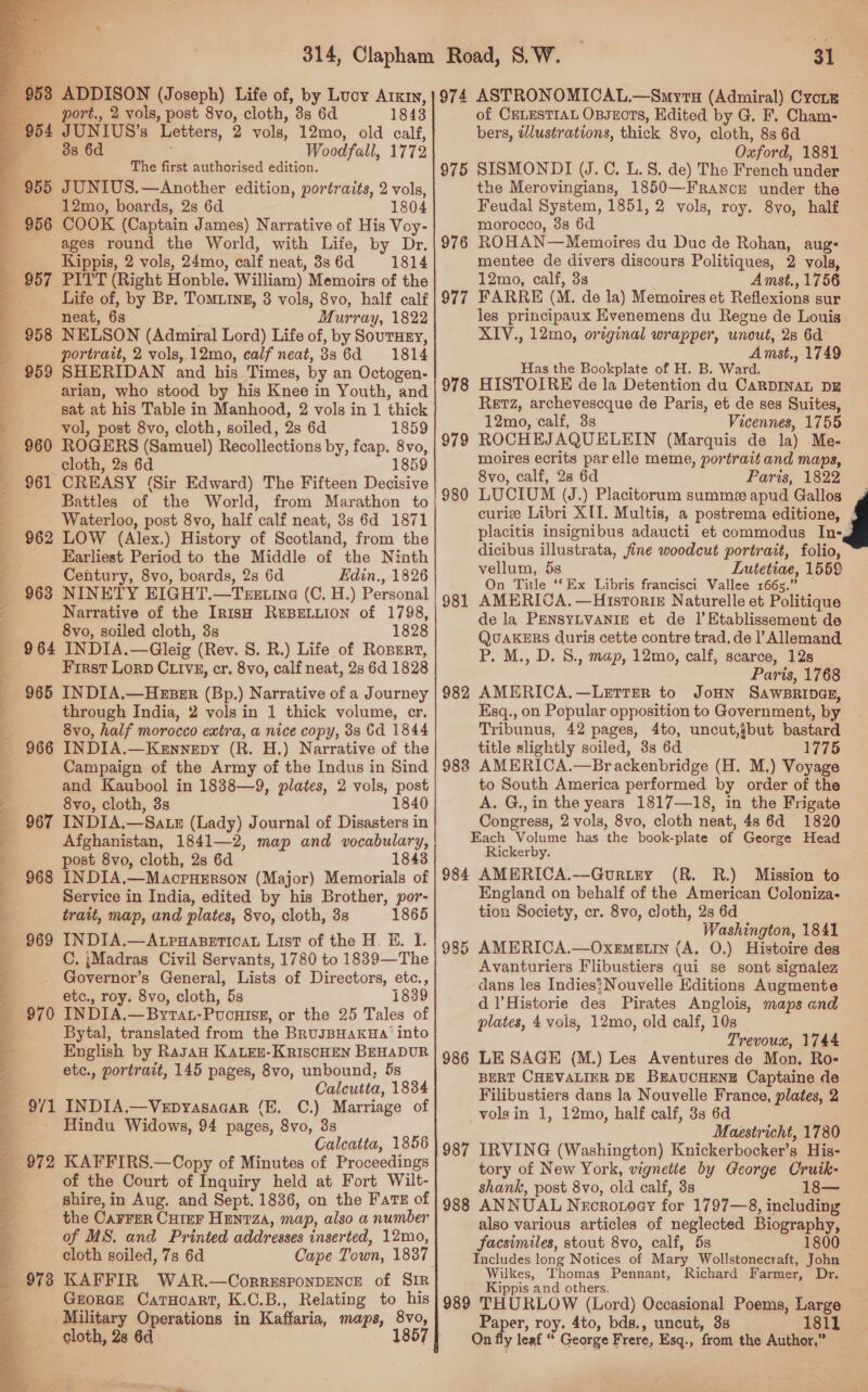   53 ADDISON (Joseph) Life of, by Lucy Arkmy, port., 2 vols, post 8vo, cloth, 3s 6d 1843 Letters, 2 vols, 12mo, old calf, P. 386d Woodfall, 1772 : The first authorised edition. 955 JUNIUS.—Another edition, portraits, 2 vols, 12mo, boards, 2s 6d 1804 COOK (Captain James) Narrative of His Voy- ages round the World, with Life, by Dr. Kippis, 2 vols, 24mo, calf neat, 38s 6d 1814 PITT (Right Honble. William) Memoirs of the Life of, by Br. TomMuIng, 3 vols, 8vo, half calf neat, 6s Murray, 1822 NELSON (Admiral Lord) Life of, by SoutHry, portrait, 2 vols, 12mo, calf neat, 886d 1814 SHERIDAN and his Times, by an Octogen- arian, who stood by his Knee in Youth, and sat at his Table in Manhood, 2 vols in 1 thick vol, post 8vo, cloth, soiled, 2s 6d 1859 ROGERS (Samuel) Recollections by, feap. 8vo, cloth, 2s 6d 1859 CREASY (Sir Edward) The Fifteen Decisive Battles of the World, from Marathon to Waterloo, post 8vo, half calf neat, 3s 6d 1871 960 oe ep ie ee I  Earliest Period to the Middle of the Ninth Century, 8vo, boards, 2s 6d Edin., 1826 963 NINETY EIGHT.—Turetina (C. H.) Personal Narrative of the Irish R®BELLION of 1798, 8vo, soiled cloth, 3s 1828 964 INDIA.—Gleig (Rev. S. R.) Life of Rosgrt, Frrst Lorp CLIvE, cr. 8vo, calf neat, 2s 6d 1828 965 INDIA.—Hzzer (Bp.) Narrative of a Journey through India, 2 vols in 1 thick volume, cr. 8vo, half morocco extra, a nice copy, 38 Gd 1844 Campaign of the Army of the Indus in Sind and Kaubool in 1838—9, plates, 2 vols, post 8vo, cloth, 3s 1840 967 INDIA.—Satz (Lady) Journal of Disasters in Afghanistan, 1841—2, map and vocabulary, post 8vo, cloth, 2s 6d 1843 Service in India, edited by his Brother, por- trait, map, and plates, 8vo, cloth, 3s 1865 C. ;Madras Civil Servants, 1780 to 1839—The Governor’s General, Lists of Directors, etc., etc., roy. 8vo, cloth, 5s 1839 Bytal, translated from the BRuJBHAKHA’ into English by Rasan KaLeu-KriscHEN BEHADUR etc., portrait, 145 pages, 8vo, unbound, 5s Calcutta, 1834 9/71 INDIA.—Vepyasacar ‘E. C.) Marriage of Hindu Widows, 94 pages, 8vo, 3s Calcatta, 1856 972 KAFFIRS.—Copy of Minutes of Proceedings of the Court of Inquiry held at Fort Wilt- shire, in Aug. and Sept. 1836, on the Fats of the Carrer Curer Hanrza, map, also a number of MS. and Printed addresses inserted, 12mo, cloth soiled, 7s 6d GrorceE CarTuoart, K.C.B., Relating to his Military Operations in Kaffaria, maps, 8vo, 31 974 ASTRONOMICAL.—Smyru (Admiral) Cyronm of CELESTIAL OBJECTS, Edited by G. F. Cham- bers, tlustrations, thick 8vo, cloth, 8s 6d Oxford, 1881 SISMONDI (J.C. L. 8. de) The French under the Merovingians, 1850—Francr under the Feudal System, 1851, 2 vols, roy. 8vo, half morocco, 38 6d ROHAN—Memoires du Duc de Rohan, aug: mentee de divers discours Politiques, 2 vols, 12mo, calf, 3s Amst., 1756 FARRE (M. de la) Memoires et Reflexions sur les principaux Evenemens du Regne de Louis XIV., 12mo, original wrapper, unout, 28 6d Amst., 1749 Has the Bookplate of H. B. Ward. HISTOIRE de la Detention du CARDINAL DE Retz, archevescque de Paris, et de ses Suites, 12mo, calf, 3s Vicennes, 1755 ROCHEJAQUELEIN (Marquis de la) Me- moires ecrits par elle meme, portrait and maps, 8vo, calf, 28 6d Paris, 1822 975 976 977 978 979 980 curic Libri XII. Multis, a postrema editione, placitis insignibus adaucti et commodus In-g dicibus illustrata, fine woodcut portrait, folio, vellum, 5s Lutetiae, 1559 On Title ‘‘Ex Libris francisci Vallee 1665.” AMERICA. —HistoriE Naturelle et Politique de la PENSYLVANIE et de |’ Etablissement de QUAKERS duris cette contre trad. de |’ Allemand P. M., D. 8., map, 12mo, calf, scarce, 12s Paris, 1768 AMERICA.—LeEtrErR to JoHN SaWBRIDGE, Esq., on Popular opposition to Government, by Tribunus, 42 pages, 4to, uncut,jbut bastard title slightly soiled, 3s 6d 1775 AMERICA.—Brackenbridge (H. M.) Voyage to South America performed by order of the A. G.,in the years 1817—18, in the Frigate Congress, 2 vols, 8vo, cloth neat, 48 6d 1820 Each Volume has the book-plate of George Head Rickerby. 984 AMERICA.—Guriry (R. R.) Mission to England on behalf of the American Coloniza- tion Society, cr. 8vo, cloth, 2s 6d Washington, 1841 AMERICA.—OxeEMELIN (A. O.) Histoire des Avanturiers Flibustiers qui se sont signalez dans les Indies?Nouvelle Editions Augmente dl’Historie des Pirates Anglois, maps and plates, 4 vols, 12mo, old calf, 10s Trevoux, 1744 LE SAGE (M.) Les Aventures de Mon. Ro- BERT CHEVALIER DE BEAUCHENE Captaine de Filibustiers dans la Nouvelle France, plates, 2 volgin 1, 12mo, half calf, 3s 6d Maestricht, 1780 IRVING (Washington) Knickerbocker’s His- tory of New York, vignette by George Cruik- shank, post 8vo, old calf, 3s 18— 988 ANNUAL Necronoay for 1797—8, including also various articles of neglected Biography, facsimiles, stout 8vo, calf, 5s | 981 982 9838 985 986 987 Wilkes, Thomas Pennant, Richard Farmer, Dr. Kippis and others. Paper, roy. 4to, bds., uncut, 3s 1811 On fly leaf “ George Frere, Esq., from the Author,”