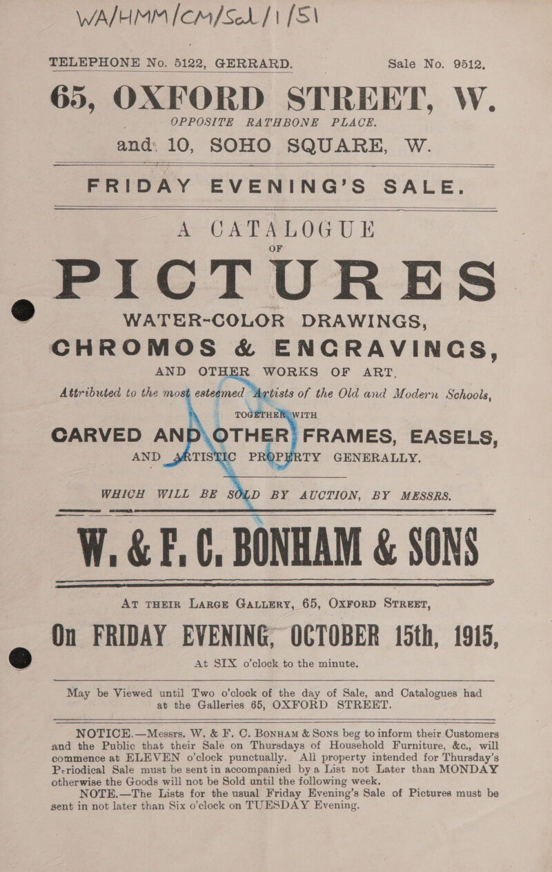 WA/HMM [CM/SeL/1 [51 TELEPHONE No. 5122, GERRARD. . Sale No. 9512, 65, OXFORD STREET, W. OPPOSITE RATHBONE PLACE. and: 10, SOHO SQUARE, Wo,     —— FRIDAY EVENING’S SALE. A UATALOGUE ,PICTURES WATER-COLOR DRAWINGS, a &amp; ENCRAVINGS, AND OTH R WORKS OF ART, Attributed to the most eateemed | rtists of the Old and Modern Schools,      SOLD BY AUCTION, BY MESSRS,  WHICH WILL BE W. GEC, BONHAM &amp; SONS: AT THEIR LARGE GALLERY, 65, OxFrorpD STREET, On FRIDAY EVENING; OCTOBER 15th, 1915, At SIX o’clock to the minute.    May be Viewed until Two o’clock of the day of Sale, and Catalogues had at the Galleries 65, OXFORD STREET.    NOTICE.—Messrs. W. &amp; F. C. Bonnam &amp; Sons beg to inform their Customers and the Public that their Sale on Thursdays of Household Furniture, &amp;c., will commence at ELEVEN o'clock punctually, Ali property intended for Thursday’s Periodical Sale must be sentin accompanied bya List not Later than MONDAY otherwise the Goods will not be Sold until the following week. NOTE.—The Lists for the usual Friday Evening’s Sale of Pictures must be sent in not later than Six o’clock on TUESDAY Evening.