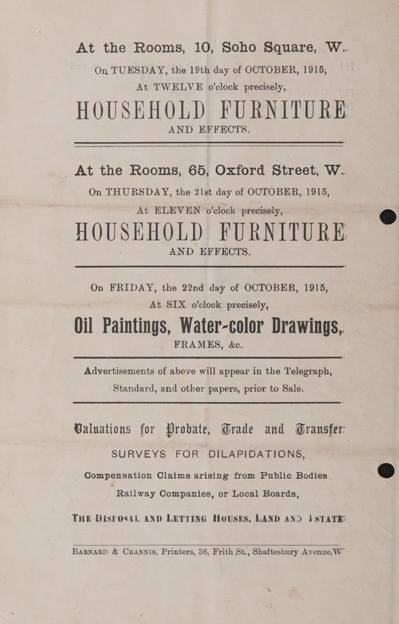 On TUESDAY, the 19th day of OCTOBER, 1915, At TWELVE o'clock precisely, AND EFFECTS. _At the Rooms, 65, Oxford Street, W. On THURSDAY, the 21st day of OCTOBER, 1915, At ELEVEN o'clock precisely, HOUSEHOLD FURNITURE AND EFFECTS. On FRIDAY, the 22nd day of OCTOBER, 1915, At SIX o’clock precisely, Oil Paintings, Water-color Drawings, FRAMES, &amp;c. Advertisements of abeve will appear in the Telegraph, Standard, and other papers, prior to Sale. SURVEYS FOR DILAPIDATIONS, Compensation Claims arising from Public Bodies. Railway Companies, or Local Boards,  BaRBNARD &amp; OrRANNIS, Printers, 36, Frith St., Shaftesbury Avenue, W™  