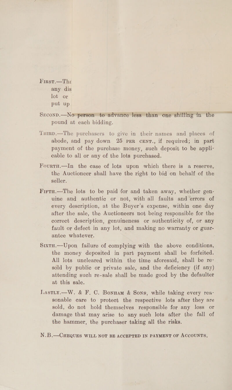 First.—The any dis lot or put up Srconp.—No person to advance less than one shilling in the pound at each bidding. ‘Timrp.—The purchasers to give in their names and places of abode, and pay down 25 PER cENT., if required; in part payment of the purchase money, such deposit to be appli- cable to all or any of the lots purchased. FourtH.—In the case of lots upon which there is a reserve, the Auctioneer shall have the right to bid on behalf of the seller. Firta.—The lots to be paid for and taken away, whether gen- uine and authentic or not, with all faults and errors of every description, at the Buyer’s expense, within one day after the sale, the Auctioneers not being responsible for the correct description, genuineness or authenticity of, or any fault or defect in any lot, and making no warranty or guar- antee whatever. Sixta.—Upon failure of complying with the above conditions, the money deposited in part payment shall be forfeited. All lots uncleared within the time aforesaid, shall be re- sold by public or private sale, and the deficiency (if any) attending such re-sale shall be made good by the defaulter at this sale. Lastty.—W. &amp; F. C. Bonpam &amp; Sons, while taking every rea- sonable care to protect the respective lots after they are sold, do not hold themselves responsible for any loss or damage that may arise to any such lots after the fall of the hammer, the purchaser taking all the risks. N.B.—CHEQUES WILL NOT BE ACCEPTED IN PAYMENT OF ACCOUNTS,