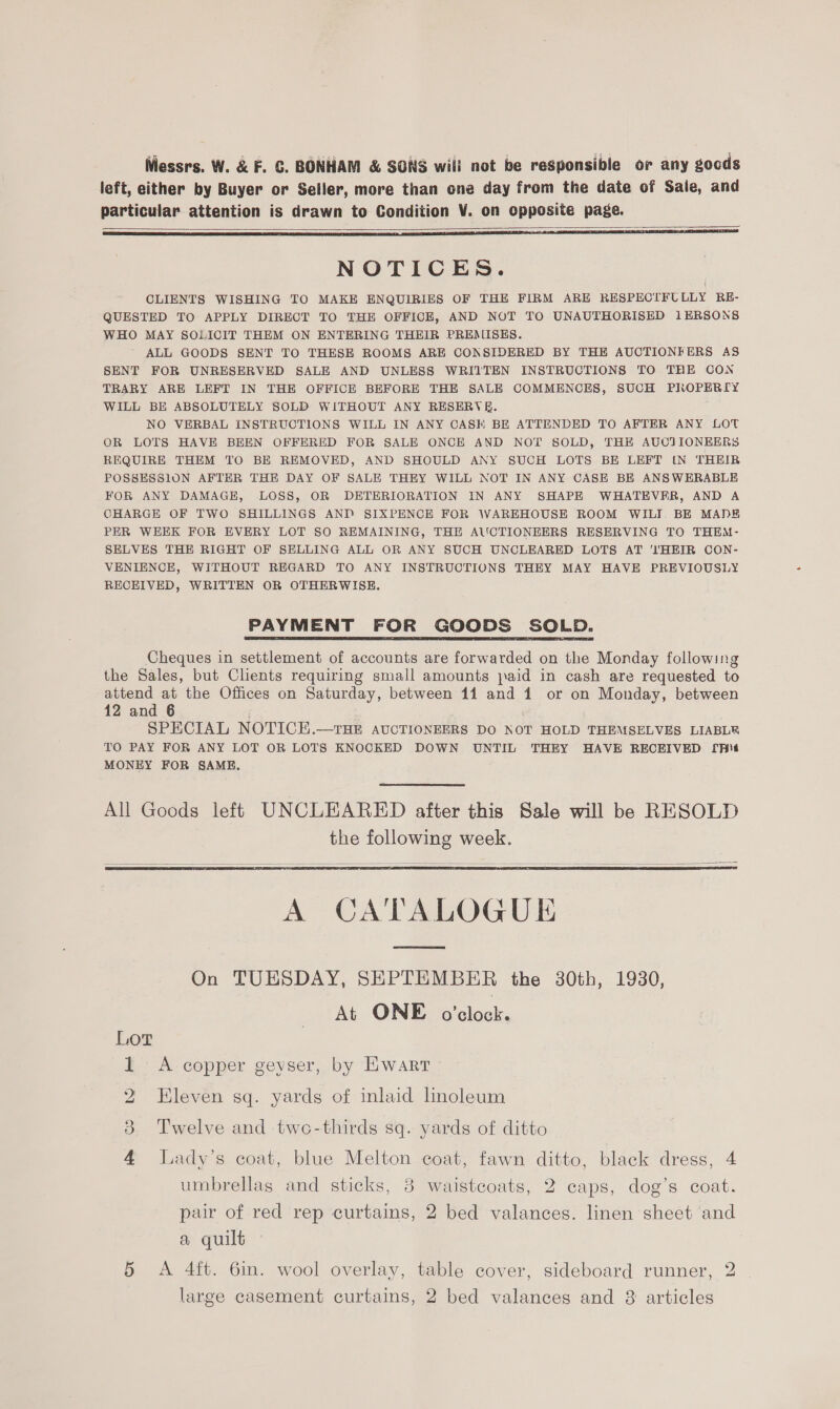 left, either by Buyer or Seller, more than one day from the date of Sale, and particular attention is drawn to Condition V. on opposite page.    NOTICES. CLIENTS WISHING TO MAKE ENQUIRIES OF THE FIRM ARE RESPECTFULLY RE- QUESTED TO APPLY DIRECT TO THE OFFICE, AND NOT TO UNAUTHORISED 1ERSONS WHO MAY SOLICIT THEM ON ENTERING THEIR PREMISES. ALL GOODS SENT TO THESE ROOMS ARE CONSIDERED BY THE AUCTIONFERS AS SENT FOR UNRESERVED SALE AND UNLESS WRITTEN INSTRUCTIONS TO THE CON TRARY ARE LEFT IN THE OFFICE BEFORE THE SALE COMMENCES, SUCH PIROPERIY WILL BE ABSOLUTELY SOLD WITHOUT ANY RESERVE. NO VERBAL INSTRUCTIONS WILL IN ANY CASE BE ATTENDED TO AFTER ANY LOT OR LOTS HAVE BEEN OFFERED FOR SALE ONCE AND NOT SOLD, THE AUCTIONEERS REQUIRE THEM TO BE REMOVED, AND SHOULD ANY SUCH LOTS BE LEFT (N THEIR POSSESSION AFTER THE DAY OF SALE THEY WILL NOT IN ANY CASE BE ANSWERABLE FOR ANY DAMAGE, LOSS, OR DETERIORATION IN ANY SHAPE WHATEVER, AND A CHARGE OF TWO SHILLINGS AND SIXPENCE FOR WAREHOUSE ROOM WILI. BE MADE PER WEEK FOR EVERY LOT SO REMAINING, THE AUCTIONEERS RESERVING TO THEM- SELVES THE RIGHT OF SELLING ALL OR ANY SUCH UNCLEARED LOTS AT 'l'HEIR CON- VENIENCE, WITHOUT REGARD TO ANY INSTRUCTIONS THEY MAY HAVE PREVIOUSLY RECEIVED, WRITTEN OR OTHERWISE. PAYMENT FOR GOODS SOLD. Cheques in settlement of accounts are forwarded on the Monday following the Sales, but Clients requiring small amounts jaid in cash are requested to attend at the Offices on Saturday, between 11 and 1 or on Monday, between 12 and 6 SPECIAL NOTICE.—THE AUCTIONEERS DO NOT HOLD THEMSELVES LIABLR TO PAY FOR ANY LOT OR LOTS KNOCKED DOWN UNTIL THEY HAVE RECEIVED [pit MONEY FOR SAME.  All Goods left UNCLEARED after this Sale will be RESOLD the following week.   A CATALOGUE On TUESDAY, SEPTEMBER the 30th, 1930, At ONE o'clock.   Lor I A copper geyser, by Ewart bo Eleven sq. yards of inlaid linoleum 3. Twelve and two-thirds sq. yards of ditto 4 lLady’s coat, blue Melton coat, fawn ditto, black dress, 4 umbrellas and sticks, 3 waistcoats, 2 caps, dog’s coat. pair of red rep curtains, 2 bed valances. linen sheet and a quilt 5 A 4ft. 6in. wool overlay, table cover, sideboard runner, 2 large casement curtains, 2 bed valances and 8 articles