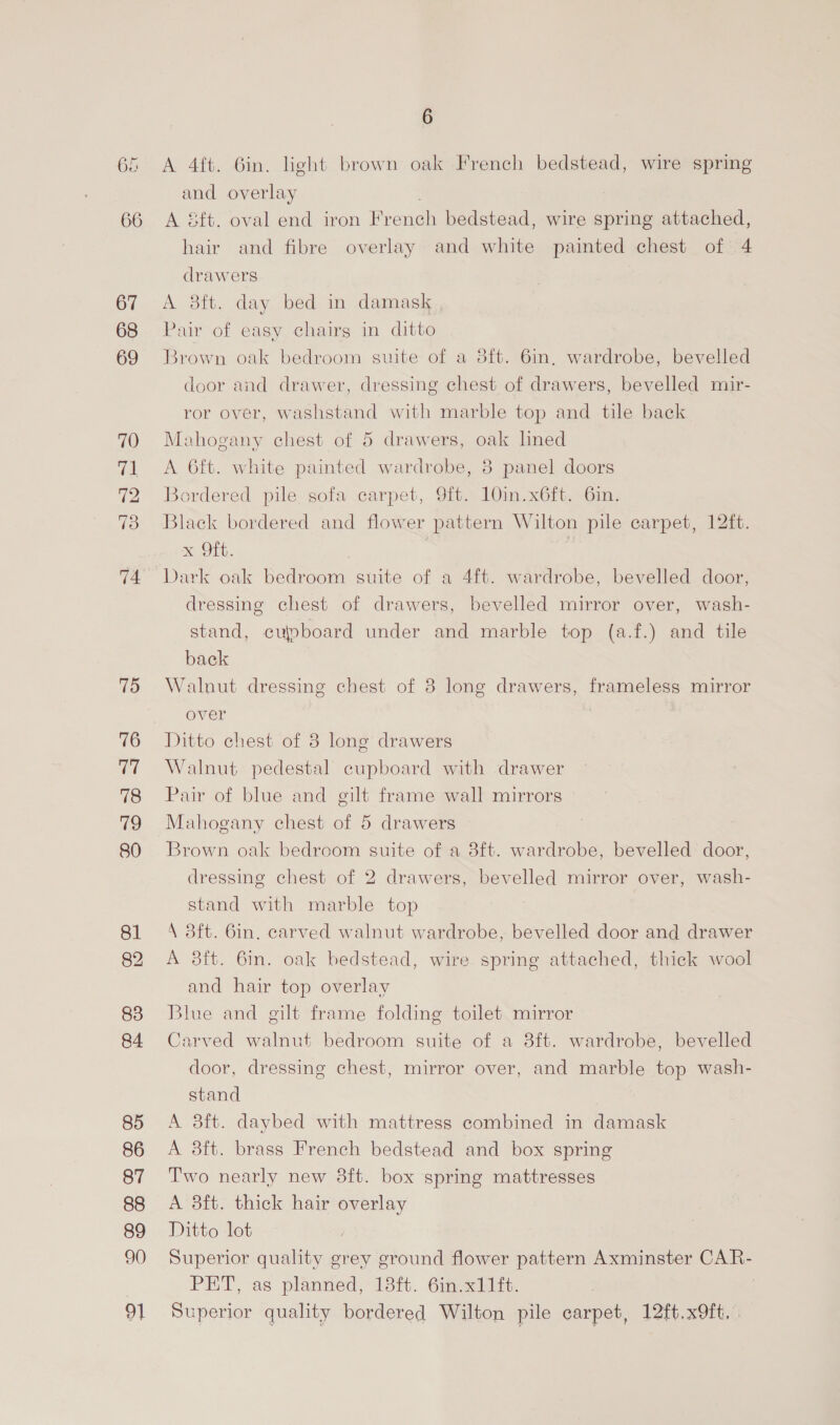 66 67 68 69 70 ia 72 74. 75 76 77 78 i) 80 81 83 84 85 86 87 88 89 90 91 6 A 4ft. 6in. light brown oak French bedstead, wire spring and overlay A éft. oval end iron French bedstead, wire spring attached, hair and fibre overlay and white painted chest of 4 drawers A 8ft. day bed in damask Pair of easy chairg in ditto Brown oak bedroom suite of a 8ft. 6in, wardrobe, bevelled door and drawer, dressing chest of drawers, bevelled mir- ror over, washstand with marble top and tile back Mahogany chest of 5 drawers, oak hned A 6ft. white painted wardrobe, 8 panel doors Bordered pile, sofa carpet, 9ft. 10in.x6ft. 6in. Black bordered and flower pattern Wilton pile carpet, 12ft. x Oft. | Dark oak bedroom suite of a 4ft. wardrobe, bevelled door, dressing chest of drawers, bevelled mirror over, wash- stand, cupboard under and marble top (a.f.) and tile back Walnut dressing chest of 8 long drawers, frameless mirror over Ditto chest of 8 long drawers Walnut pedestal cupboard with drawer Pair of blue and gilt frame wall mirrors Mahogany chest of 5 drawers Brown oak bedroom suite of a 8ft. wardrobe, bevelled door, dressing chest of 2 drawers, bevelled mirror over, wash- stand with marble top \ 3ft. 6in, carved walnut wardrobe, bevelled door and drawer A 8ft. 6in. oak bedstead, wire spring attached, thick wool and hair top overlay Blue and gilt frame folding toilet mirror Carved walnut bedroom suite of a 3ft. wardrobe, bevelled door, dressing chest, mirror over, and marble top wash- stand A 3ft. daybed with mattress combined in damask A 38ft. brass French bedstead and box spring Two nearly new 8ft. box spring mattresses A 3ft. thick hair overlay Ditto lot Superior quality grey ground flower pattern Axminster Care PET, as planned, 18ft. 6in.x11ft. Superior quality bordered Wilton pile carpet, 12ft.x9ft. |