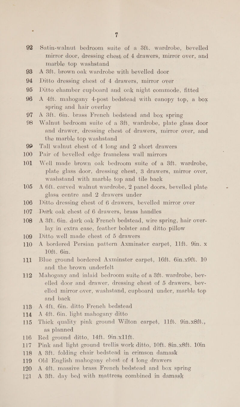 92 93 94 95 96 97 98 99 100 101 L05 106 107 108 109 110 112 i113 114 115 116 aay 118 119 120 I21 7 Satin-walnut bedroom suite of a 3f{t. wardrobe, bevelled _ mirror door, dressing chest of 4 drawers, mirror over, and marble top washstand A 3ft. brown oak wardrobe with bevelled door Ditto dressing chest of 4 drawers, mirror over Ditto chamber cupboard and oak night commode, fitted A 4ft. mahogany 4-post bedstead with canopy top, a box spring and hair overlay | A 3ft. 6in. brass French bedstead and box spring Walnut bedroom suite of a 8ft. wardrobe, plate glass door and drawer, dressing chest of drawers, mirror over, and the marble top washstand Tall walnut chest of 4 long and 2 short drawers Pair of bevelled edge frameless wall mirrors Well made brown oak bedroom suite of a 3ft. wardrobe, plate glass door, dressing chest, 3 drawers, mirror over, washstand with marble top and tile back A 6ft. carved walnut wardrobe, 2 panel doors, bevelled plate glass centre and 2 drawers under Ditto dressing chest of 6 drawers, bevelled mirror over Dark oak chest of 6 drawers, brass handles A 3ft. 6in. dark oak French bedstead, wire spring, hair over- lay in extra case, feather bolster and ditto pillow Ditto well made chest of 5 drawers A bordered Persian pattern Axminster carpet, 1l1ft. Qin. x 10ft. 6in. Blue ground bordered Axminster carpet, 16ft. 6in.x9ft. 10 and the brown underfelt Mahogany and inlaid bedroom suite of a 8ft. wardrobe, bev- elled door and drawer, dressing chest of 5 drawers, bev- elled mirror over, washstand, cupboard under, marble top and back A 4ft. 6in. ditto French bedstead A 4ft. 6in. light mahogany ditto Thick quality pink ground Wilton carpet, 11ft. 9in.x8ft., as planned Red ground ditto, 14ft. 9in.x11ft. Pink and light ground trellis work ditto, 10ft. 8in.x8ft. 10in A 8ft. folding chair bedstead in crimson damask Old English mahogany chest of 4 long drawers A 4ft. massive brass French bedstead and box spring A 38ft. day bed with mattress combined in damask