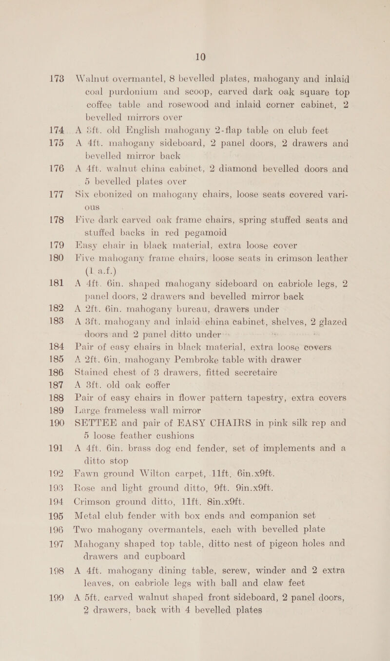 1738 174. 175 176 ey 178 179 180 181 182 183 184 185 186 187 188 189 190 Oi 10 Walnut overmantel, 8 bevelled plates, mahogany and inlaid coal purdonium and scoop, carved dark oak square top coffee table and rosewood and inlaid corner cabinet, 2 bevelled mirrors over A &amp;ft. old English mahogany 2-flap table on club feet A 4ft. mahogany sideboard, 2 panel doors, 2 drawers and bevelled mirror back A 4ft. walnut china cabinet, 2 diamond bevelled doors and 5 bevelled plates over Six ebonized on mahogany chairs, loose seats covered vari- ous Five dark carved oak frame chairs, spring stuffed seats and stuffed backs in red pegamoid Easy chair in black material, extra loose cover Five mahogany frame chairs, loose seats in crimson leather (1.a.t.) A 4ft. 6in. shaped mahogany sideboard on cabriole legs, 2 panel doors, 2 drawers and bevelled mirror back A 2ft. 6m. mahogany bureau, drawers under A 8ft. mahogany and inlaid: china cabinet, shelves, 2 glazed doors and 2 panel ditto under» Pair of easy chairs in black material, extra loose covers A Qft. 6in, mahogany Pembroke table with drawer Stained chest of 8 drawers, fitted secretaire A 38ft. old oak coffer | Pair of easy chairs in flower pattern tapestry, extra covers Large frameless wall mirror SETTEE and pair of EASY CHAIRS in pink silk rep and 5 loose feather cushions A 4ft. 6in. brass dog end fender, set of implements and a ditto stop Fawn ground Wilton carpet, .11ft. 6in.x9ft. Rose and light ground ditto, 9ft. 9in.x9ft. Crimson ground ditto, 11ft. 8in.x9ft. Metal club fender with box ends and companion set Mahogany shaped top table, ditto nest of pigeon holes and drawers and cupboard A 4ft. mahogany dining table, screw, winder and 2 extra leaves, on cabriole legs with ball and claw feet A 5ft. carved walnut shaped front sideboard, 2 panel doors,
