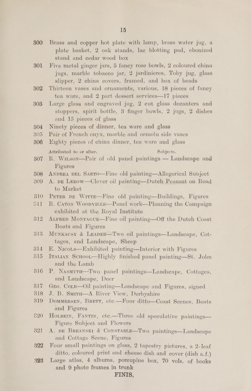300 301 302 303 304 8305 306 B07 308 309 310 oll 15 Brass and copper hot plate with lamp, brass water jug, a plate basket, 2 oak stands, lac blotting pad, ebonized stand and cedar wood box Five metal ginger jars, 5 fancy rose bowls, 2 coloured china jugs, marble tobacco jar, 2 jardinieres, Toby jug, glass slipper, 2 china covers, framed, and box of beads Thirteen vases and ornaments, various, 18 pieces of fancy tea ware, and 2 part dessert services—17 pieces Large glass and engraved jug, 2 cut glass decanters and stoppers, spirit bottle, 8 finger bowls, 2 jugs, 2 dishes and 15 pieces of glass Ninety pieces of dinner, tea ware and glass Pair of French onyx, marble and ormolu side vases Eighty pieces of chma dinner, tea ware and glass Attributed to or after. Subjects. R. Winson—Pair of old panel paintings — Landscape and Figures ANDREA DEL Sarrto—Fine old painting—Allegorical Subject A. DE Lezow-—Clever oil painting—Dutch Peasant on Road to Market Peter DE WirrEe-—Fine old paintinge—Buildings, Figures R. Caton Woopvitte—Panel work—Planning the Campaign exhibited at the Royal Institute ALFRED MonracuE—Fl ine oil painting—Off the Dutch Coast Boats and Figures Munkacsy &amp; Lreaper—Two oil paintings tages, and Landscape, Sheep EK. Nicous—Exhibited painting—Interior with Figures Iranian Scnoor—Highly finished panel painting—St. John and the Lamb P. Nasmyru—Two panel paintings and Landscape, Deer GEO. CoLtE—Oil painting—Landscape and Figures, signed J. B. Smira—-A River View, Derbyshire DomMERSEN, BRETT, etc.—Four ditto—Coast Scenes, Boats and Figures Horsey, Fantin, ete.—Three old speculative paintings— Figure Subject and Flowers A. DE BREANSEI &amp; CONSTABLE—Two paintings and Cottage Scene, Figures Four small paintings on glass, 2 tapestry pictures, a 2-leaf ditto, coloured print and cheese dish and cover (dish a.f.) Large atlas, 4 albums, porcupine box, 70 vols. of books and 9 photo frames in trunk FINIS.    Landscape, Cot-  Landscape, Cottages,  Landscape