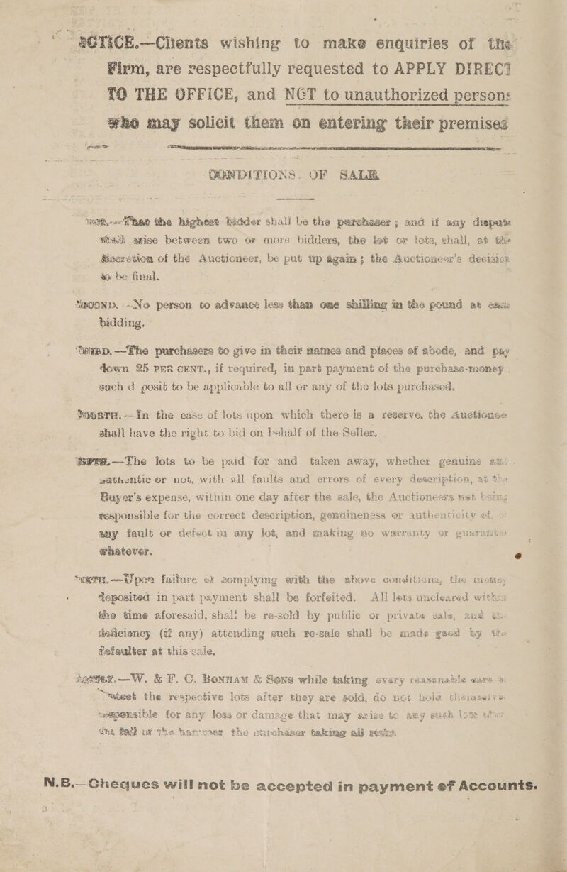 ““ SCTICE.—CRents wishing to make enquiries of the ‘Firm, are respectfully requested to APPLY DIREC? TO THE OFFICE, and NCT to unauthorized persons who may solicit them on entering their premises phere nasa   ‘OONDITIONS. OF SALE Hee. “= ‘nen. ped the highest bidder shall be the parchaser ; and if any disput wed axise between two or more bidders, the feb or lots, shall, at the Bsoretion of the Auctioneer, be put up again; the Auctioncer’s decisnor a be final. | SmoonD.--Ne person co advance less than one shilling im the pound at eax bidding. - ‘teipp.—The purchasers to give in their names and places ef soode, and pay ‘own 25 pen cENT., if required, in part payment of the purchase-money . such d posit to be applicaodle to all or any of the lots purchased. ?o0aTH.—In the case of lots upon which there is a reserve, the Auctiongse shall have the right to bid on behalf of the Seller, Yaere.—-The lots to be paid for and taken away, whether gemuins am . s@thomtie er not, with all faults and errors of every deseription, at th« Buyer’s expense, within one day after the sale, the Auctioneers net being gesponsible for the correct description, genuineness or authenticity af o1 any fault or defect ta any lot, and making no warranty ox guaramte: whatever, e “ET.—Wpor failure ck somplymg with the above conditions, the momey Reposited in part payment shall be forfeited. All leta uncleared within the time aforesaid, shall be re-sold by public o: private sale, and eo. ueliciency (tf any) attending such re-sale shall be mads yeod hy the fefaulter at this-sale, sapoee.—W. &amp; F.C. Bonnan &amp; Sons while taking every reasonable ears EAS * . : Z phat hae a. ~wteet the respective lots after they are sold, do not hol@ thenawire 3 Bare mmspensible for any loss or damage that may sziae to amy sush lots aie dhe fad of the harness the ourchaser tekimg all risks, N.B.—Cheques will not be accepted in payment ef Accounts. -