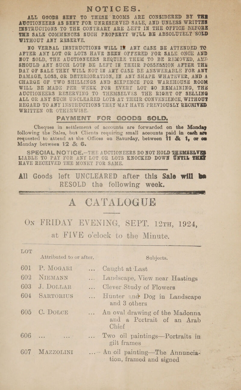 NOTICES. “ALL GUODS SENT TO THESE ROOMS ARE ‘ono BY THR 4 AUCTIONEERS AS SENT FOR UNRESERVED SALE, AND UNLESS WRITTEN HE SALE COMMENOES SUCH PROPERTY With BE ABSOLUTELY Sell WITHOUT ANY RESERVE, NO VERBAL INSTRUCTIONS WILL IN ANY CASE BE ATTENDED TC AFTER ANY LOT OR LOTS HAVE BEEN OFFERED FOR SALE ONCE AND HOT SOLD, THE AUCTIONEERS REQUIRE THEM TO BE REMOVED, Aly SHOULD ANY SUCH LOT# BE LEFT IN THEIR POSSESSION AFTER THE DAY OF SALE THEY WILL NOT IN ANY CASE BE ANSWERABLE FOR ANY DAMAGE, LOSS, OR DETERIORATION, IN ANY SHAPE WHATEVER, AND A CHARGE OF TWO SHILLINGS AND SIXPENCE FOR WAREHOUSE ROOM WILL BE MADE PER WEEK FOR EVERY LOT $0 REMAINING, THE AUCTIONEERS RESERVING TO THEMSELVES THE RIGHT OF SELLING ALL OR ANY SUCH UNCLEARED LOTS AT THEIR CONVENIENCE, WITHOUT REGARD TO ANY INSTRUCTIONS THEY MAY HAVE PREVIOUSLY RECRIVED WRITTEN OR OTHERWISE. PAYMENT FOR GOODS SOLD. Cheques in settlement of accounts are forwarded on the Monday following the Sales, but Clients requiring small aceounts paid in cash age requested to attend at the Offices on Saturday, between 11 &amp; 1, or ca Monday between 12 &amp; G. SPECIAL NOTICE.—THE AUCTIONEERS DO NOT HOLD EHEMSELV] LIABLE TO PAY FOR ANY LOT OR LOTS KNOCKED DOWN IL F HAVE RECEIVED THE MONEY FOR SAME,     A CATALOG UE    EOE : Attributed to or after. Subjects. 601 P. MOGARI .. . Caught at-Last 602 NIEMANN ... Landscape, View near Hastings 603 J. DOLLAR ... Clever Study of Flowers 604 SARTORIUS ... Hunter and Dog in Landscape 605 C. DoLcE ... An oval drawing of the Madonna and a Portrait of an Arab Chief GOG ) de sales ... Lwo oil paintings—Portraits in gilt frames 607 . MAZZOLINI ...~ An oil painting—The Annuncia- - tion, framed and signed 