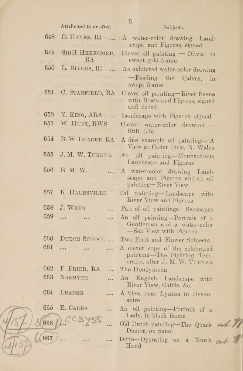 649 650 651 652 653 654 655 656 657 658 659 660 661  Attributed to or after. 6: HayEs, RI RA ay, RIVERS, RI C. STANFIELD, RA Y. Kine, ARA W. Hunt, RWS B. W. LEADER, RA J. M. W. TURNER K. HALESVILLE J. WEBB DutTCcH SCHOOL ... F. FRIER, RA NASMYTH LEADER K. CADES a fi 2 yen f° CO Sw. r em S ™ e e @eco Subjects. scape and Figures, signed Clever oil painting — Olivia, in swept gold frame —Feeding the Calves, in swept frame Clever oil painting—River Scene with Boats and Figures, signed and dated Landscape with Figures, signed Clever water-color drawing — ° Still Life A fine example oil painting— A View at Cader Idris, N. Wales An oil painting—Mountainous Landscape and Figures A water-color drawing-—Land- scape and Figures and an oil painting— River View Oil painting—lLandscape River View and Figures with Pair of oil paintings— Seascapes An oil painting—Portrait of a Gentleman and a water-color —Sea View with Figures Two Fruit and Flower Subjects A clever copy of the celebrated painting—The Fighting Tem- eraire, after J. M. W. TURNER The Honeymoon English Landscape with River View, Cattle, &amp;c. A View near Lynton in Devon- shire An oil painting—Portrait of a Lady, in black frame Doctor, on panel Hand