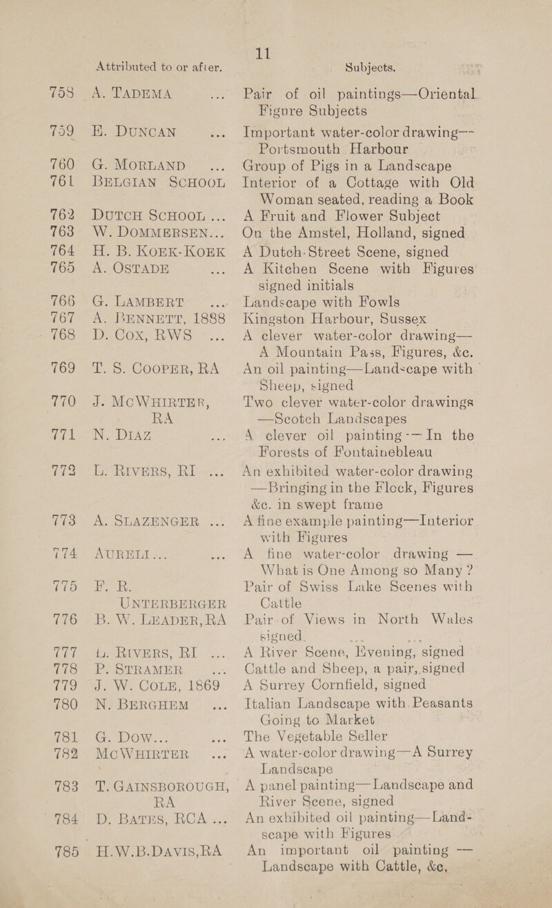 759 759 760 761 762 763 764 765 766 767 768 769 770 (et Cel eS) 780 781 182 183 784 185 Attributed to or after. A. TADEMA H. DUNCAN G. MORLAND BELGIAN SCHOOL DuTCH SCHOOL ... W.DOMMERSEN... H., B. KonK-KoEK A. OSTADE G. LAMBERT A. BENNETT, 1888 D. Cox, RWS T. S. CooPpER, RA J. MCWHIRTER, RA Ne DIA, L. RIVERS, RI Be Sik Feu of AUPRELI =. eR UNTERBERGER B. W. LEADER, RA ie MivERS, Ri P. STRAMER ap. J. W. COLE, 1869 N. BERGHEM G. Dow... Mc WHIRTER T. GAINSBOROUGH, RA Dy Bamie. CAs us --F.W.B.Davis,RA Cel Subjects. Pair of oil paintings—Oriental Figure Subjects Important water-color drawing—- Portsmouth Harbour Group of Pigs in a Landscape Interior of a Cottage with Old Woman seated, reading a Book A Fruit and Flower Subject On the Amstel, Holland, signed A Dutch: Street Scene, signed A Kitchen Scene with Figures’ signed initials Landscape with Fowls Kingston Harbour, Sussex A clever water-color drawing— A Mountain Pass, Figures, &amp;e. An oil painting—Landscape with Sheep, signed T'wo clever water-color drawings —Scotch Landscapes A elever oil painting-—In the Forests of Fontainebleau An exhibited water-color drawing Bringing in the Flock, Figures &amp;c. in swept frame A fine example painting—Interior with Figures A fine water-color drawing — What is One Among so Many ? Pair of Swiss Lake Scenes with Cattle Pair-of Views in North Wales signed a3 he ; A River Scene, Hvening, signed Cattle and Sheep, a pair, signed A Surrey Cornfield, signed Italian Landscape with. Peasants Going to Market | The Vegetable Seller A water-color drawing—A Surrey Landscape A panel painting— Landscape and River Scene, signed | An exhibited oil painting—Land- — scape with Figures ; An important oil painting — Landscape with Cattle, &amp;c,