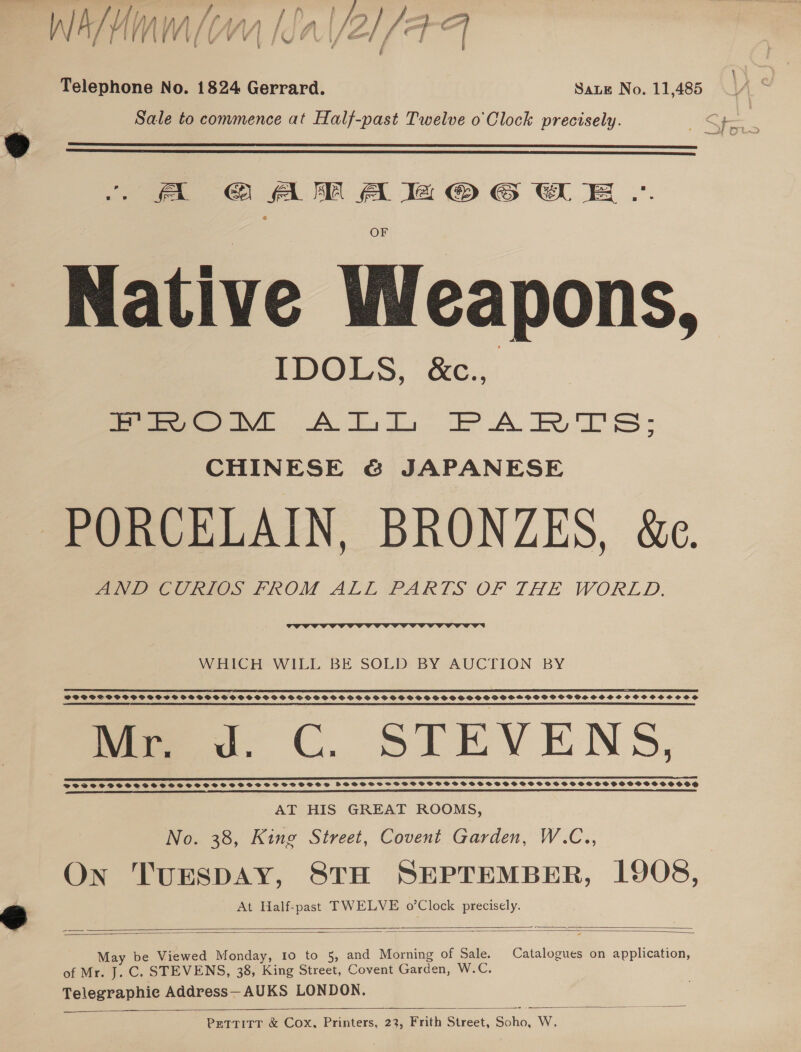 | W/ h/ AMWAY Ia (/Z } | FH rreVE V/ SV VI FUP U Is st f | i { \ F Telephone No. 1824 Gerrard. Saue No. 11,485 Sale to commence at Half-past Twelve o'Clock precisely.   |. A GAM A ea @ 6 SE .. OF Native Weapons, IDOLS, &amp;c., Meo ATL PARTE: CHINESE &amp; JAPANESE PORCELAIN, BRONZES, &amp;e. Pye eC OOS PROM ALE PARTS OF THE WORLD.  WHICH WILL BE SOLD BY AUCTION BY ST TO LI aT SOLE ET oO TET SSF EEC L LL FPLC LEE GEE IL CSL LICL LIT LEE DOL LA BAIT SE ETE LOE IIT EPO EOI TELE LS ECE I ILL ELI SIEGEL I EAT TE EE DELILE IE ILE TIE DEED POSOCSSPS SPSS SSSS GPOGSSOHPVPSOSSO SPOS OOPSSOCSSSSSFSSSOCBSSSPSPSFEPSSGOPGHSHSPSOSOWVPSSSSHVSCOHCOCSSOCOS RR 7 LET a EAR SCE US ETT TN I EE SS ee 1. C. STEVENS, AT HIS GREAT ROOMS, No. 38, King Street, Covent Garden, W.C.., On TUESDAY, STH SEPTEMBER, 1908, 2 At Half-past TWELVE o’Clock precisely.   May be Viewed Monday, Io to 5, and Morning of Sale. Catalogues on application, of Mr. J. C. STEVENS, 38, King Street, Covent Garden, W.C. Telegraphie Address—AUKS LONDON.    PETTITT &amp; Cox, Printers, 23, Frith Street, Soho, W.