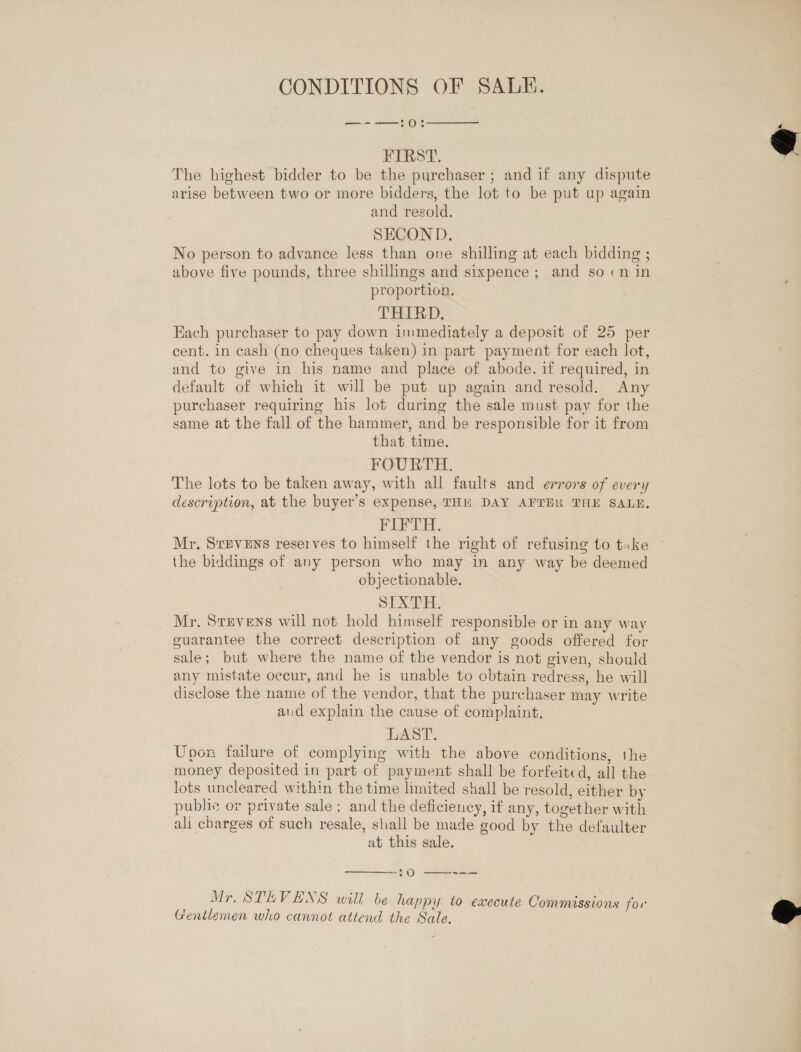 CONDITIONS OF SALE. —--—:0:  FIRST. The highest bidder to be the purchaser ; and if any dispute arise between two or more bidders, the lot to be put up again and regold. SECOND. No person to advance less than one shilling at each bidding ; above five pounds, three shillings and sixpence ; and so cn in proportion. THIRD. Each purchaser to pay down immediately a deposit of 25 per cent. in cash (no cheques taken) in part payment for each lot, and to give in his name and place of abode, if required, in default of which it will be put up again and resold. Any purchaser requiring his lot during the sale must pay for the same at the fall of the hammer, and be responsible for it from that time. FOURTH. The lots to be taken away, with all faults and errors of every description, at the buyer’s expense, THE DAY AFTER THE SALE, FIFTH. the biddings of any person who may in any way be deemed objectionable. SIXTH. Mr. Stevens will not hold himself responsible or in any way guarantee the correct description of any goods offered for sale; but where the name of the vendor is not given, should any mistate occur, and he is unable to obtain redress, he will disclose the name of the vendor, that the purchaser may write aud explain the cause of complaint, LAST. Upon failure of complying with the above conditions, the money deposited in part of payment shall be forfeited, all the lots uncleared within the time limited shall be resold, either by public or private sale ; and the deficiency, if any, together with ali charges of such resale, shall be made good by the defaulter at this sale.  20 ——--— Mr. STEVENS will be happy to execute Commissions for Gentlemen who cannot attend the Sale.  