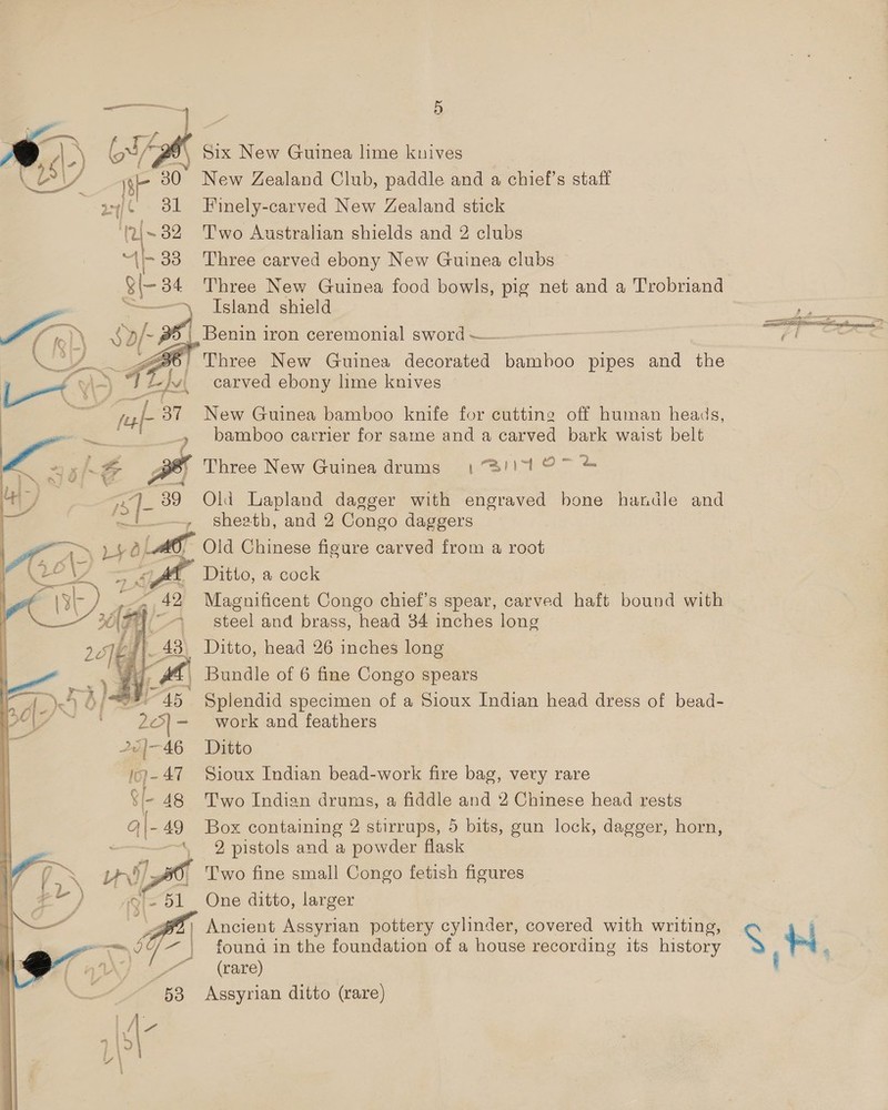 mS i) a J Six New Guinea lime knives rs) VV a New Zealand Club, paddle and a chief’s staff 3 Finely-carved New Zealand stick ~ . Two Australian shields and 2 clubs - 33 Three carved ebony New Guinea clubs a 34 Three New Guinea food bowls, pig net and a Trobriand &gt;, Island shield a af /- Poa | Benin iron ceremonial sword —— 6) Three New Guinea decorated bamboo pipes and the  —t\ - Sf Eu carved ebony lime knives pes 37 New Guinea bamboo knife for cutting off human heads a ‘ae + bamboo carrier for same and a carved bark waist belt F Three New Guinea drums 13/1107 % is ‘]- 39 Old Lapland dagger with engraved hone handle and -, Sheath, and 2 Congo daggers E, p42 Lag, Old Chinese figure carved from a root 2 AS wage, Ditto, a cock Magnificent Congo chief’s spear, carved haft bound with steel and brass, head 34 inches long _ Ditto, head 26 inches long -| Bundle of 6 fine Congo spears  Splendid specimen of a Sioux Indian head dress of bead- work and feathers Ditto Sioux Indian bead-work fire bag, very rare Two Indian drums, a fiddle and 2 Chinese head rests Box containing 2 stirrups, 5 bits, gun lock, dagger, horn, 2 pistols and a powder flask Two fine small Congo fetish figures One ditto, larger ' Ancient Assyrian pottery cylinder, covered with writing, a es vey a | found in the foundation of a house recording its history (rare) 53 Assyrian ditto (rare)   mig Soa fs