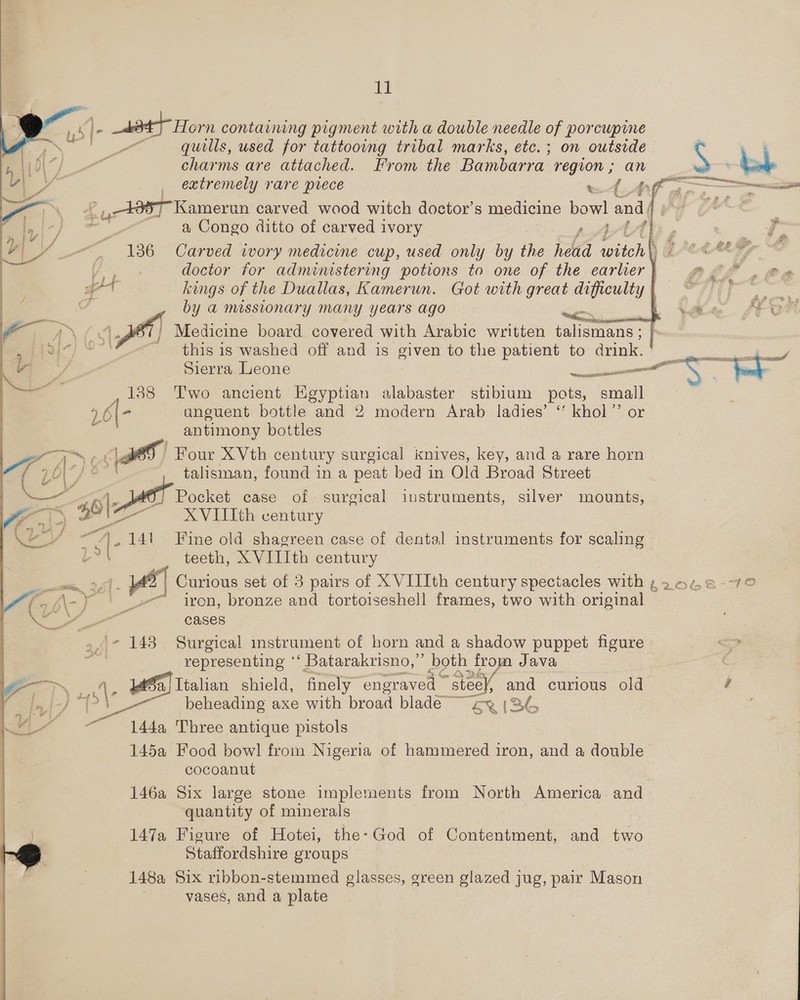    K z 434} Horn containing pigment with a double needle of porcupine “quills, used for tattooing tribal marks, etc. ; on outside S , | Are are attached. From the Bambarra- region; an 4 } Uh. = N    ey | extremely rare prece oe ae 2 See: ———o +987 Kamerun carved wood witch doctor’s medicine bowl and A i} | a Congo ditto of carved ivory Ath , J ag — \ 2 Le &amp; . = 36° -Caried. wary medicine cup, used only by the head ich } @ on? y doctor for administering potions to one of the earlier} @ ght kings of the Duallas, Kamerun. Got with great eens y | Ti} by a MISSLONATY MANY Years ago &gt; ' Medicine board covered with Arabic written tem ea) ~ this is washed off and is given to the patient to drink. cs ae . Y Sierra Leone parecer S |   1 138 Two ancient Egyptian alabaster stibium pots, eae 26(- anguent bottle and 2 modern Arab ladies’ ‘ khol”’ or antimony bottles Four XVth century surgical knives, key, and a rare horn talisman, found in a peat bed in Old Broad Street ie i ole [} Pocket case of surgical instruments, silver mounts, a ts XVIIIth century yy A. ut Fine old shagreen case of dental instruments for scaling Be teeth, X VIIIth century mm, 2,51 - | Curious set of 3 pairs of X VIIIth century spectacles with ,20.48-7° af ‘\-y Gr iron, bronze and tortoiseshell frames, two with original a cases 9 ie 143 Surgical instrument of horn and a shadow puppet figure 7 representing ‘‘ Batarakrisno,”’ both from Java Sf A * fa) Italian shield, finely engraved» “steel, and curious old é fe -} “i 4 beheading axe with broad blade” ey (2 144a Three antique pistols 145a Food bowl from Nigeria of hammered iron, and a double cocoanut 146a Six large stone implements from North America and quantity of minerals 147a Figure of Hotei, the: God of Contentment, and two S Staffordshire groups 148a Six ribbon-stemmed glasses, green glazed jug, pair Mason vases, and a plate