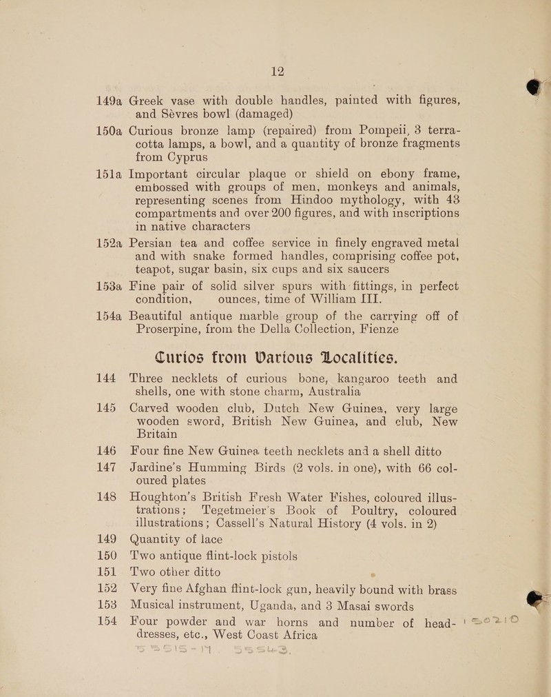 150a 15la 152a 153a 154a 144 145 146 147 148 149 150 151 152 153 154 12 and Sévres bow! (damaged) Curious bronze lamp (repaired) from Pompeii, 3 terra- cotta lamps, a bowl, and a quantity of bronze fragments from Cyprus Important circular plaque or shield on ebony frame, embossed with groups of men, monkeys and animals, representing scenes from Hindoo mythology, with 43 compartments and over 200 figures, and with inscriptions in native characters Persian tea and coffee service in finely engraved metal and with snake formed handles, comprising coffee Pots teapot, sugar basin, six cups and six saucers Fine pair of solid silver spurs with fittings, in perfect condition, ounces, time of William III. Beautiful antique marble group of the carrving off of Proserpine, from the Della Collection, Fienze Curios from Wartous Localities. Three necklets of curious bone, kangaroo teeth and shells, one with stone charm, Australia Carved wooden club, Dutch New Guinea, very large wooden sword, British New Guinea, and club, New Britain Four fine New Guinea teeth necklets and a shell ditto Jardine's Humming Birds (2 vols. in one), with 66 col- oured plates Houghton’s British Fresh Water Fishes, coloured illus- trations; Tegetmeier’s Book of Poultry, coloured illustrations ; Gassell’ s Natural History (4 vols. in 2) Quantity of lace Two antique flint-lock pistols T'wo other ditto ° Very fine Afghan flint-lock gun, heavily bound with brass Musical instrument, Uganda, and 3 Masai swords Four powder and war horns and number of head- dresses, etc., West Coast Africa | Sore  
