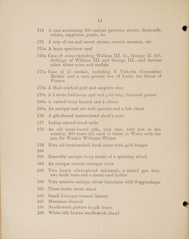 174 5 Fi5a Tjoa eae 1783 180a 1SJa 176 ie 178 ro 180 181 182 183 184 185 186 187 188 189 14 A case containing 105 various precious stones, diamonds, rubies, sapphires, pearls, &amp;e. A tray of cut and uncut stones, camel, mosaics, etc. A large specimen opal Case of coins including William III. 5s., George II. 2/6, shillings of William III. and George III., and various other silver coins and medals Case of 11 medals, including 2 Victoria Coronation Medals and a rare pewter one of Louis the Great of France A Hall-marked gold and sapphire ring «, diamond points A carved ivory brooch and 4 others An antique seal set with garnets and a fob chain A gilt-thread embroidered sheik’s robe Indian carved-wood table An old brass-barrel rifle, very rare, very few in the country, 160 years old, used in hunts in Wales with the late Sir Watkin Williams Whinn Fine old tortoiseshell book cover with gold hinges Beautiful antique ivory model of a spinning wheel An antique ormolu carriage clock T'wo heavy silver-plated inkstands, a plated pen tray, two knife rests and a menu card holder Very massive antique silver chatelaine with 9 appendages Small Limoges enamel lantern Miniature framed Needlework picture in gilt frame White silk Indian needlework shawl  