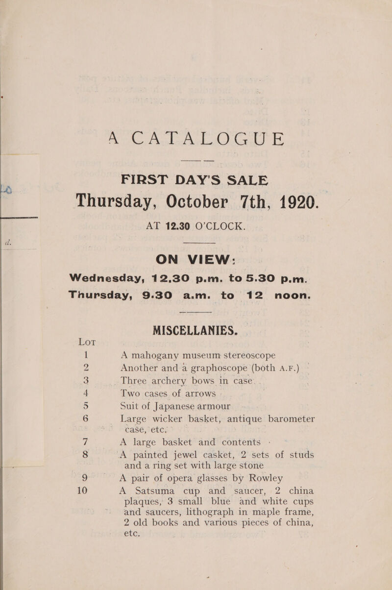 Ate d asthe eaekd Le — FIRST DAY'S SALE Thursday, October 7th, 1920. AT 12.30 O’CLOCK.  ON VIEW: Wednesday, 12.30 p.m. to 5.30 p.m. Thursday, 9.30 a.m. to 12 noon. MISCELLANIES. Lot 1 A mahogany museum: stereoscope 2 Another anda graphoscope (both A.F.) 3 » Three archery bows in case. . + Two cases of arrows | 5 Suit of Japanese armour 6 Large wicker basket, antique barometer Ze CASE HEUCE ; i) A large basket and contents : gs A painted jewel casket, 2 sets of studs and a ring set with large stone 9 —— A ‘— pair of opera glasses by Rowley 10 A Satsuma cup and saucer, 2 china plaques, 3 small blue and white cups and saucers, lithograph in maple frame, 2 old books and various pieces of china, etc,