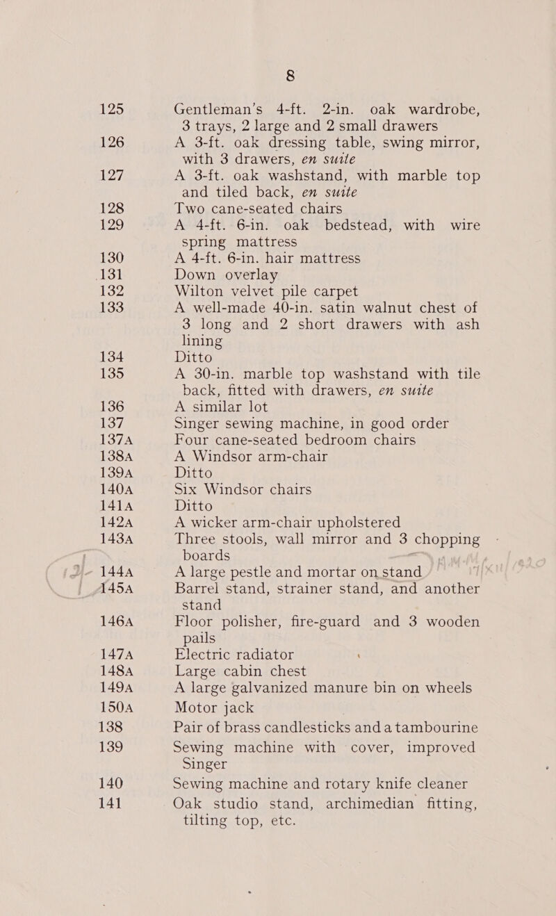 125 126 127 128 129 130 131 132 133 134 135 136 137, 137A 138A 139A 1404 141A 1424 1434 1454 146A 147A 148A 1494 1504 138 139 140 141 8 Gentleman’s 4-ft. 2-in. oak wardrobe, 3 trays, 2 large and 2 small drawers A 3-ft. oak dressing table, swing mirror, with 3 drawers, en suite A 3-ft. oak washstand, with marble top and tiled back, en suite Two cane-seated chairs A 4-ft. 6-in. oak bedstead, with wire spring mattress A 4-ft. 6-in. hair mattress Down overlay Wilton velvet pile carpet A well-made 40-in. satin walnut chest of 3 long and 2 short drawers with ash lining Ditto A 30-in. marble top washstand with tile back, fitted with drawers, en suite A similar lot Singer sewing machine, in good order Four cane-seated bedroom chairs A Windsor arm-chair Ditto Six Windsor chairs Ditto A wicker arm-chair upholstered Three stools, wall mirror and 3 chopping boards =. A large pestle and mortar on stand Barrel stand, strainer stand, and another stand Floor polisher, fire-guard and 3 wooden pails Electric radiator Large cabin chest A large galvanized manure bin on wheels Motor jack | Pair of brass candlesticks anda tambourine Sewing machine with cover, improved Singer Sewing machine and rotary knife cleaner Oak studio stand, archimedian fitting, {tilting top, etc.
