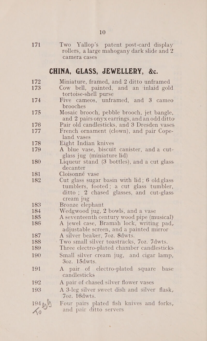 171 10 Two Yallop’s patent post-card display rollers, a large mahogany dark slide and 2 camera cases 172 173 174 175 176 177. 178 179 180 181 182 183 184 185 186 187 188 189 190 191 193 a 194 pp wy ~ 0 Miniature, framed, and 2 ditto unframed Cow bell, painted, and an ‘inlaid gold tortoise-shell purse Five cameos, unframed, and 3 cameo brooches Mosaic brooch, pebble brooch, jet bangle, and 2 pairs onyx earrings, and an odd ditto Pair old candlesticks, and 3 Dresden vases French ornament (clown), and pair Cope- land vases Eight Indian knives A blue vase, biscuit canister, anda cut- glass jug (miniature lid) Liqueur stand (3 bottles), and a cut glass decanter Cloisonné vase Cut glass sugar basin with lid; 6 old glass tumblers, footed; a cut glass tumbler, ditto ; 2 chased glasses, and cut-glass cream jug Bronze elephant Wedgwood jug, 2 bowls, and a vase A seventeenth century wood pipe (musical) A jewel case, Bramah lock, writing pad, adjustable screen, and a painted mirror A silver beaker, 7oz. 8dwts. Two small silver toastracks, 7oz. 7dwts. Three electro-plated chamber candlesticks: Small silver cream jug, and cigar lamp, 30z. 15dwts. A pair of electro-plated square base candlesticks A pair of chased silver flower vases A 3-leg silver sweet dish and silver flask, 7o0z. 16dwts. Four pairs plated fish knives and forks, and pair ditto servers