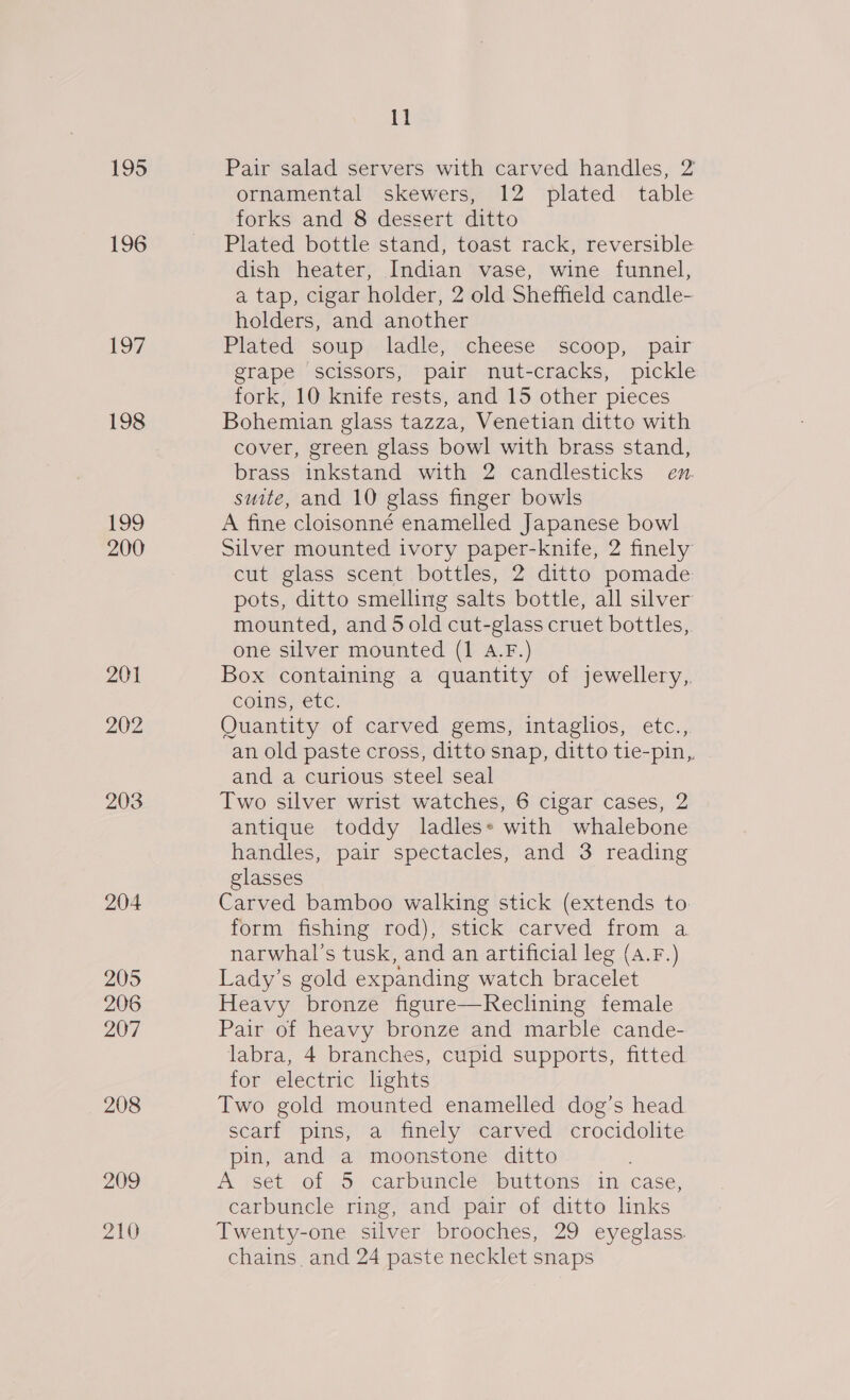 195 196 197 198 199 200 201 202 203 204 205 206 207 208 209 210 11 Pair salad servers with carved handles, 2 ornamental skewers, 12 plated table forks and 8 dessert ditto Plated bottle stand, toast rack, reversible dish heater, Indian vase, wine funnel, a tap, cigar holder, 2 old Sheffield candle- holders, and another Plated’ soup adie; «cheese. ‘scoop, pair grape scissors, pair nut-cracks, pickle fork, 10 knife rests, and 15 other pieces Bohemian glass tazza, Venetian ditto with cover, green glass bowl with brass stand, brass inkstand with 2 candlesticks en. suite, and 10 glass finger bowls A fine cloisonné enamelled Japanese bowl Silver mounted ivory paper-knife, 2 finely cut glass scent bottles, 2 ditto pomade pots, ditto smelling salts bottle, all silver mounted, and 5 old cut-glass cruet bottles,. one silver mounted (1 A.F.) Box containing a quantity of jewellery, coins, etc. Quantity of carved gems, intaglios, etc., an old paste cross, ditto snap, ditto tie-pin,, and a curious steel seal Two silver wrist watches, 6 cigar cases, 2 antique toddy ladles» with whalebone handles, pair spectacles, and 3 reading glasses Carved bamboo walking stick (extends to form fishing rod), stick carved from a narwhal’s tusk, and an artificial leg (A.F.) Lady’s gold expanding watch bracelet Heavy bronze figure—Reclining female Pair of heavy bronze and marble cande- labra, 4 branches, cupid supports, fitted for electric lhghts Two gold mounted enamelled dog’s head scarf pins, a finely carved crocidolite pin, and a moonstone ditto A set of 5 carbuncle buttons in case, carbuncle ring, and pair of ditto links Twenty-one silver brooches, 29 eyeglass. chains and 24 paste necklet snaps