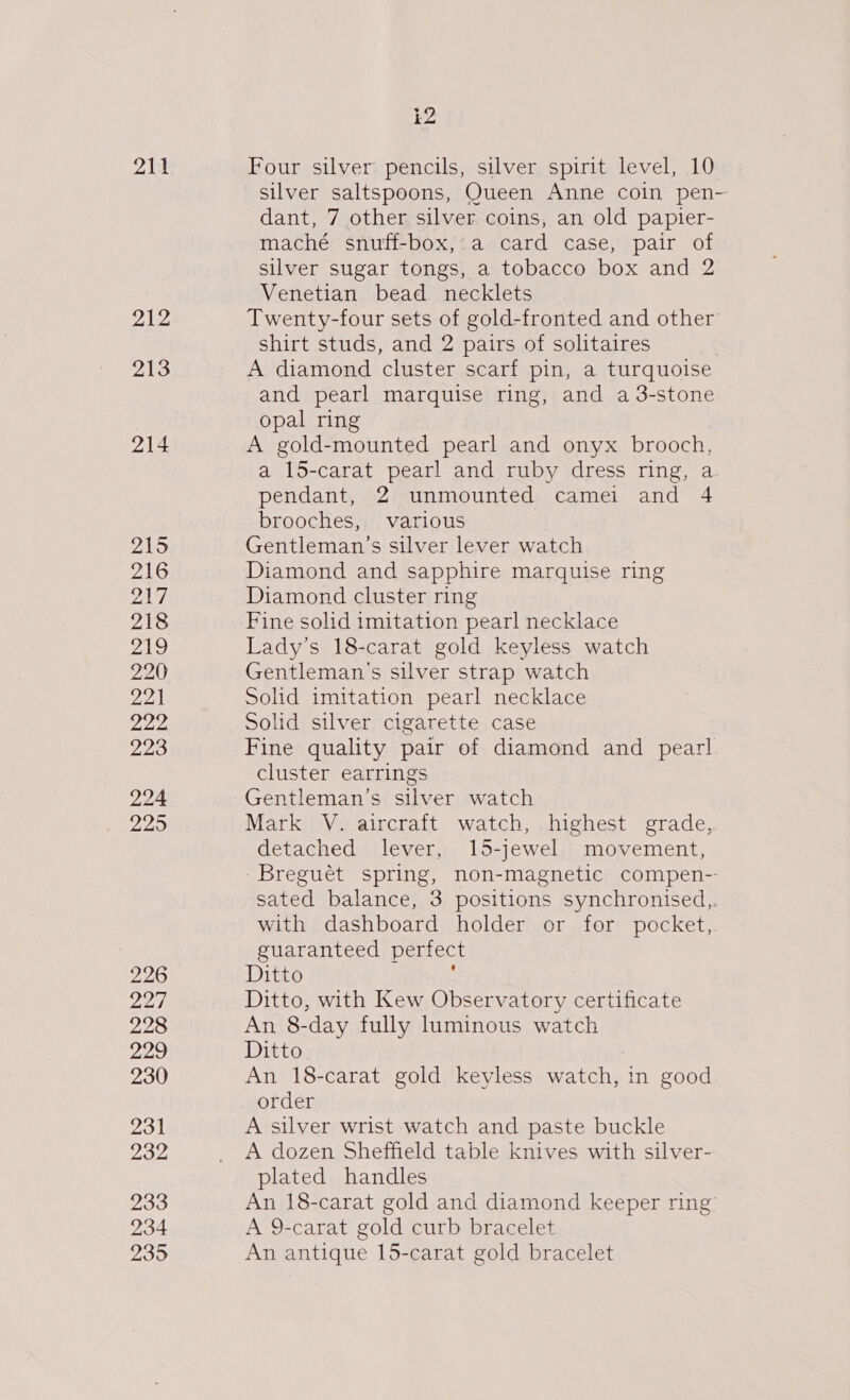 211 212 213 214 215 216 rai We 218 219 220 22) 222 223 224 229 226 227 228 229 230 231 232 233 234 235 12 Four silver pencils, silver spirit level, 10 silver saltspoons, Queen Anne coin pen- dant, 7 other silver coins, an old papier- maché snuff-box,.a card case, pair of silver sugar tongs, a tobacco box and 2 Venetian bead necklets Twenty-four sets of gold-fronted and other shirt studs, and 2 pairs of solitaires A diamond cluster scarf pin, a turquoise and pearl marquise ring, and a 3-stone opal ring A gold-mounted pearl and onyx brooch, a 15-carat pearl and ruby dress ring, a pendant, 2 unmounted camei and 4 brooches, various Gentleman’s silver lever watch Diamond and sapphire marquise ring Diamond cluster ring Fine solid imitation pearl necklace Lady’s 18-carat gold keyless watch Gentleman's silver strap watch Solid imitation pearl necklace Solid silver cigarette case Fine quality pair of diamond and pearl cluster earrings Gentleman’s silver watch Mark V. aircraft watch, highest grade, detached lever, 15-jewel movement, ~Breguét spring, non-magnetic compen-- sated balance, 3 positions synchronised,. with dashboard holder or for pocket,. guaranteed perfec Ditto : Ditto, with Kew Observatory certificate An 8-day fully luminous watch Ditto. An 18-carat gold kevless watch, in good order A silver wrist watch and paste buckle A dozen Sheffield table knives with silver- plated handles An 18-carat gold and diamond keeper ring: A 9-carat gold curb bracelet An antique 15-carat gold bracelet