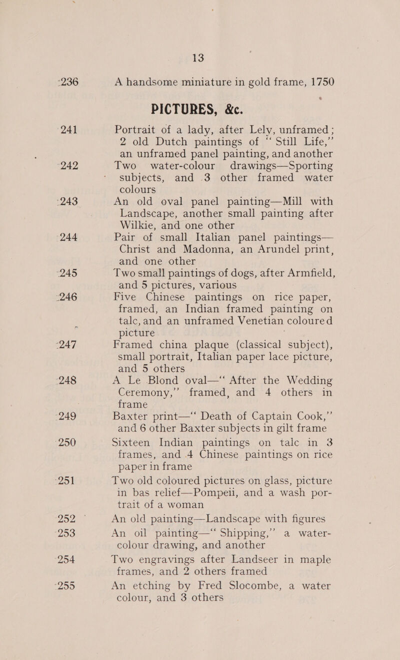 “236 (24) 242 ‘243 (244 “245 246 A] 248 250 251 ‘253 254 259 13 A handsome miniature in gold frame, 1750 PICTURES, &amp;c. Portrait of a lady, after Lely, unframed ; Z, old) Dutchispaintings of; Still Lite,” an unframed panel painting, and another Two water-colour drawings—Sporting subjects, and 3 other framed water colours An old oval panel painting—Mill with Landscape, another small painting after Wilkie, and one other Pair of small Italian panel paintings— Christ and Madonna, an Arundel print, and one other Two small paintings of dogs, after Armfield, and 5 pictures, various Five Chinese paintings on rice paper, framed, an Indian framed painting on talc,and an unframed Venetian coloured picture Framed china plaque (classical subject), small portrait, Italian paper lace picture, and 5 others A Le Blond oval—” After the Wedding Ceremony, ,:tramed- and 4° others*in frame Baxter print—‘‘ Death of Captain Cook,” and 6 other Baxter subjects in gilt frame Sixteen Indian paintings on talc in 3 frames, and 4 Chinese paintings on rice paper in frame Two old coloured pictures on glass, picture in bas relief—Pompeu, and a wash por- trait of a woman An old painting—Landscape with figures An oil painting—*‘ Shipping,” a water- colour drawing, and another Two engravings after Landseer in maple frames, and 2 others framed An etching by Fred Slocombe, a water colour, and 3 others