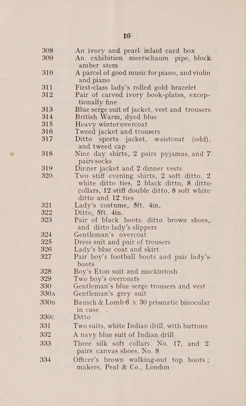 308 309 310 311 312 313 314 315 316 317 318 319 320 321 322 323 324 325 326 327 328 329 330 330A 330B 330c 331 oo2 333 334 6: An ivory and. pearl inlaid card box An exhibition meerschaum pipe, block: amber stem A parcel of good music for piano, and violin and piano First-class lady’s rolled gold bracelet Pair of carved ivory book-plates, excep-. tionally fine Blue serge suit of jacket, vest and trousers. British Warm, dyed blue Heavy winterovercoat Tweed jacket and. trousers Ditto sports jacket, waistcoat (odd), and tweed cap Nine day shirts, 2 pairs pyjamas, and 7 pairs socks Dinner jacket and 2 dinner vests Two stiff evening shirts, 2 soft ditto, 2 white ditto ties, 2 black ditto, 8 ditto collars, 12 stiff double ditto, 8 soft white ditto and 12 ties Lady’s costume, 5ft. 4in. Pair of black boots, ditto brown shoes,. and ditto lady’s slippers Gentleman’s overcoat Dress suit and pair of trousers Lady’s blue coat and skirt Pair boy’s football boots and pair lady’s: boots Boy’s Eton suit and mackintosh Two boy’s overcoats Gentleman's blue serge trousers and vest Gentleman’s grey suit Bausch &amp; Lomb 6 x 30 prismatic binocular In Casen es, 7 Ditto : Two suits, white Indian drill, with buttons A navy blue suit of Indian drill Three, silk soft collars, No. 17, and 2 pairs canvas shoes, No. 8 Officer’s brown walking-out top boots ; makers, Peal &amp; Co., London