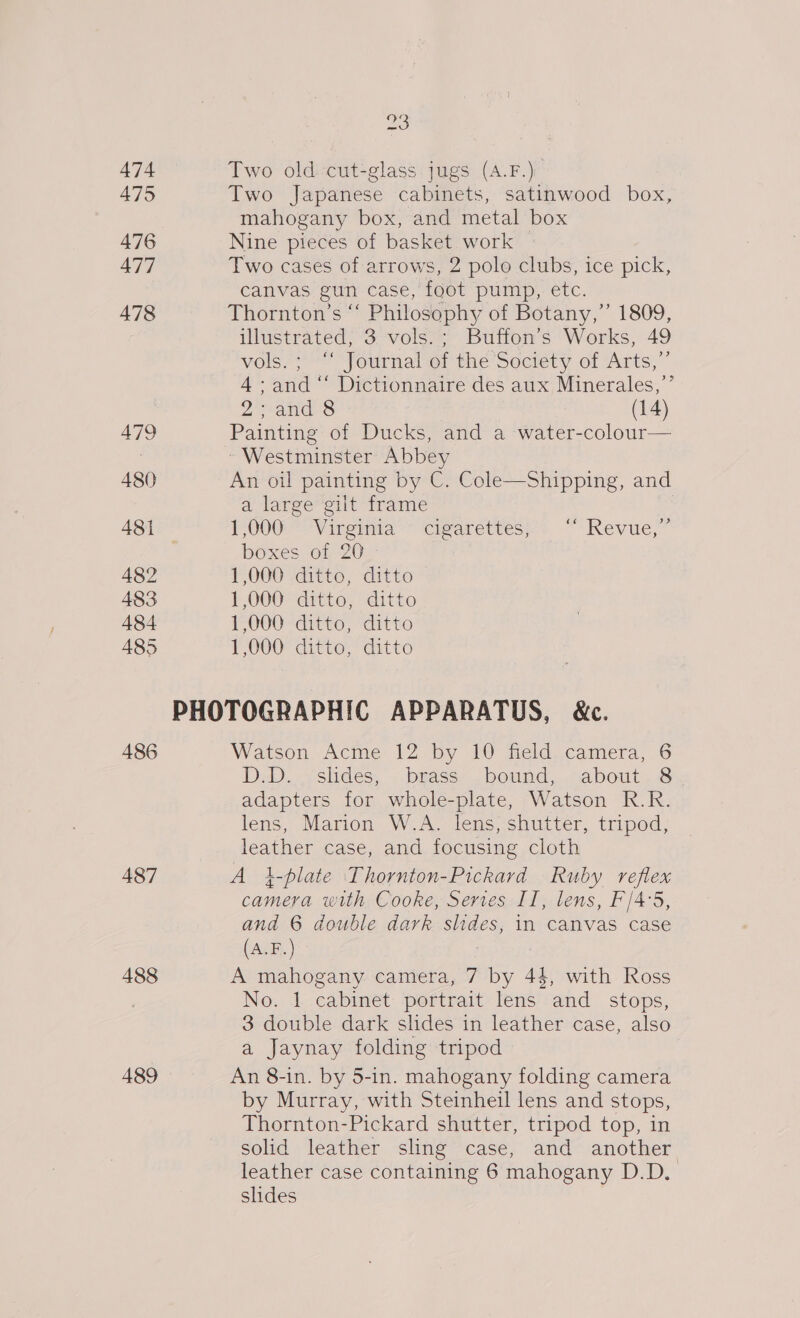 474 475 476 477 478 479 480 482 483 484 485 486 487 488 489 23 Two old cut-glass jugs (A.F.)_ Two Japanese cabinets, satinwood box, mahogany box, and metal box Nine pieces of basket work Two cases of arrows, 2 polo clubs, ice pick, canvas gun case, foot pump, etc. Thornton’s “‘ Philosophy of Botany,” 1809, illustrated; 3 vols.; Buffon’s Works, 49 vos. Yournalerthe Society of Arts,” 4: and “‘ Dictionnaire des aux Minerales,’’ 2 wanes S (14) Painting of Ducks, and a water-colour— ~ Westminster Abbey An oil painting by C. Cole—Shipping, and a large gilt frame POU Viremia ~~ ‘cigarettes: “Kevue,” boxes of 20 1,000 ditto, ditto 1,000 ditto, ditto 1,000 ditto, ditto 1,000 ditto, ditto Watson Acme 12 by 10 field camera, 6 DD. vshdes, bease. bound: .cabout, @y adapters for whole-plate, Watson R.R. lens, Marion W.A. lens, shutter, tripod, leather case, and focusing cloth A i-plate Thornton-Pickard Ruby reflex camera with Cooke, Series Il, lens, F/4'5, and 6 double dark slides, in canvas case (A.F.) . A mahogany camera, 7 by 44, with Ross No. 1 cabinet portrait lens and_ stops, 3 double dark slides in leather case, also a Jaynay folding tripod An 8-in. by 5-in. mahogany folding camera by Murray, with Steinheil lens and stops, Thornton-Pickard shutter, tripod top, in solid leather sling case, and another leather case containing 6 mahogany D.D. slides
