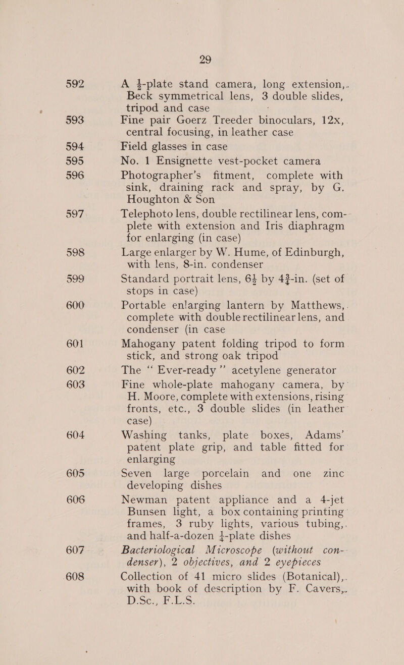 593 594 595 596 601 602 603 604 605 606 607 608 29 A 4-plate stand camera, long extension,. Beck symmetrical lens, 3 double slides, tripod and case Fine pair Goerz Treeder Piipoukins, 12x, : central focusing, in leather case Field glasses in case No. 1 Ensignette vest-pocket camera Photographer’s fitment, complete with sink, draining rack and spray, by G. Houghton &amp; Son Telephoto lens, double rectilinear lens, com-- plete with extension and Iris diaphragm for enlarging (in case) Large enlarger by W. Hume, of Edinburgh, with lens, 8-in. condenser Standard portrait lens, 64 by 432-in. (set of stops in case) Portable enlarging lantern by Matthews,. complete with double rectilinearlens, and condenser (in case Mahogany patent folding tripod to form stick, and strong oak tripod The “ Ever-ready ’’ acetylene generator Fine whole-plate mahogany camera, by’ H. Moore, complete with extensions, rising fronts, etc., 3 double slides (in leather case) Washing tanks, plate boxes, Adams’ patent plate grip, and table fitted for enlarging seven large &lt;porcelaim. “and! “one. zinc developing dishes Newman patent applance and a 4-jet Bunsen light, a box containing printing’ frames, 3 ruby lights, various tubing,. and half-a-dozen i-plate dishes Bacteriological Microscope (without con-- denser), 2 objectives, and 2 eyepreces Collection of 41 micro slides (Botanical),. with book of description by F. Cavers,. DD. Se. FES.