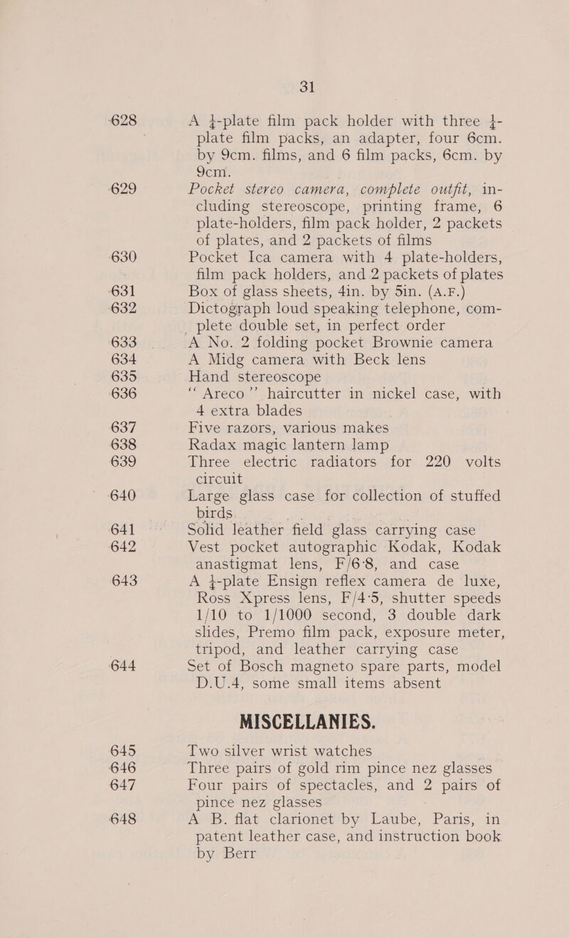 628 629 630 631 632 633 634 635 636 637 638 639 640 641 642 643 644 645 646 647 648 3] A 4-plate film pack holder with three }- plate film packs, an adapter, four 6cm. by 9cm. films, and 6 film packs, 6cm. by Sen. : Pocket stereo camera, complete outfit, in- cluding stereoscope, printing frame, 6 plate-holders, film pack holder, 2 packets of plates, and 2 packets of films Pocket Ica camera with 4 plate-holders, film pack holders, and .2 packets of plates Box of glass sheets, 4in. by 5in. (A.F.) Dictograph loud speaking telephone, com- plete double set, in perfect order A Midg camera with Beck lens Hand stereoscope ““Areco’’ haircutter in nickel case, with 4 extra blades Five razors, varlous makes Radax magic lantern lamp Three electric: radiators. tor 220 volts circuit Large glass case for collection of stuffed NC na ee Bec) ae Solid leather field glass carrying case Vest pocket autographic Kodak, Kodak anastigmat lens, F/6°8, and case A i-plate Ensign reflex camera de luxe, Ross Xpress lens, F/4°5, shutter speeds 1/10 to 1/1000 second, 3 double dark slides, Premo film pack, exposure meter, tripod, and leather carrying case Set of Bosch magneto spare parts, model D.U.4, some small items absent MISCELLANIES. Two silver wrist watches Three pairs of gold rim pince nez glasses Four pairs of spectacles, and 2 pairs of pince nez glasses | A B. flat clarionet by Laube, Paris, in patent leather case, and instruction book by ‘Bert