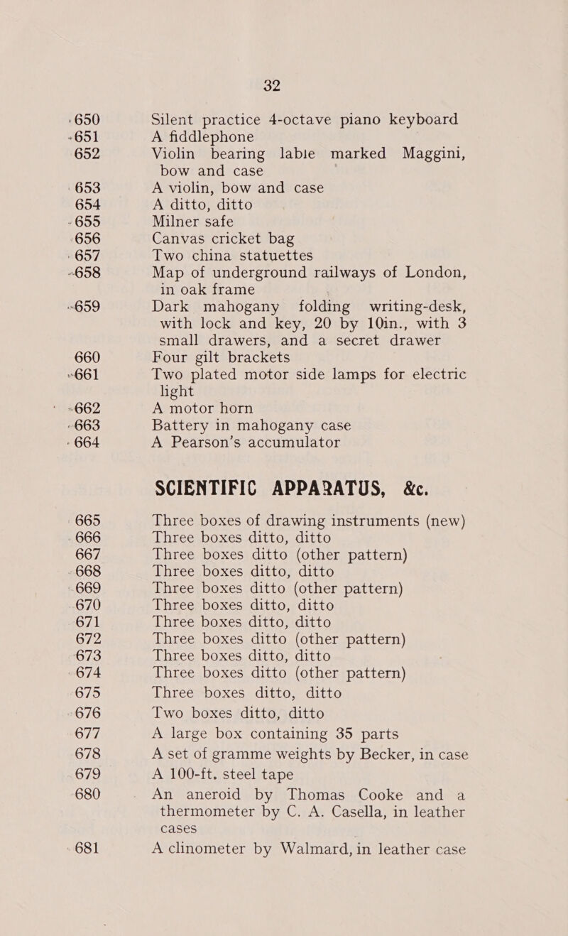 ‘650 *651 652 653 654 » 655 656 657 658 “659 660 661 663 - 664 665 666 667 668 669 670 671 672 673 674 675 676 677 678 679 680 681 32 Silent practice 4-octave piano keyboard A fiddlephone Violin bearing lable marked Maggini, bow and case A violin, bow and case A ditto, ditto Milner safe Canvas cricket bag Two china statuettes Map of underground railways of London, in oak frame | Dark mahogany folding writing-desk, with lock and key, 20 by 10in., with 3 small drawers, and a secret drawer Four gilt brackets Two plated motor side lamps for electric light A motor horn Battery in mahogany case A Pearson’s accumulator SCIENTIFIC APPARATUS, &amp;c. Three boxes of drawing instruments (new) Three boxes ditto, ditto Three boxes ditto (other pattern) Three boxes ditto, ditto Three boxes ditto (other pattern) Three boxes ditto, ditto Three boxes ditto, ditto Three boxes ditto (other pattern) Three boxes ditto, ditto Three boxes ditto (other pattern) Three boxes ditto, ditto Two boxes ditto, ditto A large box containing 35 parts A set of gramme weights by Becker, in case A 100-ft. steel tape An aneroid by Thomas Cooke and a thermometer by C. A. Casella, in leather cases A clinometer by Walmard, in leather case