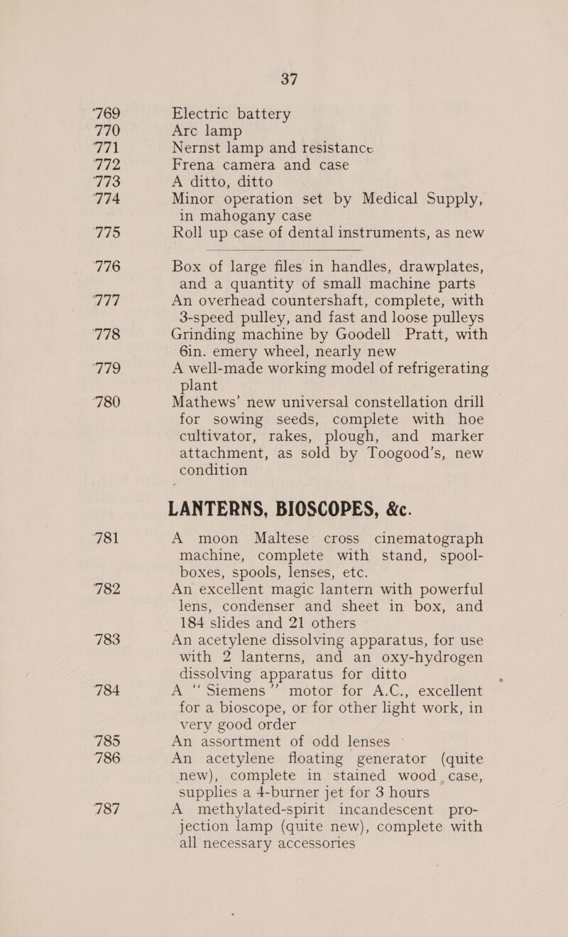 ‘769 770 ved &amp; 712 773 ‘774 779 776 aid 778 Hides) 780 781 782 783 784 785 786 187 37 Electric battery Arc lamp Nernst lamp and resistance Frena camera and case A ditto, ditto Minor operation set by Medical Supply, in mahogany case Roll up case of dental instruments, as new  Box of large files in handles, drawplates, and a quantity of small machine parts An overhead countershaft, complete, with 3-speed pulley, and fast and loose pulleys Grinding machine by Goodell Pratt, with 6in. emery wheel, nearly new A well-made working model of refrigerating plant Mathews’ new universal constellation drill for sowing seeds, complete with hoe cultivator, rakes, plough, and marker attachment, as sold by Toogood’s, new condition LANTERNS, BIOSCOPES, &amp;c. A moon Maltese cross cinematograph machine, complete with stand, spool- boxes, spools, lenses, etc. An excellent magic lantern with powerful lens, condenser and sheet in box, and 184 slides and 21 others with 2 lanterns, and an oxy-hydrogen dissolving apparatus for ditto A “ Siemens’’ motor for A.C., excellent for a bioscope, or for other light work, in very good order An assortment of odd lenses © An acetylene floating generator (quite new), complete in stained wood _ case, supplhes a 4-burner jet for 3 hours A methylated-spirit incandescent pro- jection lamp (quite new), complete with all necessary accessories