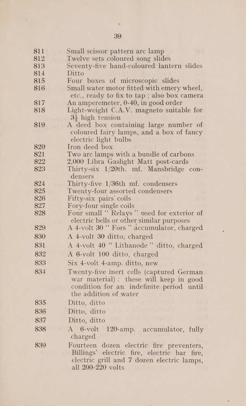 811 812 813 814 815 816 817 818 819 820 821 822 823 824 825 826 827 828 829 830 831 832 833 834 835 836 837 838 839 39. Small scissor pattern arc lamp Twelve sets coloured song slides Seventy-five hand-coloured lantern slides Ditto Four boxes of microscopic slides Small water motor fitted with emery wheel, etc., ready to fix to tap ; also box camera An amperemeter, 0-40, in good order Light-weight C.A.V. magneto suitable for 34 high tension coloured fairy lamps, and a box of fancy electric light bulbs | Iron deed box | Two arc lamps with a bundle of carbons 2,000 Libra Gaslight Matt post-cards Thirty-six 1/20th. mf.’ Mansbridge con- densers | Thirty-five 1/36th mf. condensers Twenty-four assorted condensers Fifty-six pairs coils Fory-four single coils Four small “ Relays *: used for exterior of electric bells or other similar purposes A 4-volt 30 “ Fors ’’ accumulator, charged A 4-volt 30 ditto, charged A 4-volt 40 “ Lithanode’”’ ditto, charged A 6-volt 100 ditto, charged Six 4-volt 4-amp. ditto, new Twenty-five inert cells (captured German . war material): these will keep in good condition for an indefinite.period until the addition of water Ditto, ditto Ditto, ditto Ditto, ditto A 6-volt '120-amp. accumulator, fully charged | Fourteen dozen electric fire preventers, Billings’. electric fire, electric bar fire, electric grill and 7 dozen electric lamps, _all 200-220 volts