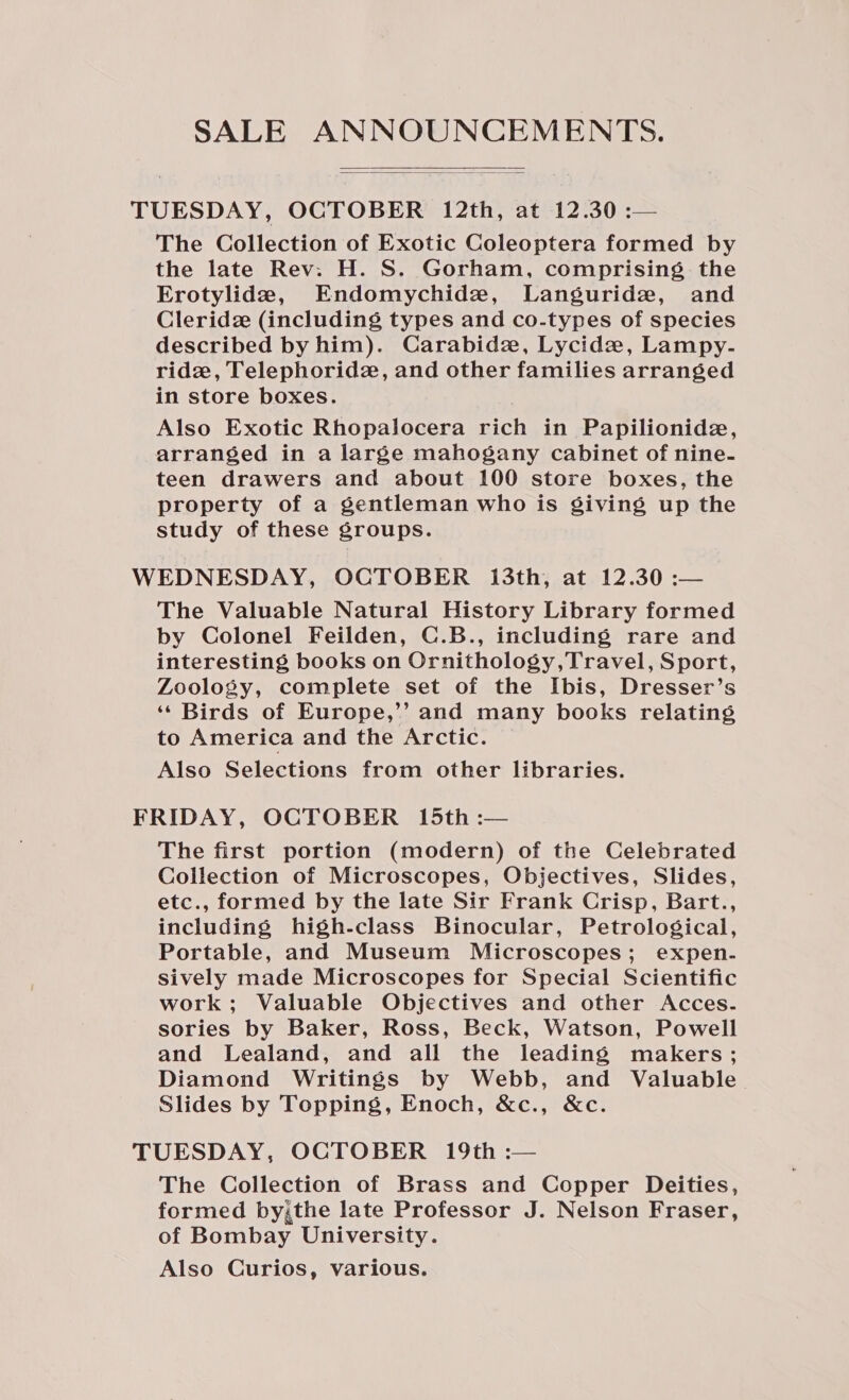 SALE ANNOUNCEMENTS.   TUESDAY, OCTOBER 12th, at 12.30 :— The Collection of Exotic Coleoptera formed by the late Rev: H. S. Gorham, comprising the Erotylide2, Endomychide, Languride, and Cleridz (including types and co-types of species described by him). Carabide, Lycidz, Lampy.- ridz, Telephorid2, and other families arranged in store boxes. Also Exotic Rhopalocera rich in Papilionide, arranged in a large mahogany cabinet of nine- teen drawers and about 100 store boxes, the property of a gentleman who is giving up the study of these groups. WEDNESDAY, OCTOBER 13th, at 12.30 :— The Valuable Natural History Library formed by Colonel Feilden, C.B., including rare and interesting books on Ornithology,Travel, Sport, Zoology, complete set of the Ibis, Dresser’s ‘¢ Birds of Europe,’’ and many books relating to America and the Arctic. Also Selections from other libraries. FRIDAY, OCTOBER 15th :— The first portion (modern) of the Celebrated Collection of Microscopes, Objectives, Slides, etc., formed by the late Sir Frank Crisp, Bart., including high-class Binocular, Petrological, Portable, and Museum Microscopes; expen. sively made Microscopes for Special Scientific work; Valuable Objectives and other Acces. sories by Baker, Ross, Beck, Watson, Powell and Lealand, and all the leading makers; Diamond Writings by Webb, and Valuable Slides by Topping, Enoch, &amp;c., &amp;c. TUESDAY, OCTOBER 19th :— The Collection of Brass and Copper Deities, formed by,the late Professor J. Nelson Fraser, of Bombay University. Also Curios, various.