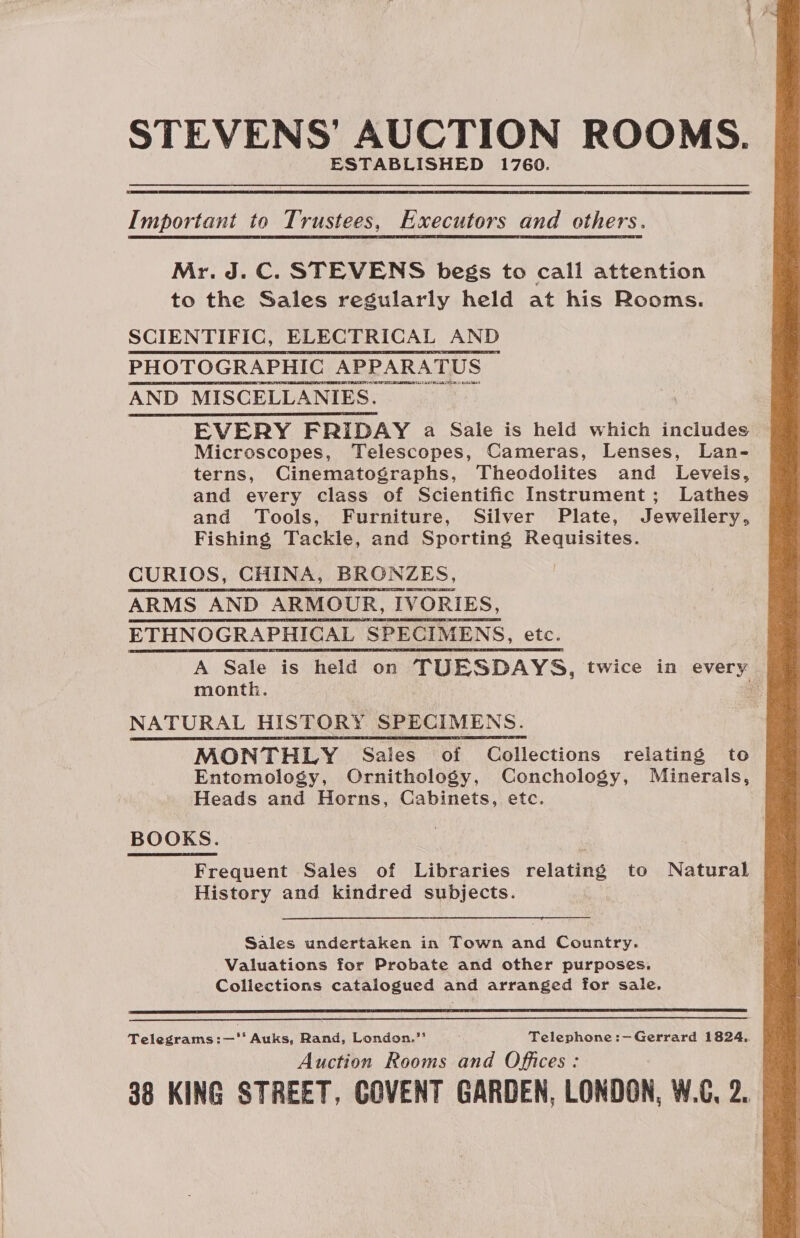 STEVENS’ AUCTION ROOMS. ESTABLISHED 1760. Important to Trustees, Executors and others. Mr. J.C. STEVENS begs to call attention to the Sales regularly held at his Rooms. SCIENTIFIC, ELECTRICAL AND PHOTOGRAPHIC APPARATUS AND MISCELLANIES. EVERY FRIDAY a Sale is heid which includes Microscopes, Telescopes, Cameras, Lenses, Lan- terns, Cinematographs, Theodolites and Levels, and every class of Scientific Instrument; Lathes and Tools, Furniture, Silver Plate, Jewellery, Fishing Tackle, and Sporting Requisites. CURIOS, CHINA, BRONZES, ARMS AND ARMOUR, IVORIES, ETHNOGRAPHICAL SPECIMENS, etc. A Sale is held on TUESDAYS, twice in every month. ae NATURAL HISTORY SPECIMENS. MONTHLY Sales of Collections relating to Entomology, Ornithology, Conchology, Minerals, Heads and Horns, Cabinets, etc. BOOKS. Frequent Sales of Libraries relating to Natural History and kindred subjects. Sales undertaken in Town and Country. Valuations for Probate and other purposes, Collections catalogued and arranged for sale.   Telegrams:—‘* Auks, Rand, London.” Telephone :—Gerrard 1824.. Auction Rooms and Offices: 88 KING STREET, COVENT GARDEN, LONDON, W.C, 2. 