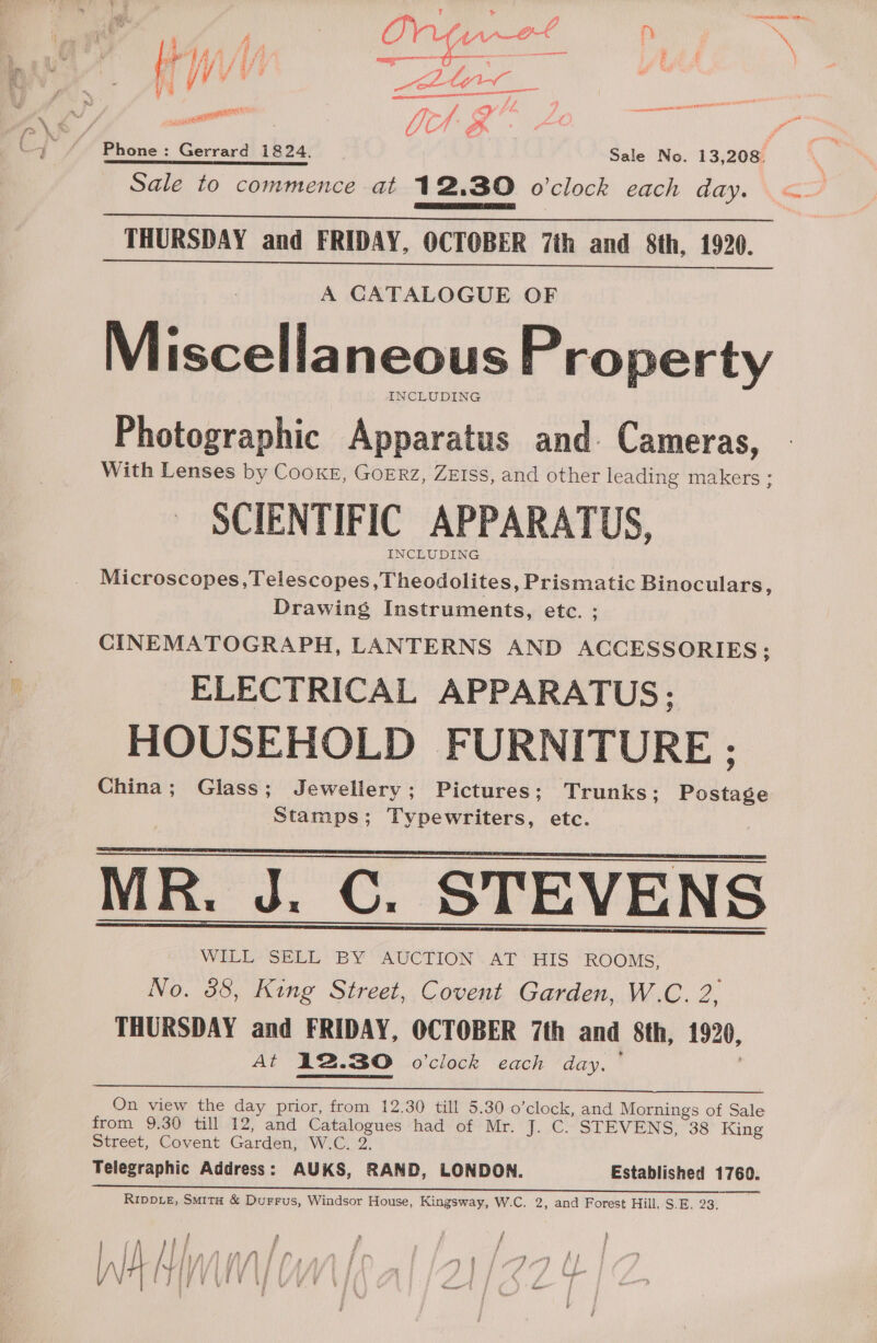 ae dA iff ——— 7 f | y/ V Lf yo eo) by oe RES Sis f co? f aceetanetal Phone: Gerrard 1824. Sale No. 13,208. Sale to commence at 12.30 o'clock each day.  _ THURSDAY and FRIDAY, OCTOBER 7th and 8th, 1920. A CATALOGUE OF Miscellaneous Property INCLUDING Photographic Apparatus and. Cameras, With Lenses by Cooke, GoERrz, ZEIss, and other leading makers ; SCIENTIFIC APPARATUS, INCLUDING Microscopes, Telescopes,Theodolites, Prismatic Binoculars : Drawing Instruments, etc. ; CINEMATOGRAPH, LANTERNS AND ACCESSORIES; ELECTRICAL APPARATUS; HOUSEHOLD FURNITURE ; China; Glass; Jewellery; Pictures; Trunks; Postage Stamps; Typewriters, etc. MR. J. C. STEVENS WILL SELL BY AUCTION AT HIS ROOMS, No. 388, King Street, Covent Garden, W.C. 2, THURSDAY and FRIDAY, OCTOBER 7th and 8th, 1920, a 12.30 o’clock each day. ~   On view the day prior, from 12.30 till 5.30 o’clock, and Mornings of Sale from 9.30 till 12, and Catalogues had of Mr. J. C. STEVENS, 38 King Street, Covent Garden, W.C. 2. Telegraphic Address: AUKS, RAND, LONDON. Established 1760. RIppDiz£, Smita &amp; Durrus, Windsor House, Kingsway, W.C. 2, and Forest Hill, S.E. 23. ; ; 2 , f P 1 f 4 j 1) at f , Fd j 1 } ] : p rf % e gm : j _ f ae _ 5 / rf ee Ba | fis fy f } 7 - 3 pry { oe Ke ff /\ rei av ef tf 7q } we —— YJ if om F i | i OW ; } F ees a | L; : f i ; /